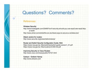 Questions? Comments?
References:
Wireless Security:
http://www.howtogeek.com/204697/wi-fi-security-should-you-use-wpa2-aes-wpa2-tkip-
or-both/
http://www.zdnet.com/article/the-six-dumbest-ways-to-secure-a-wireless-lan/
Attack vectors for routers:
http://www.securite.org/presentations/secip/
Router and Switch Security Configuration Guide, NSA
https://www.nsa.gov/ia/_files/switches/switch-guide-version1_01.pdf
https://www.nsa.gov/ia/_files/routers/c4-040r-02.pdf
Improving Security on Cisco Routers
http://www.cisco.com/warp/public/707/21.html
Cartoon - Graham Harrop
http://zone.artizans.com
 
