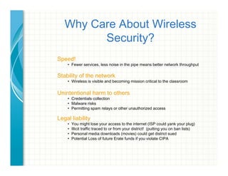 Why Care About Wireless
Security?
Speed!
•  Fewer services, less noise in the pipe means better network throughput
Stability of the network
•  Wireless is visible and becoming mission critical to the classroom
Unintentional harm to others
•  Credentials collection
•  Malware risks
•  Permitting spam relays or other unauthorized access 
Legal liability
•  You might lose your access to the internet (ISP could yank your plug)
•  Illicit traffic traced to or from your district! (putting you on ban lists)
•  Personal media downloads (movies) could get district sued
•  Potential Loss of future Erate funds if you violate CIPA
 