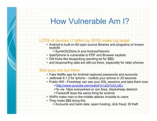 How Vulnerable Am I?
LOTS of devices (1 billion by 2015) make big target
•  Android is built on 80 open source libraries and programs w/ known
exploits
! SymbOS/Zitmo.A and Android/Geinimi
•  Ipad/Iphone is vulnerable to PDF and Browser exploits
•  Old tricks like bluejacking (sending txt for $$$)
•  and bluesnarfing data are still out there, especially for older phones
	
  
Bad guys are out there.
•  Fake Netflix app for Android captured passwords and accounts
•  Jailbreak 8.1.2 for Iphone – rootkits your iphone in 20 seconds
•  Public Wifi - Firesheep can see your SSL sessions and take them over
! http://www.youtube.com/watch?v=zi2r7oVLUEc
! fix via https everywhere or vpn fixes, blacksheep detector
! Facesniff does the same thing for android
•  WAPs make man-in-the-middle attacks invisible to users
•  They make $$$ doing this
! Accounts and bank data, spam hosting, click fraud, ID theft
	
  
 