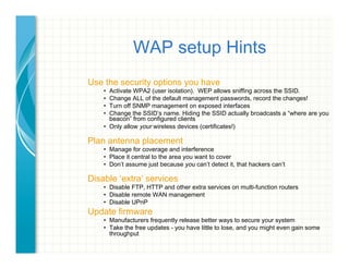 WAP setup Hints
Use the security options you have
•  Activate WPA2 (user isolation). WEP allows sniffing across the SSID.
•  Change ALL of the default management passwords, record the changes!
•  Turn off SNMP management on exposed interfaces
•  Change the SSID’s name. Hiding the SSID actually broadcasts a “where are you
beacon” from configured clients
•  Only allow your wireless devices (certificates!)
Plan antenna placement
•  Manage for coverage and interference
•  Place it central to the area you want to cover
•  Don’t assume just because you can’t detect it, that hackers can’t
Disable ‘extra’ services
•  Disable FTP, HTTP and other extra services on multi-function routers
•  Disable remote WAN management
•  Disable UPnP
Update firmware
•  Manufacturers frequently release better ways to secure your system
•  Take the free updates - you have little to lose, and you might even gain some
throughput
 