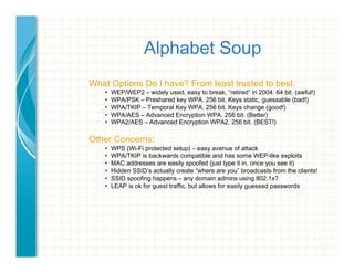 Alphabet Soup
What Options Do I have? From least trusted to best.
•  WEP/WEP2 – widely used, easy to break, “retired” in 2004. 64 bit. (awful!)
•  WPA/PSK – Preshared key WPA. 256 bit. Keys static, guessable (bad!)
•  WPA/TKIP – Temporal Key WPA. 256 bit. Keys change (good!)
•  WPA/AES – Advanced Encryption WPA. 256 bit. (Better)
•  WPA2/AES – Advanced Encryption WPA2. 256 bit. (BEST!)
Other Concerns:
•  WPS (Wi-Fi protected setup) – easy avenue of attack
•  WPA/TKIP is backwards compatible and has some WEP-like exploits
•  MAC addresses are easily spoofed (just type it in, once you see it)
•  Hidden SSID’s actually create “where are you” broadcasts from the clients!
•  SSID spoofing happens – any domain admins using 802.1x?
•  LEAP is ok for guest traffic, but allows for easily guessed passwords
 