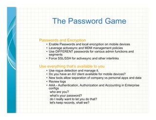 The Password Game
Passwords and Encryption
•  Enable Passwords and local encryption on mobile devices
•  Leverage activesync and MDM management policies
•  Use DIFFERENT passwords for various admin functions and
segments
•  Force SSL/SSH for activesync and other interlinks
Use everything that’s available to you
•  Use rogue detection and manage it.
•  Do you have an AV client available for mobile devices?
•  New tools allow separation of company vs personal apps and data
•  Review logs
•  AAA - Authentication, Authorization and Accounting in Enterprise
configs
who are you?
what’s your password?
do I really want to let you do that?
let's keep records, shall we?
 