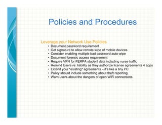 Policies and Procedures
Leverage your Network Use Policies
•  Document password requirement
•  Get signature to allow remote wipe of mobile devices
•  Consider enabling multiple bad password auto-wipe
•  Document forensic access requirement
•  Require VPN for FERPA student data including nurse traffic
•  Remind Users re: liability as they authorize license agreements 4 apps
•  Extend your *existing* agreements – it’s like a tiny PC
•  Policy should include something about theft reporting
•  Warn users about the dangers of open WiFi connections
 