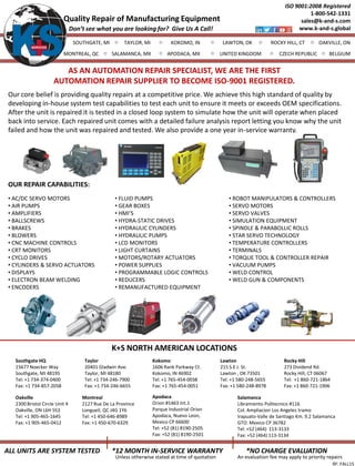ALL UNITS ARE SYSTEM TESTED
ISO 9001:2008 Registered
1-800-542-1331
sales@k-and-s.com
www.k-and-s.global
RF: FALL15
Quality Repair of Manufacturing Equipment
SOUTHGATE, MI TAYLOR, MI ROCKY HILL, CTKOKOMO, IN LAWTON, OK
MONTREAL, QC
OAKVILLE, ON
SALAMANCA, MX APODACA, MX CZECH REPUBLIC BELGIUMUNITED KINGDOM
*12 MONTH IN-SERVICE WARRANTY
Unless otherwise stated at time of quotation
*NO CHARGE EVALUATION
An evaluation fee may apply to priority repairs
Don’t see what you are looking for? Give Us A Call!
K+S NORTH AMERICAN LOCATIONS
Taylor
20401 Gladwin Ave.
Taylor, MI 48180
Tel: +1 734-246-7900
Fax: +1 734-246-6655
Kokomo
1606 Rank Parkway Ct.
Kokomo, IN 46902
Tel: +1 765-454-0038
Fax: +1 765-454-0051
Lawton
215 S.E J. St.
Lawton , OK 73501
Tel: +1 580-248-5655
Fax: +1 580-248-8978
Rocky Hill
273 Dividend Rd.
Rocky Hill, CT 06067
Tel: +1 860-721-1864
Fax: +1 860-721-1906
Our core belief is providing quality repairs at a competitive price. We achieve this high standard of quality by
developing in-house system test capabilities to test each unit to ensure it meets or exceeds OEM specifications.
After the unit is repaired it is tested in a closed loop system to simulate how the unit will operate when placed
back into service. Each repaired unit comes with a detailed failure analysis report letting you know why the unit
failed and how the unit was repaired and tested. We also provide a one year in-service warranty.
Southgate HQ
15677 Noecker Way
Southgate, MI 48195
Tel: +1 734-374-0400
Fax: +1 734-857-2058
• AC/DC SERVO MOTORS
• AIR PUMPS
• AMPLIFIERS
• BALLSCREWS
• BRAKES
• BLOWERS
• CNC MACHINE CONTROLS
• CRT MONITORS
• CYCLO DRIVES
• CYLINDERS & SERVO ACTUATORS
• DISPLAYS
• ELECTRON BEAM WELDING
• ENCODERS
• FLUID PUMPS
• GEAR BOXES
• HMI’S
• HYDRA-STATIC DRIVES
• HYDRAULIC CYLINDERS
• HYDRAULIC PUMPS
• LCD MONITORS
• LIGHT CURTAINS
• MOTORS/ROTARY ACTUATORS
• POWER SUPPLIES
• PROGRAMMABLE LOGIC CONTROLS
• REDUCERS
• REMANUFACTURED EQUIPMENT
OUR REPAIR CAPABILITIES:
• ROBOT MANIPULATORS & CONTROLLERS
• SERVO MOTORS
• SERVO VALVES
• SIMULATION EQUIPMENT
• SPINDLE & PARABOLLIC ROLLS
• STAR SERVO TECHNOLOGY
• TEMPERATURE CONTROLLERS
• TERMINALS
• TORQUE TOOL & CONTROLLER REPAIR
• VACUUM PUMPS
• WELD CONTROL
• WELD GUN & COMPONENTS
Oakville
2300 Bristol Circle Unit 4
Oakville, ON L6H 5S3
Tel: +1 905-465-1645
Fax: +1 905-465-0412
Montreal
2127 Rue De La Province
Longueil, QC J4G 1Y6
Tel: +1 450-646-8989
Fax: +1 450-670-6329
AS AN AUTOMATION REPAIR SPECIALIST, WE ARE THE FIRST
AUTOMATION REPAIR SUPPLIER TO BECOME ISO-9001 REGISTERED.
Apodaca
Orion #1463 Int.1
Parque Industrial Orion
Apodaca, Nuevo Leon,
Mexico CP 66600
Tel: +52 (81) 8190-2505
Fax: +52 (81) 8190-2501
Salamanca
Libramiento Politecnico #116
Col. Ampliacion Los Angeles tramo
Irapuato-Valle de Santiago Km. 9.2 Salamanca
GTO. Mexico CP 36782
Tel: +52 (464) 113-3133
Fax: +52 (464) 113-3134
 
