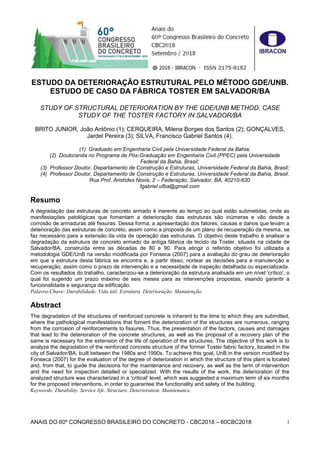 ANAIS DO 60º CONGRESSO BRASILEIRO DO CONCRETO - CBC2018 – 60CBC2018 1
ESTUDO DA DETERIORAÇÃO ESTRUTURAL PELO MÉTODO GDE/UNB.
ESTUDO DE CASO DA FÁBRICA TOSTER EM SALVADOR/BA
STUDY OF STRUCTURAL DETERIORATION BY THE GDE/UNB METHOD. CASE
STUDY OF THE TOSTER FACTORY IN SALVADOR/BA
BRITO JUNIOR, João Antônio (1); CERQUEIRA, Milena Borges dos Santos (2); GONÇALVES,
Jardel Pereira (3); SILVA, Francisco Gabriel Santos (4).
(1) Graduado em Engenharia Civil pela Universidade Federal da Bahia;
(2) Doutoranda no Programa de Pós-Graduação em Engenharia Civil (PPEC) pela Universidade
Federal da Bahia, Brasil;
(3) Professor Doutor, Departamento de Construção e Estruturas, Universidade Federal da Bahia, Brasil;
(4) Professor Doutor, Departamento de Construção e Estruturas, Universidade Federal da Bahia, Brasil.
Rua Prof. Aristídes Novis, 2 – Federação, Salvador, BA, 40210-630
fgabriel.ufba@gmail.com
Resumo
A degradação das estruturas de concreto armado é inerente ao tempo ao qual estão submetidas, onde as
manifestações patológicas que fomentam a deterioração das estruturas são inúmeras e vão desde a
corrosão de armaduras até fissuras. Dessa forma, a apresentação dos fatores, causas e danos que levam a
deterioração das estruturas de concreto, assim como a proposta de um plano de recuperação da mesma, se
faz necessário para a extensão da vida de operação das estruturas. O objetivo deste trabalho é analisar a
degradação da estrutura de concreto armado da antiga fábrica de tecido da Toster, situada na cidade de
Salvador/BA, construída entre as décadas de 80 e 90. Para atingir o referido objetivo foi utilizada a
metodologia GDE/UnB na versão modificada por Fonseca (2007) para a avaliação do grau de deterioração
em que a estrutura desta fábrica se encontra e, a partir disso, nortear as decisões para a manutenção e
recuperação, assim como o prazo de intervenção e a necessidade de inspeção detalhada ou especializada.
Com os resultados do trabalho, caracterizou-se a deterioração da estrutura analisada em um nível 'crítico', o
qual foi sugerido um prazo máximo de seis meses para as intervenções propostas, visando garantir a
funcionalidade e segurança da edificação.
Palavra-Chave: Durabilidade. Vida útil. Estrutura. Deterioração. Manutenção.
Abstract
The degradation of the structures of reinforced concrete is inherent to the time to which they are submitted,
where the pathological manifestations that foment the deterioration of the structures are numerous, ranging
from the corrosion of reinforcements to fissures. Thus, the presentation of the factors, causes and damages
that lead to the deterioration of the concrete structures, as well as the proposal of a recovery plan of the
same is necessary for the extension of the life of operation of the structures. The objective of this work is to
analyze the degradation of the reinforced concrete structure of the former Toster fabric factory, located in the
city of Salvador/BA, built between the 1980s and 1990s. To achieve this goal, UnB in the version modified by
Fonseca (2007) for the evaluation of the degree of deterioration in which the structure of this plant is located
and, from that, to guide the decisions for the maintenance and recovery, as well as the term of intervention
and the need for inspection detailed or specialized. With the results of the work, the deterioration of the
analyzed structure was characterized in a 'critical' level, which was suggested a maximum term of six months
for the proposed interventions, in order to guarantee the functionality and safety of the building.
Keywords: Durability. Service life. Structure. Deterioration. Maintenance.
 