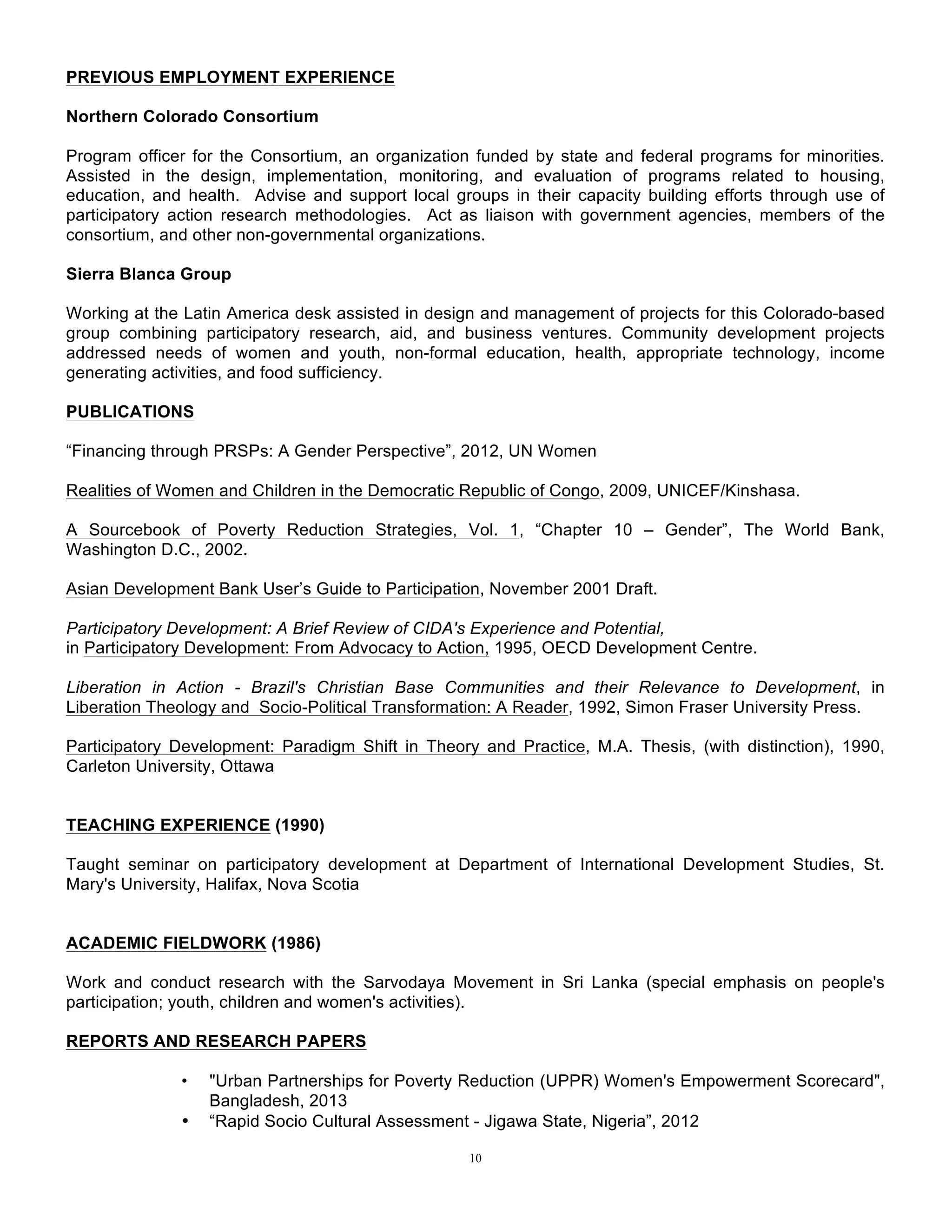 10
PREVIOUS EMPLOYMENT EXPERIENCE
Northern Colorado Consortium
Program officer for the Consortium, an organization funded by state and federal programs for minorities.
Assisted in the design, implementation, monitoring, and evaluation of programs related to housing,
education, and health. Advise and support local groups in their capacity building efforts through use of
participatory action research methodologies. Act as liaison with government agencies, members of the
consortium, and other non-governmental organizations.
Sierra Blanca Group
Working at the Latin America desk assisted in design and management of projects for this Colorado-based
group combining participatory research, aid, and business ventures. Community development projects
addressed needs of women and youth, non-formal education, health, appropriate technology, income
generating activities, and food sufficiency.
PUBLICATIONS
“Financing through PRSPs: A Gender Perspective”, 2012, UN Women
Realities of Women and Children in the Democratic Republic of Congo, 2009, UNICEF/Kinshasa.
A Sourcebook of Poverty Reduction Strategies, Vol. 1, “Chapter 10 – Gender”, The World Bank,
Washington D.C., 2002.
Asian Development Bank User’s Guide to Participation, November 2001 Draft.
Participatory Development: A Brief Review of CIDA's Experience and Potential,
in Participatory Development: From Advocacy to Action, 1995, OECD Development Centre.
Liberation in Action - Brazil's Christian Base Communities and their Relevance to Development, in
Liberation Theology and Socio-Political Transformation: A Reader, 1992, Simon Fraser University Press.
Participatory Development: Paradigm Shift in Theory and Practice, M.A. Thesis, (with distinction), 1990,
Carleton University, Ottawa
TEACHING EXPERIENCE (1990)
Taught seminar on participatory development at Department of International Development Studies, St.
Mary's University, Halifax, Nova Scotia
ACADEMIC FIELDWORK (1986)
Work and conduct research with the Sarvodaya Movement in Sri Lanka (special emphasis on people's
participation; youth, children and women's activities).
REPORTS AND RESEARCH PAPERS
• "Urban Partnerships for Poverty Reduction (UPPR) Women's Empowerment Scorecard",
Bangladesh, 2013
• “Rapid Socio Cultural Assessment - Jigawa State, Nigeria”, 2012
 