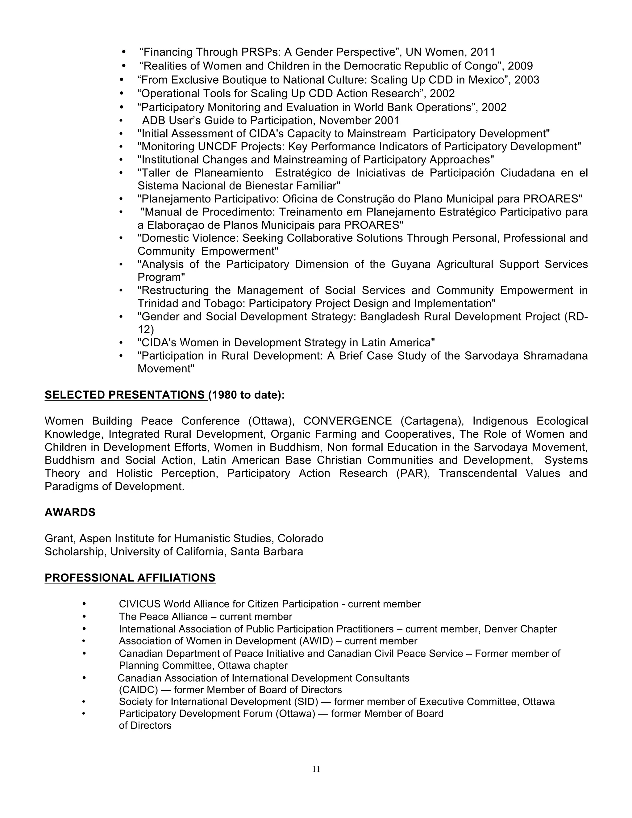 11
• “Financing Through PRSPs: A Gender Perspective”, UN Women, 2011
• “Realities of Women and Children in the Democratic Republic of Congo”, 2009
• “From Exclusive Boutique to National Culture: Scaling Up CDD in Mexico”, 2003
• “Operational Tools for Scaling Up CDD Action Research”, 2002
• “Participatory Monitoring and Evaluation in World Bank Operations”, 2002
• ADB User’s Guide to Participation, November 2001
• "Initial Assessment of CIDA's Capacity to Mainstream Participatory Development"
• "Monitoring UNCDF Projects: Key Performance Indicators of Participatory Development"
• "Institutional Changes and Mainstreaming of Participatory Approaches"
• "Taller de Planeamiento Estratégico de Iniciativas de Participación Ciudadana en el
Sistema Nacional de Bienestar Familiar"
• "Planejamento Participativo: Oficina de Construção do Plano Municipal para PROARES"
• "Manual de Procedimento: Treinamento em Planejamento Estratégico Participativo para
a Elaboraçao de Planos Municipais para PROARES"
• "Domestic Violence: Seeking Collaborative Solutions Through Personal, Professional and
Community Empowerment"
• "Analysis of the Participatory Dimension of the Guyana Agricultural Support Services
Program"
• "Restructuring the Management of Social Services and Community Empowerment in
Trinidad and Tobago: Participatory Project Design and Implementation"
• "Gender and Social Development Strategy: Bangladesh Rural Development Project (RD-
12)
• "CIDA's Women in Development Strategy in Latin America"
• "Participation in Rural Development: A Brief Case Study of the Sarvodaya Shramadana
Movement"
SELECTED PRESENTATIONS (1980 to date):
Women Building Peace Conference (Ottawa), CONVERGENCE (Cartagena), Indigenous Ecological
Knowledge, Integrated Rural Development, Organic Farming and Cooperatives, The Role of Women and
Children in Development Efforts, Women in Buddhism, Non formal Education in the Sarvodaya Movement,
Buddhism and Social Action, Latin American Base Christian Communities and Development, Systems
Theory and Holistic Perception, Participatory Action Research (PAR), Transcendental Values and
Paradigms of Development.
AWARDS
Grant, Aspen Institute for Humanistic Studies, Colorado
Scholarship, University of California, Santa Barbara
PROFESSIONAL AFFILIATIONS
• CIVICUS World Alliance for Citizen Participation - current member
• The Peace Alliance – current member
• International Association of Public Participation Practitioners – current member, Denver Chapter
• Association of Women in Development (AWID) – current member
• Canadian Department of Peace Initiative and Canadian Civil Peace Service – Former member of
Planning Committee, Ottawa chapter
• Canadian Association of International Development Consultants
(CAIDC) — former Member of Board of Directors
• Society for International Development (SID) — former member of Executive Committee, Ottawa
• Participatory Development Forum (Ottawa) — former Member of Board
of Directors
 