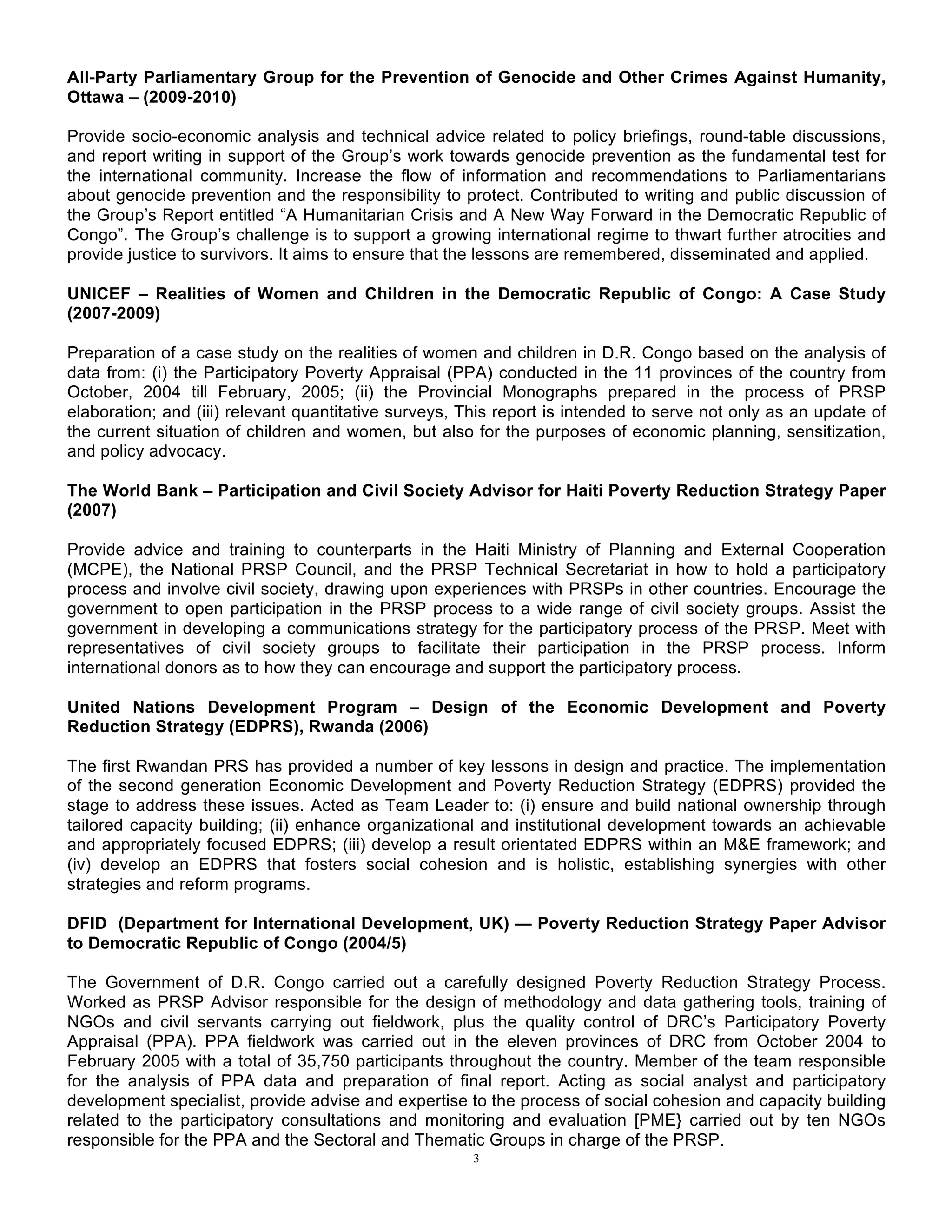 3
All-Party Parliamentary Group for the Prevention of Genocide and Other Crimes Against Humanity,
Ottawa – (2009-2010)
Provide socio-economic analysis and technical advice related to policy briefings, round-table discussions,
and report writing in support of the Group’s work towards genocide prevention as the fundamental test for
the international community. Increase the flow of information and recommendations to Parliamentarians
about genocide prevention and the responsibility to protect. Contributed to writing and public discussion of
the Group’s Report entitled “A Humanitarian Crisis and A New Way Forward in the Democratic Republic of
Congo”. The Group’s challenge is to support a growing international regime to thwart further atrocities and
provide justice to survivors. It aims to ensure that the lessons are remembered, disseminated and applied.
UNICEF – Realities of Women and Children in the Democratic Republic of Congo: A Case Study
(2007-2009)
Preparation of a case study on the realities of women and children in D.R. Congo based on the analysis of
data from: (i) the Participatory Poverty Appraisal (PPA) conducted in the 11 provinces of the country from
October, 2004 till February, 2005; (ii) the Provincial Monographs prepared in the process of PRSP
elaboration; and (iii) relevant quantitative surveys, This report is intended to serve not only as an update of
the current situation of children and women, but also for the purposes of economic planning, sensitization,
and policy advocacy.
The World Bank – Participation and Civil Society Advisor for Haiti Poverty Reduction Strategy Paper
(2007)
Provide advice and training to counterparts in the Haiti Ministry of Planning and External Cooperation
(MCPE), the National PRSP Council, and the PRSP Technical Secretariat in how to hold a participatory
process and involve civil society, drawing upon experiences with PRSPs in other countries. Encourage the
government to open participation in the PRSP process to a wide range of civil society groups. Assist the
government in developing a communications strategy for the participatory process of the PRSP. Meet with
representatives of civil society groups to facilitate their participation in the PRSP process. Inform
international donors as to how they can encourage and support the participatory process.
United Nations Development Program – Design of the Economic Development and Poverty
Reduction Strategy (EDPRS), Rwanda (2006)
The first Rwandan PRS has provided a number of key lessons in design and practice. The implementation
of the second generation Economic Development and Poverty Reduction Strategy (EDPRS) provided the
stage to address these issues. Acted as Team Leader to: (i) ensure and build national ownership through
tailored capacity building; (ii) enhance organizational and institutional development towards an achievable
and appropriately focused EDPRS; (iii) develop a result orientated EDPRS within an M&E framework; and
(iv) develop an EDPRS that fosters social cohesion and is holistic, establishing synergies with other
strategies and reform programs.
DFID (Department for International Development, UK) — Poverty Reduction Strategy Paper Advisor
to Democratic Republic of Congo (2004/5)
The Government of D.R. Congo carried out a carefully designed Poverty Reduction Strategy Process.
Worked as PRSP Advisor responsible for the design of methodology and data gathering tools, training of
NGOs and civil servants carrying out fieldwork, plus the quality control of DRC’s Participatory Poverty
Appraisal (PPA). PPA fieldwork was carried out in the eleven provinces of DRC from October 2004 to
February 2005 with a total of 35,750 participants throughout the country. Member of the team responsible
for the analysis of PPA data and preparation of final report. Acting as social analyst and participatory
development specialist, provide advise and expertise to the process of social cohesion and capacity building
related to the participatory consultations and monitoring and evaluation [PME} carried out by ten NGOs
responsible for the PPA and the Sectoral and Thematic Groups in charge of the PRSP.
 