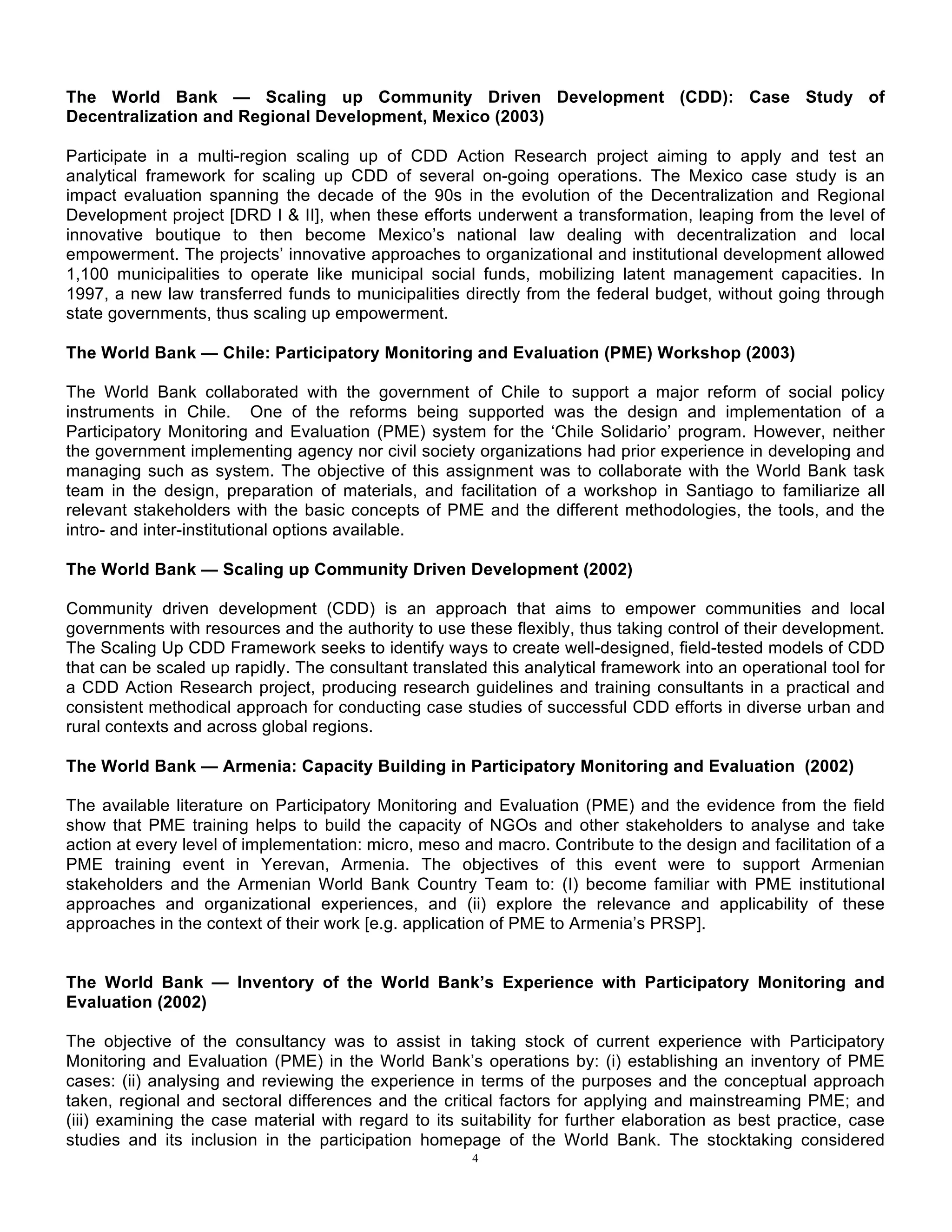 4
The World Bank — Scaling up Community Driven Development (CDD): Case Study of
Decentralization and Regional Development, Mexico (2003)
Participate in a multi-region scaling up of CDD Action Research project aiming to apply and test an
analytical framework for scaling up CDD of several on-going operations. The Mexico case study is an
impact evaluation spanning the decade of the 90s in the evolution of the Decentralization and Regional
Development project [DRD I & II], when these efforts underwent a transformation, leaping from the level of
innovative boutique to then become Mexico’s national law dealing with decentralization and local
empowerment. The projects’ innovative approaches to organizational and institutional development allowed
1,100 municipalities to operate like municipal social funds, mobilizing latent management capacities. In
1997, a new law transferred funds to municipalities directly from the federal budget, without going through
state governments, thus scaling up empowerment.
The World Bank — Chile: Participatory Monitoring and Evaluation (PME) Workshop (2003)
The World Bank collaborated with the government of Chile to support a major reform of social policy
instruments in Chile. One of the reforms being supported was the design and implementation of a
Participatory Monitoring and Evaluation (PME) system for the ‘Chile Solidario’ program. However, neither
the government implementing agency nor civil society organizations had prior experience in developing and
managing such as system. The objective of this assignment was to collaborate with the World Bank task
team in the design, preparation of materials, and facilitation of a workshop in Santiago to familiarize all
relevant stakeholders with the basic concepts of PME and the different methodologies, the tools, and the
intro- and inter-institutional options available.
The World Bank — Scaling up Community Driven Development (2002)
Community driven development (CDD) is an approach that aims to empower communities and local
governments with resources and the authority to use these flexibly, thus taking control of their development.
The Scaling Up CDD Framework seeks to identify ways to create well-designed, field-tested models of CDD
that can be scaled up rapidly. The consultant translated this analytical framework into an operational tool for
a CDD Action Research project, producing research guidelines and training consultants in a practical and
consistent methodical approach for conducting case studies of successful CDD efforts in diverse urban and
rural contexts and across global regions.
The World Bank — Armenia: Capacity Building in Participatory Monitoring and Evaluation (2002)
The available literature on Participatory Monitoring and Evaluation (PME) and the evidence from the field
show that PME training helps to build the capacity of NGOs and other stakeholders to analyse and take
action at every level of implementation: micro, meso and macro. Contribute to the design and facilitation of a
PME training event in Yerevan, Armenia. The objectives of this event were to support Armenian
stakeholders and the Armenian World Bank Country Team to: (I) become familiar with PME institutional
approaches and organizational experiences, and (ii) explore the relevance and applicability of these
approaches in the context of their work [e.g. application of PME to Armenia’s PRSP].
The World Bank — Inventory of the World Bank’s Experience with Participatory Monitoring and
Evaluation (2002)
The objective of the consultancy was to assist in taking stock of current experience with Participatory
Monitoring and Evaluation (PME) in the World Bank’s operations by: (i) establishing an inventory of PME
cases: (ii) analysing and reviewing the experience in terms of the purposes and the conceptual approach
taken, regional and sectoral differences and the critical factors for applying and mainstreaming PME; and
(iii) examining the case material with regard to its suitability for further elaboration as best practice, case
studies and its inclusion in the participation homepage of the World Bank. The stocktaking considered
 