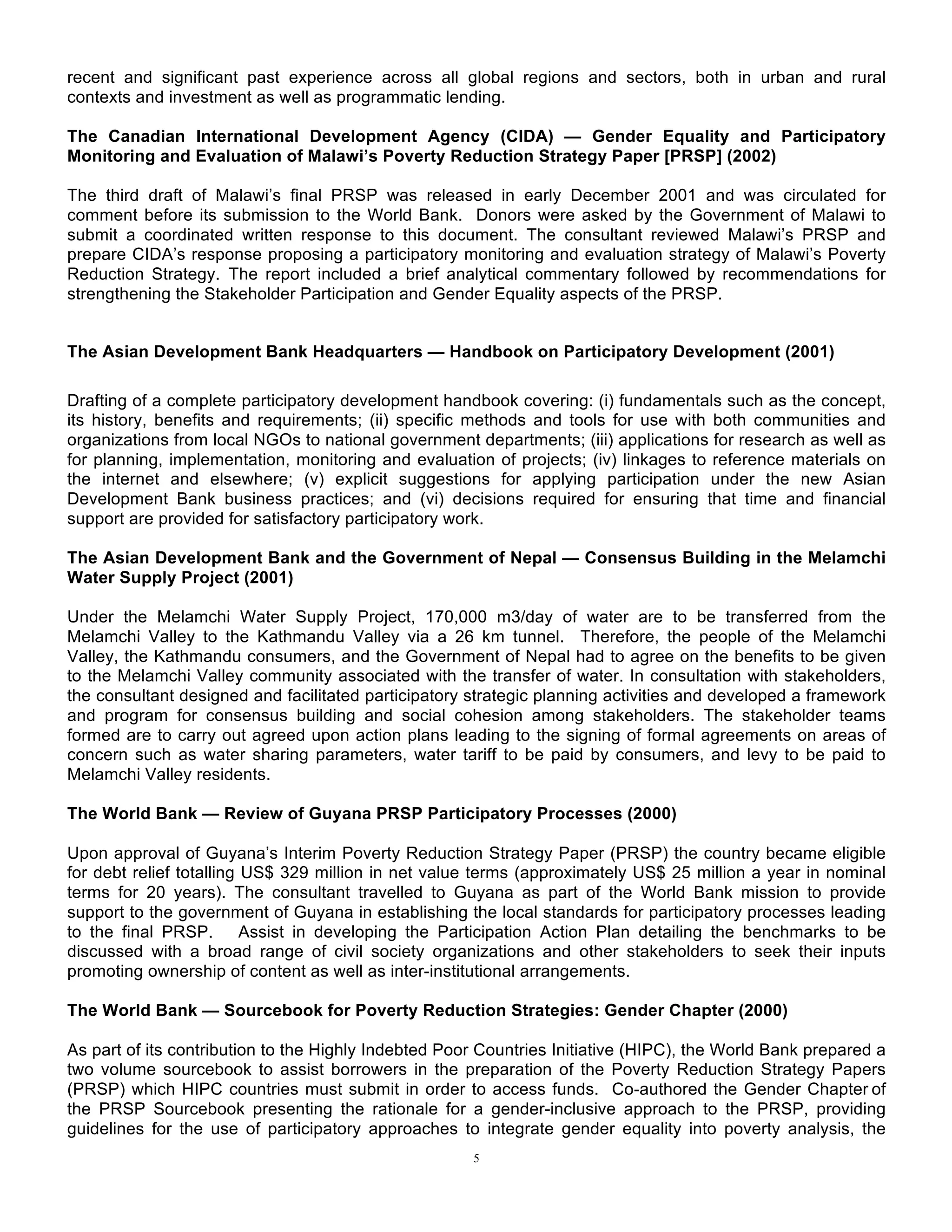 5
recent and significant past experience across all global regions and sectors, both in urban and rural
contexts and investment as well as programmatic lending.
The Canadian International Development Agency (CIDA) — Gender Equality and Participatory
Monitoring and Evaluation of Malawi’s Poverty Reduction Strategy Paper [PRSP] (2002)
The third draft of Malawi’s final PRSP was released in early December 2001 and was circulated for
comment before its submission to the World Bank. Donors were asked by the Government of Malawi to
submit a coordinated written response to this document. The consultant reviewed Malawi’s PRSP and
prepare CIDA’s response proposing a participatory monitoring and evaluation strategy of Malawi’s Poverty
Reduction Strategy. The report included a brief analytical commentary followed by recommendations for
strengthening the Stakeholder Participation and Gender Equality aspects of the PRSP.
The Asian Development Bank Headquarters — Handbook on Participatory Development (2001)
Drafting of a complete participatory development handbook covering: (i) fundamentals such as the concept,
its history, benefits and requirements; (ii) specific methods and tools for use with both communities and
organizations from local NGOs to national government departments; (iii) applications for research as well as
for planning, implementation, monitoring and evaluation of projects; (iv) linkages to reference materials on
the internet and elsewhere; (v) explicit suggestions for applying participation under the new Asian
Development Bank business practices; and (vi) decisions required for ensuring that time and financial
support are provided for satisfactory participatory work.
The Asian Development Bank and the Government of Nepal — Consensus Building in the Melamchi
Water Supply Project (2001)
Under the Melamchi Water Supply Project, 170,000 m3/day of water are to be transferred from the
Melamchi Valley to the Kathmandu Valley via a 26 km tunnel. Therefore, the people of the Melamchi
Valley, the Kathmandu consumers, and the Government of Nepal had to agree on the benefits to be given
to the Melamchi Valley community associated with the transfer of water. In consultation with stakeholders,
the consultant designed and facilitated participatory strategic planning activities and developed a framework
and program for consensus building and social cohesion among stakeholders. The stakeholder teams
formed are to carry out agreed upon action plans leading to the signing of formal agreements on areas of
concern such as water sharing parameters, water tariff to be paid by consumers, and levy to be paid to
Melamchi Valley residents.
The World Bank — Review of Guyana PRSP Participatory Processes (2000)
Upon approval of Guyana’s Interim Poverty Reduction Strategy Paper (PRSP) the country became eligible
for debt relief totalling US$ 329 million in net value terms (approximately US$ 25 million a year in nominal
terms for 20 years). The consultant travelled to Guyana as part of the World Bank mission to provide
support to the government of Guyana in establishing the local standards for participatory processes leading
to the final PRSP. Assist in developing the Participation Action Plan detailing the benchmarks to be
discussed with a broad range of civil society organizations and other stakeholders to seek their inputs
promoting ownership of content as well as inter-institutional arrangements.
The World Bank — Sourcebook for Poverty Reduction Strategies: Gender Chapter (2000)
As part of its contribution to the Highly Indebted Poor Countries Initiative (HIPC), the World Bank prepared a
two volume sourcebook to assist borrowers in the preparation of the Poverty Reduction Strategy Papers
(PRSP) which HIPC countries must submit in order to access funds. Co-authored the Gender Chapter of
the PRSP Sourcebook presenting the rationale for a gender-inclusive approach to the PRSP, providing
guidelines for the use of participatory approaches to integrate gender equality into poverty analysis, the
 