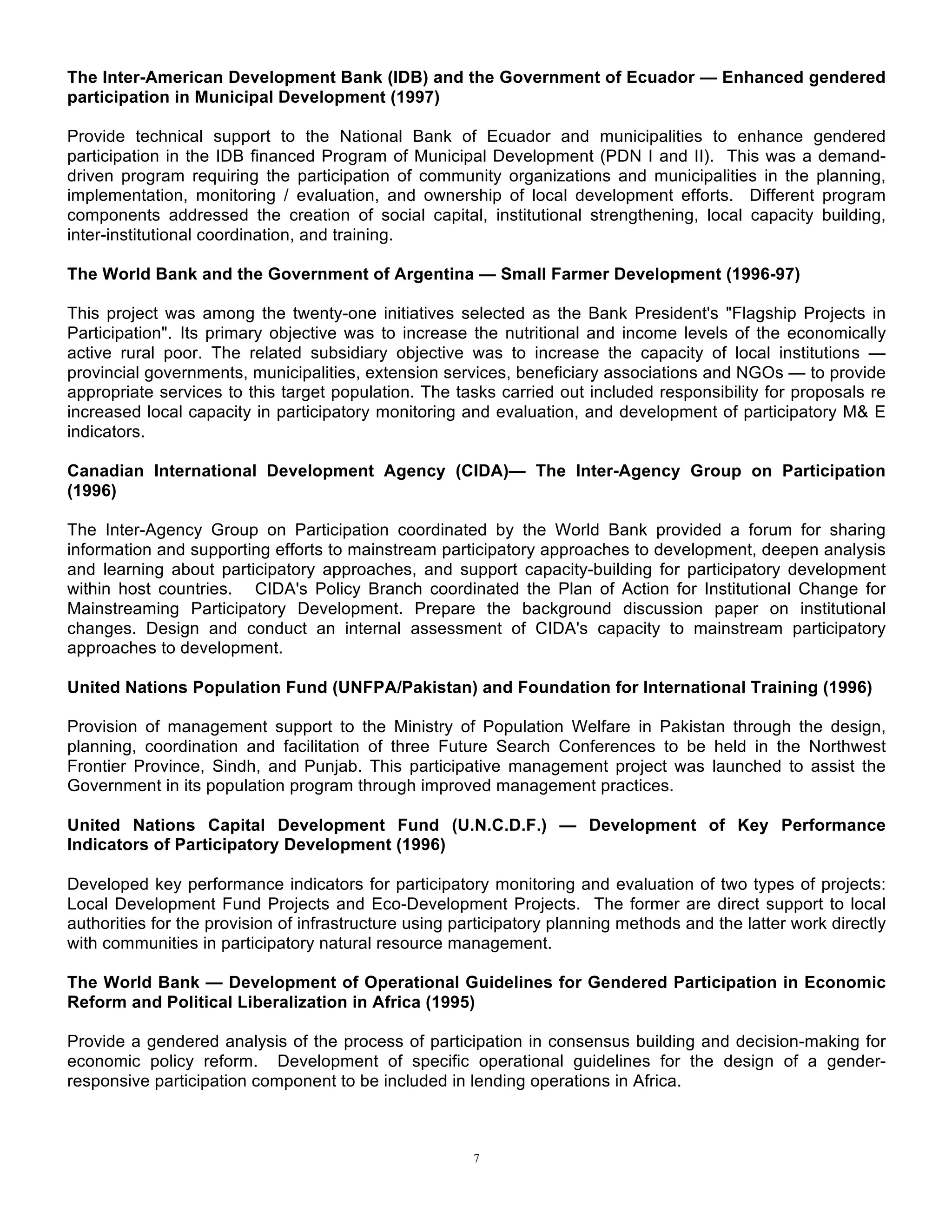7
The Inter-American Development Bank (IDB) and the Government of Ecuador — Enhanced gendered
participation in Municipal Development (1997)
Provide technical support to the National Bank of Ecuador and municipalities to enhance gendered
participation in the IDB financed Program of Municipal Development (PDN I and II). This was a demand-
driven program requiring the participation of community organizations and municipalities in the planning,
implementation, monitoring / evaluation, and ownership of local development efforts. Different program
components addressed the creation of social capital, institutional strengthening, local capacity building,
inter-institutional coordination, and training.
The World Bank and the Government of Argentina — Small Farmer Development (1996-97)
This project was among the twenty-one initiatives selected as the Bank President's "Flagship Projects in
Participation". Its primary objective was to increase the nutritional and income levels of the economically
active rural poor. The related subsidiary objective was to increase the capacity of local institutions —
provincial governments, municipalities, extension services, beneficiary associations and NGOs — to provide
appropriate services to this target population. The tasks carried out included responsibility for proposals re
increased local capacity in participatory monitoring and evaluation, and development of participatory M& E
indicators.
Canadian International Development Agency (CIDA)— The Inter-Agency Group on Participation
(1996)
The Inter-Agency Group on Participation coordinated by the World Bank provided a forum for sharing
information and supporting efforts to mainstream participatory approaches to development, deepen analysis
and learning about participatory approaches, and support capacity-building for participatory development
within host countries. CIDA's Policy Branch coordinated the Plan of Action for Institutional Change for
Mainstreaming Participatory Development. Prepare the background discussion paper on institutional
changes. Design and conduct an internal assessment of CIDA's capacity to mainstream participatory
approaches to development.
United Nations Population Fund (UNFPA/Pakistan) and Foundation for International Training (1996)
Provision of management support to the Ministry of Population Welfare in Pakistan through the design,
planning, coordination and facilitation of three Future Search Conferences to be held in the Northwest
Frontier Province, Sindh, and Punjab. This participative management project was launched to assist the
Government in its population program through improved management practices.
United Nations Capital Development Fund (U.N.C.D.F.) — Development of Key Performance
Indicators of Participatory Development (1996)
Developed key performance indicators for participatory monitoring and evaluation of two types of projects:
Local Development Fund Projects and Eco-Development Projects. The former are direct support to local
authorities for the provision of infrastructure using participatory planning methods and the latter work directly
with communities in participatory natural resource management.
The World Bank — Development of Operational Guidelines for Gendered Participation in Economic
Reform and Political Liberalization in Africa (1995)
Provide a gendered analysis of the process of participation in consensus building and decision-making for
economic policy reform. Development of specific operational guidelines for the design of a gender-
responsive participation component to be included in lending operations in Africa.
 