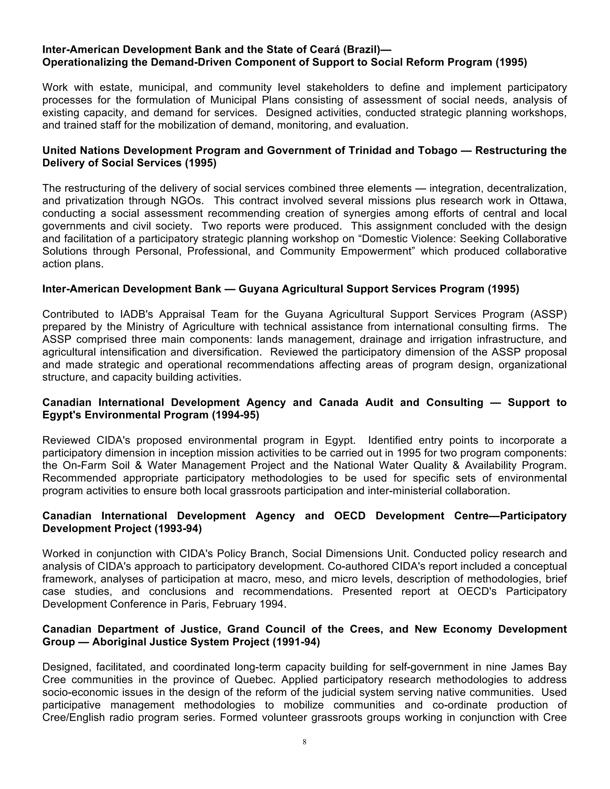 8
Inter-American Development Bank and the State of Ceará (Brazil)—
Operationalizing the Demand-Driven Component of Support to Social Reform Program (1995)
Work with estate, municipal, and community level stakeholders to define and implement participatory
processes for the formulation of Municipal Plans consisting of assessment of social needs, analysis of
existing capacity, and demand for services. Designed activities, conducted strategic planning workshops,
and trained staff for the mobilization of demand, monitoring, and evaluation.
United Nations Development Program and Government of Trinidad and Tobago — Restructuring the
Delivery of Social Services (1995)
The restructuring of the delivery of social services combined three elements — integration, decentralization,
and privatization through NGOs. This contract involved several missions plus research work in Ottawa,
conducting a social assessment recommending creation of synergies among efforts of central and local
governments and civil society. Two reports were produced. This assignment concluded with the design
and facilitation of a participatory strategic planning workshop on “Domestic Violence: Seeking Collaborative
Solutions through Personal, Professional, and Community Empowerment” which produced collaborative
action plans.
Inter-American Development Bank — Guyana Agricultural Support Services Program (1995)
Contributed to IADB's Appraisal Team for the Guyana Agricultural Support Services Program (ASSP)
prepared by the Ministry of Agriculture with technical assistance from international consulting firms. The
ASSP comprised three main components: lands management, drainage and irrigation infrastructure, and
agricultural intensification and diversification. Reviewed the participatory dimension of the ASSP proposal
and made strategic and operational recommendations affecting areas of program design, organizational
structure, and capacity building activities.
Canadian International Development Agency and Canada Audit and Consulting — Support to
Egypt's Environmental Program (1994-95)
Reviewed CIDA's proposed environmental program in Egypt. Identified entry points to incorporate a
participatory dimension in inception mission activities to be carried out in 1995 for two program components:
the On-Farm Soil & Water Management Project and the National Water Quality & Availability Program.
Recommended appropriate participatory methodologies to be used for specific sets of environmental
program activities to ensure both local grassroots participation and inter-ministerial collaboration.
Canadian International Development Agency and OECD Development Centre—Participatory
Development Project (1993-94)
Worked in conjunction with CIDA's Policy Branch, Social Dimensions Unit. Conducted policy research and
analysis of CIDA's approach to participatory development. Co-authored CIDA's report included a conceptual
framework, analyses of participation at macro, meso, and micro levels, description of methodologies, brief
case studies, and conclusions and recommendations. Presented report at OECD's Participatory
Development Conference in Paris, February 1994.
Canadian Department of Justice, Grand Council of the Crees, and New Economy Development
Group — Aboriginal Justice System Project (1991-94)
Designed, facilitated, and coordinated long-term capacity building for self-government in nine James Bay
Cree communities in the province of Quebec. Applied participatory research methodologies to address
socio-economic issues in the design of the reform of the judicial system serving native communities. Used
participative management methodologies to mobilize communities and co-ordinate production of
Cree/English radio program series. Formed volunteer grassroots groups working in conjunction with Cree
 