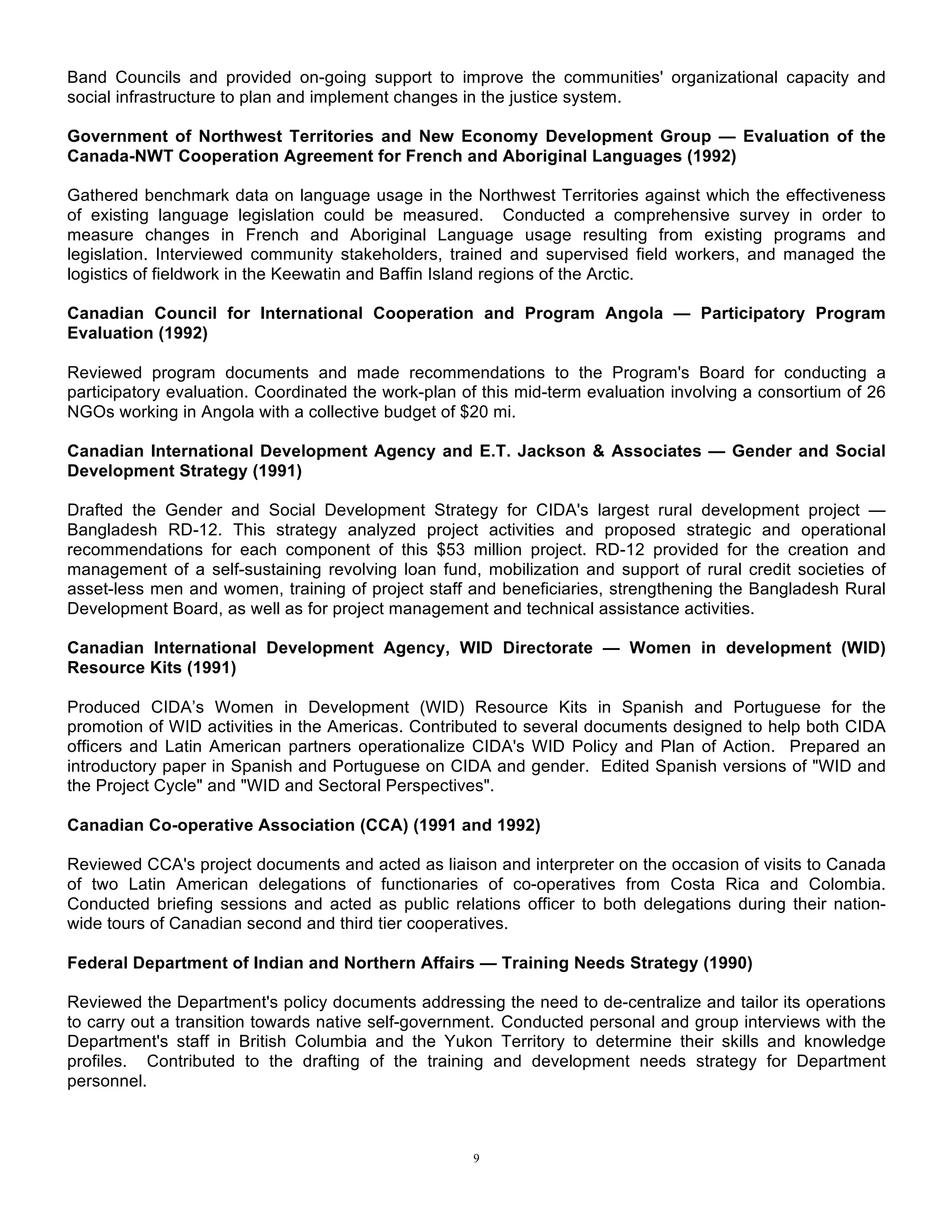 9
Band Councils and provided on-going support to improve the communities' organizational capacity and
social infrastructure to plan and implement changes in the justice system.
Government of Northwest Territories and New Economy Development Group — Evaluation of the
Canada-NWT Cooperation Agreement for French and Aboriginal Languages (1992)
Gathered benchmark data on language usage in the Northwest Territories against which the effectiveness
of existing language legislation could be measured. Conducted a comprehensive survey in order to
measure changes in French and Aboriginal Language usage resulting from existing programs and
legislation. Interviewed community stakeholders, trained and supervised field workers, and managed the
logistics of fieldwork in the Keewatin and Baffin Island regions of the Arctic.
Canadian Council for International Cooperation and Program Angola — Participatory Program
Evaluation (1992)
Reviewed program documents and made recommendations to the Program's Board for conducting a
participatory evaluation. Coordinated the work-plan of this mid-term evaluation involving a consortium of 26
NGOs working in Angola with a collective budget of $20 mi.
Canadian International Development Agency and E.T. Jackson & Associates — Gender and Social
Development Strategy (1991)
Drafted the Gender and Social Development Strategy for CIDA's largest rural development project —
Bangladesh RD-12. This strategy analyzed project activities and proposed strategic and operational
recommendations for each component of this $53 million project. RD-12 provided for the creation and
management of a self-sustaining revolving loan fund, mobilization and support of rural credit societies of
asset-less men and women, training of project staff and beneficiaries, strengthening the Bangladesh Rural
Development Board, as well as for project management and technical assistance activities.
Canadian International Development Agency, WID Directorate — Women in development (WID)
Resource Kits (1991)
Produced CIDA’s Women in Development (WID) Resource Kits in Spanish and Portuguese for the
promotion of WID activities in the Americas. Contributed to several documents designed to help both CIDA
officers and Latin American partners operationalize CIDA's WID Policy and Plan of Action. Prepared an
introductory paper in Spanish and Portuguese on CIDA and gender. Edited Spanish versions of "WID and
the Project Cycle" and "WID and Sectoral Perspectives".
Canadian Co-operative Association (CCA) (1991 and 1992)
Reviewed CCA's project documents and acted as liaison and interpreter on the occasion of visits to Canada
of two Latin American delegations of functionaries of co-operatives from Costa Rica and Colombia.
Conducted briefing sessions and acted as public relations officer to both delegations during their nation-
wide tours of Canadian second and third tier cooperatives.
Federal Department of Indian and Northern Affairs — Training Needs Strategy (1990)
Reviewed the Department's policy documents addressing the need to de-centralize and tailor its operations
to carry out a transition towards native self-government. Conducted personal and group interviews with the
Department's staff in British Columbia and the Yukon Territory to determine their skills and knowledge
profiles. Contributed to the drafting of the training and development needs strategy for Department
personnel.
 