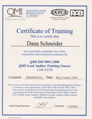 1,,
Canadian Standards Association
5060 Spectrum Way, Suite 100
Mississauga, ON, L4W sNo
Tel: 1-800-463-6727
Fax: 416-747-2510
Management Systems Registration
Intemational Auditor and Training
Cenifi cation Association
Certificate of Truining
This is to certify that
Dana Schneider
has successfully completed the written
examination and continuous evaluation for
QMI ISO 9001:2000
QMS Lead Auditor Training Course
(t4e-3210)
Location: MISSISSAUGA Date: May 3l-June 4,2004
This course covers the assessment and evaluation of Quality Management Systems
to conform to the requirements of ISO 9001 :2000 and ISO 1901 1 :2002.
This course is accredited by the RAB and meets the training portion of the
requirements for RAB cerlification of Individual IATCA QMS Auditors,
IATCA QMS Senior Auditors, QMS Provisional Auditors, QMS Auditors
and QMS Lead Auditors.
Authorizing Signature:
DD
Certificate # 1034269
E017.04.06 Rev.13
 