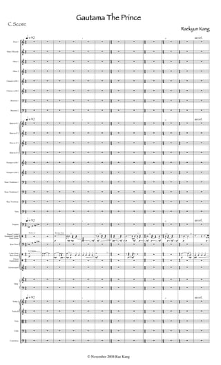 &
&
&
&
&
&
?
?
&
&
&
?
&
&
?
?
?
?
?
ã
?
ã
ã
&
&
?
&
&
B
?
?
4
4
4
4
44
4
4
4
4
4
4
4
4
4
4
44
4
4
4
4
4
4
44
4
4
4
4
4
4
44
4
4
44
4
4
4
4
4
4
4
4
4
4
4
4
44
44
4
4
4
4
4
4
44
4
5
4
5
45
4
5
4
5
4
5
4
5
4
5
45
4
5
4
5
4
5
45
4
5
4
5
4
5
45
4
5
45
4
5
4
5
4
5
4
5
4
5
4
5
45
45
4
5
4
5
4
5
45
4
4
4
4
44
4
4
4
4
4
4
4
4
4
4
44
4
4
4
4
4
4
44
4
4
4
4
4
4
44
4
4
44
4
4
4
4
4
4
4
4
4
4
4
4
44
44
4
4
4
4
4
4
44
4
5
4
5
45
4
5
4
5
4
5
4
5
4
5
45
4
5
4
5
4
5
45
4
5
4
5
4
5
45
4
5
45
4
5
4
5
4
5
4
5
4
5
4
5
45
45
4
5
4
5
4
5
45
4
4
4
4
44
4
4
4
4
4
4
4
4
4
4
44
4
4
4
4
4
4
44
4
4
4
4
4
4
44
4
4
44
4
4
4
4
4
4
4
4
4
4
4
4
44
44
4
4
4
4
4
4
44
Flute 1
Flute 2/Piccolo
Oboe 1
Oboe 2
Clarinet in Bb 1
Clarinet in Bb 2
Bassoon 1
Bassoon 2
Horn in F 1
Horn in F 2
Horn in F 3
Horn in F 4
Trumpet in Bb 1
Trumpet in Bb 2
Tenor Trombone 1
Tenor Trombone 2
Bass Trombone
Tuba
Timpani
Finger Cymbal
Sustained Cymbal
Snare Drum
Roto Toms
Large Gong
Bass Drum
Claves
Tambourine
Glockenspiel
Violin I
Violin II
Viola
Cello
Contrabass
Harp
Snares on
p
Soft Mallets
q = 92
q = 92
q = 92
q = 92


















œb œ œb œN

œb œ œb œN
˙






























J
œ .œ ˙









p
Wooden Stick
P



















w

˙
J
œ .œ
æ









l.v.
P
P p
l.v.
P



















J
œ œ j
œæ ˙æ

œ
œ œ œ









 F
5








5










5

w
æ

œ œ œ œ




5





F
l.v.
l.v.
F



















‰ œ j
œæ ˙æ

˙









 F p



















.˙æ ˙æ











l.v.
F p
p F



















˙ œ œ
J
œ .œæ

‰ .œæ j
œæ ‰ Ó









F p F
l.v.



















.œ j
œæ .œæ J
œ











p F p
l.v.
10








10










10

J
œ .œæ .˙æ






10





p
l.v.
P
l.v.
p



















‰ .œ ˙

˙
J
œ .œ









p

accel.
accel.
accel.
accel.



















Ó Œ ‰
œœ

œ œ œ œ









Gautama The Prince
Raekyun Kang
© November 2008 Rae Kang
C Score
 