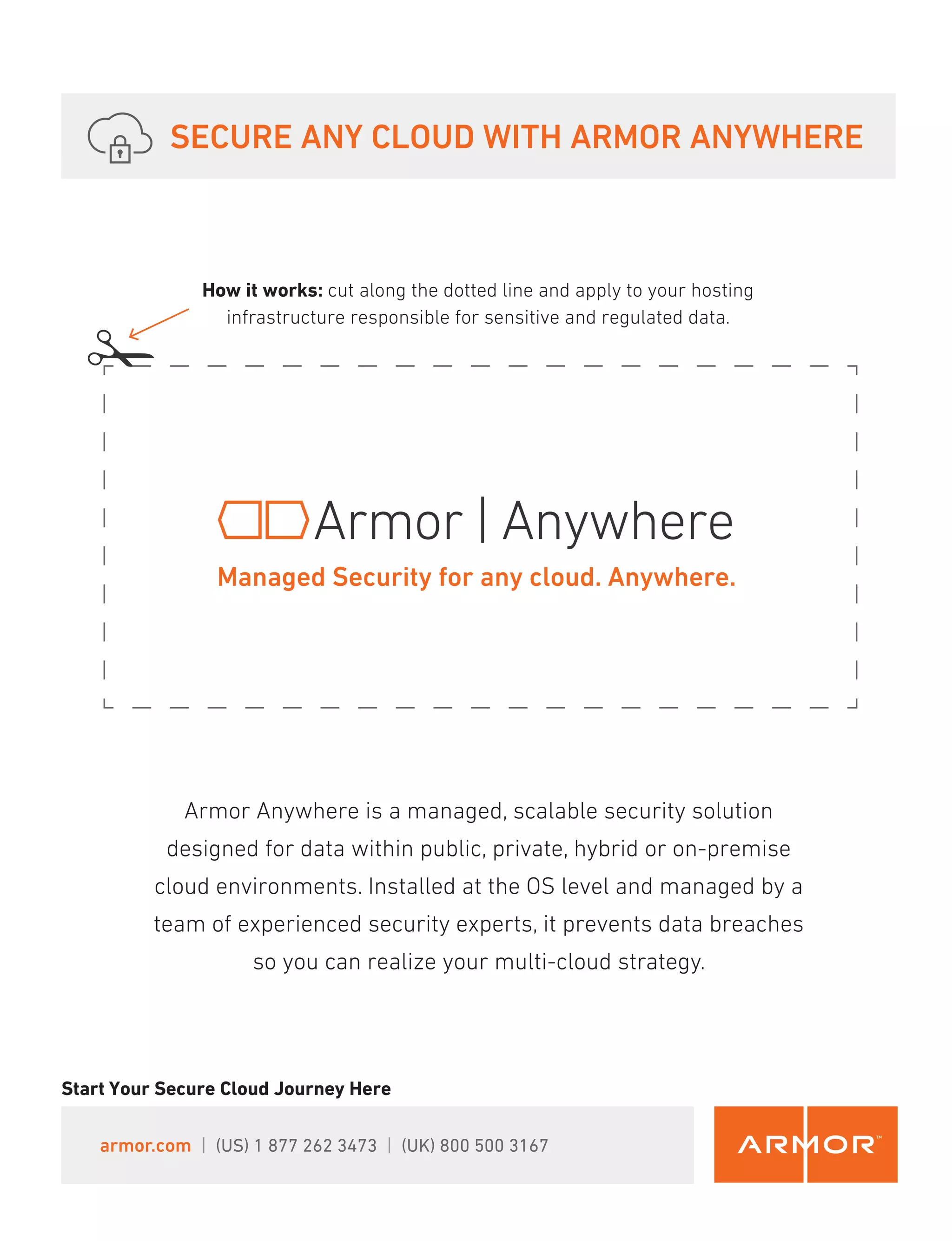 SECURE ANY CLOUD WITH ARMOR ANYWHERE
Start Your Secure Cloud Journey Here
Armor Anywhere is a managed, scalable security solution
designed for data within public, private, hybrid or on-premise
cloud environments. Installed at the OS level and managed by a
team of experienced security experts, it prevents data breaches
so you can realize your multi-cloud strategy.
How it works: cut along the dotted line and apply to your hosting
infrastructure responsible for sensitive and regulated data.
Managed Security for any cloud. Anywhere.
armor.com | (US) 1 877 262 3473 | (UK) 800 500 3167
 