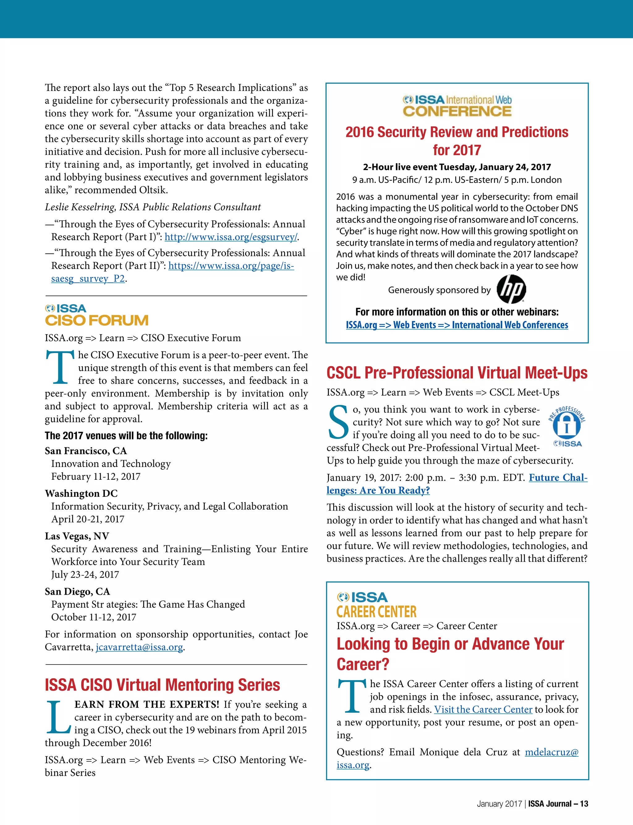 CSCL Pre-Professional Virtual Meet-Ups
ISSA.org => Learn => Web Events => CSCL Meet-Ups
S
o, you think you want to work in cyberse-
curity? Not sure which way to go? Not sure
if you’re doing all you need to do to be suc-
cessful? Check out Pre-Professional Virtual Meet-
Ups to help guide you through the maze of cybersecurity.
January 19, 2017: 2:00 p.m. – 3:30 p.m. EDT. Future Chal-
lenges: Are You Ready?
This discussion will look at the history of security and tech-
nology in order to identify what has changed and what hasn’t
as well as lessons learned from our past to help prepare for
our future. We will review methodologies, technologies, and
business practices. Are the challenges really all that different?
2016 Security Review and Predictions
for 2017
2-Hour live event Tuesday, January 24, 2017
9 a.m. US-Pacific/ 12 p.m. US-Eastern/ 5 p.m. London
2016 was a monumental year in cybersecurity: from email
hacking impacting the US political world to the October DNS
attacksandtheongoingriseofransomwareandIoTconcerns.
“Cyber” is huge right now. How will this growing spotlight on
security translate in terms of media and regulatory attention?
And what kinds of threats will dominate the 2017 landscape?
Join us, make notes, and then check back in a year to see how
we did!
Generously sponsored by
For more information on this or other webinars:
ISSA.org => Web Events => International Web Conferences
ISSA.org => Learn => CISO Executive Forum
T
he CISO Executive Forum is a peer-to-peer event. The
unique strength of this event is that members can feel
free to share concerns, successes, and feedback in a
peer-only environment. Membership is by invitation only
and subject to approval. Membership criteria will act as a
guideline for approval.
The 2017 venues will be the following:
San Francisco, CA
Innovation and Technology
February 11-12, 2017
Washington DC
Information Security, Privacy, and Legal Collaboration
April 20-21, 2017
Las Vegas, NV
Security Awareness and Training—Enlisting Your Entire
Workforce into Your Security Team
July 23-24, 2017
San Diego, CA
Payment Str ategies: The Game Has Changed
October 11-12, 2017
For information on sponsorship opportunities, contact Joe
Cavarretta, jcavarretta@issa.org.
ISSA CISO Virtual Mentoring Series
L
EARN FROM THE EXPERTS! If you’re seeking a
career in cybersecurity and are on the path to becom-
ing a CISO, check out the 19 webinars from April 2015
through December 2016!
ISSA.org => Learn => Web Events => CISO Mentoring We-
binar Series
ISSA.org => Career => Career Center
Looking to Begin or Advance Your
Career?
T
he ISSA Career Center offers a listing of current
job openings in the infosec, assurance, privacy,
and risk fields. Visit the Career Center to look for
a new opportunity, post your resume, or post an open-
ing.
Questions? Email Monique dela Cruz at mdelacruz@
issa.org.
The report also lays out the “Top 5 Research Implications” as
a guideline for cybersecurity professionals and the organiza-
tions they work for. “Assume your organization will experi-
ence one or several cyber attacks or data breaches and take
the cybersecurity skills shortage into account as part of every
initiative and decision. Push for more all inclusive cybersecu-
rity training and, as importantly, get involved in educating
and lobbying business executives and government legislators
alike,” recommended Oltsik.
Leslie Kesselring, ISSA Public Relations Consultant
—“Through the Eyes of Cybersecurity Professionals: Annual
Research Report (Part I)”: http://www.issa.org/esgsurvey/.
—“Through the Eyes of Cybersecurity Professionals: Annual
Research Report (Part II)”: https://www.issa.org/page/is-
saesg_survey_P2.
January 2017 | ISSA Journal – 13
 