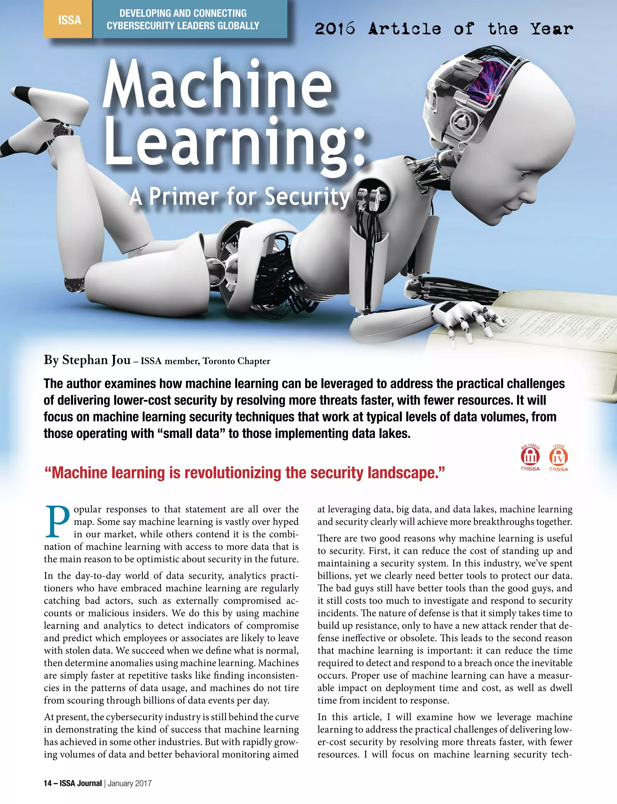 ISSA
DEVELOPING AND CONNECTING
CYBERSECURITY LEADERS GLOBALLY
Machine
Learning:
A Primer for Security
By Stephan Jou – ISSA member, Toronto Chapter
“Machine learning is revolutionizing the security landscape.”
The author examines how machine learning can be leveraged to address the practical challenges
of delivering lower-cost security by resolving more threats faster, with fewer resources. It will
focus on machine learning security techniques that work at typical levels of data volumes, from
those operating with “small data” to those implementing data lakes.
P
opular responses to that statement are all over the
map. Some say machine learning is vastly over hyped
in our market, while others contend it is the combi-
nation of machine learning with access to more data that is
the main reason to be optimistic about security in the future.
In the day-to-day world of data security, analytics practi-
tioners who have embraced machine learning are regularly
catching bad actors, such as externally compromised ac-
counts or malicious insiders. We do this by using machine
learning and analytics to detect indicators of compromise
and predict which employees or associates are likely to leave
with stolen data. We succeed when we define what is normal,
then determine anomalies using machine learning. Machines
are simply faster at repetitive tasks like finding inconsisten-
cies in the patterns of data usage, and machines do not tire
from scouring through billions of data events per day.
At present, the cybersecurity industry is still behind the curve
in demonstrating the kind of success that machine learning
has achieved in some other industries. But with rapidly grow-
ing volumes of data and better behavioral monitoring aimed
at leveraging data, big data, and data lakes, machine learning
and security clearly will achieve more breakthroughs together.
There are two good reasons why machine learning is useful
to security. First, it can reduce the cost of standing up and
maintaining a security system. In this industry, we’ve spent
billions, yet we clearly need better tools to protect our data.
The bad guys still have better tools than the good guys, and
it still costs too much to investigate and respond to security
incidents. The nature of defense is that it simply takes time to
build up resistance, only to have a new attack render that de-
fense ineffective or obsolete. This leads to the second reason
that machine learning is important: it can reduce the time
required to detect and respond to a breach once the inevitable
occurs. Proper use of machine learning can have a measur-
able impact on deployment time and cost, as well as dwell
time from incident to response.
In this article, I will examine how we leverage machine
learning to address the practical challenges of delivering low-
er-cost security by resolving more threats faster, with fewer
resources. I will focus on machine learning security tech-
2016 Article of the Year
14 – ISSA Journal | January 2017
 