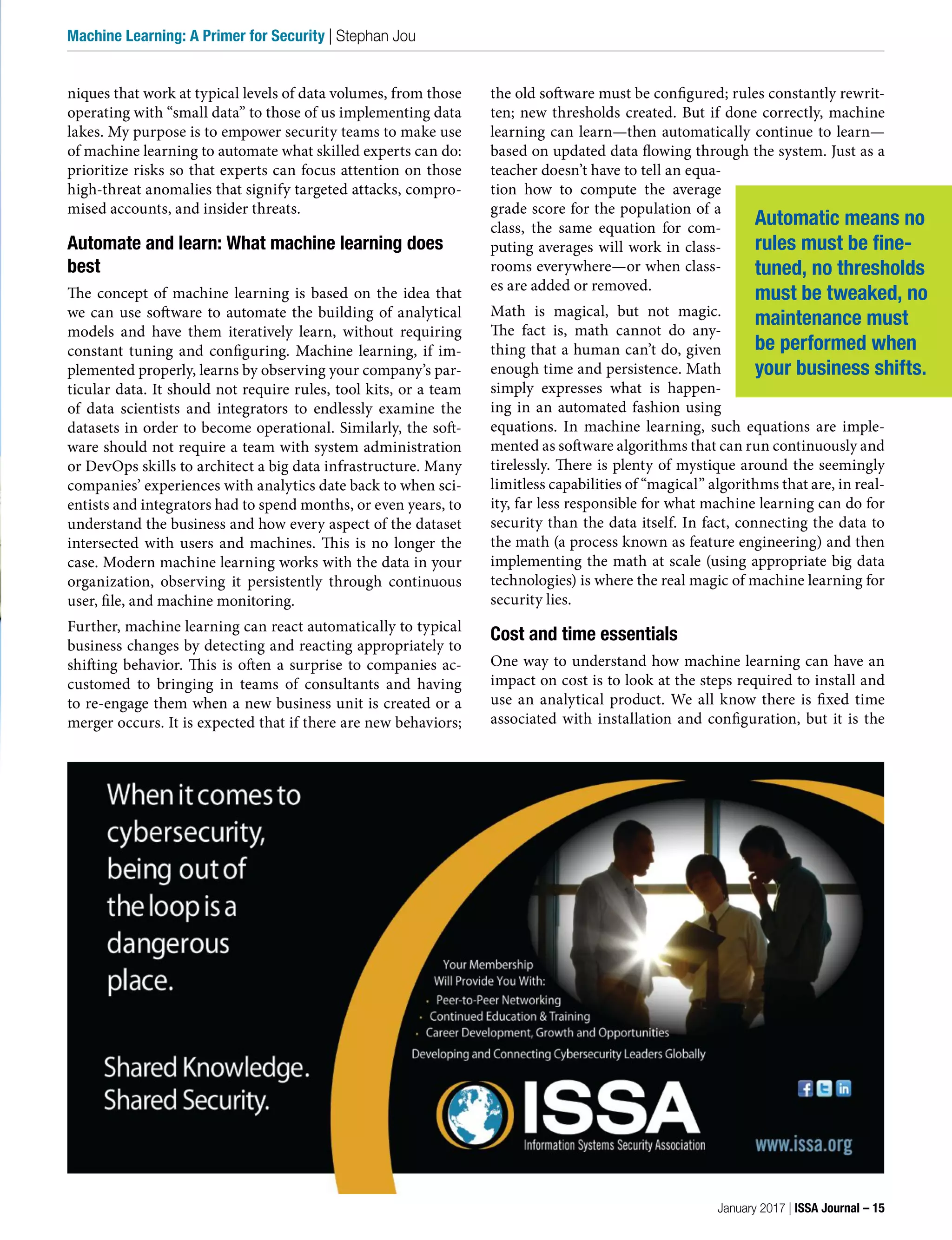 niques that work at typical levels of data volumes, from those
operating with “small data” to those of us implementing data
lakes. My purpose is to empower security teams to make use
of machine learning to automate what skilled experts can do:
prioritize risks so that experts can focus attention on those
high-threat anomalies that signify targeted attacks, compro-
mised accounts, and insider threats.
Automate and learn: What machine learning does
best
The concept of machine learning is based on the idea that
we can use software to automate the building of analytical
models and have them iteratively learn, without requiring
constant tuning and configuring. Machine learning, if im-
plemented properly, learns by observing your company’s par-
ticular data. It should not require rules, tool kits, or a team
of data scientists and integrators to endlessly examine the
datasets in order to become operational. Similarly, the soft-
ware should not require a team with system administration
or DevOps skills to architect a big data infrastructure. Many
companies’ experiences with analytics date back to when sci-
entists and integrators had to spend months, or even years, to
understand the business and how every aspect of the dataset
intersected with users and machines. This is no longer the
case. Modern machine learning works with the data in your
organization, observing it persistently through continuous
user, file, and machine monitoring.
Further, machine learning can react automatically to typical
business changes by detecting and reacting appropriately to
shifting behavior. This is often a surprise to companies ac-
customed to bringing in teams of consultants and having
to re-engage them when a new business unit is created or a
merger occurs. It is expected that if there are new behaviors;
the old software must be configured; rules constantly rewrit-
ten; new thresholds created. But if done correctly, machine
learning can learn—then automatically continue to learn—
based on updated data flowing through the system. Just as a
teacher doesn’t have to tell an equa-
tion how to compute the average
grade score for the population of a
class, the same equation for com-
puting averages will work in class-
rooms everywhere—or when class-
es are added or removed.
Math is magical, but not magic.
The fact is, math cannot do any-
thing that a human can’t do, given
enough time and persistence. Math
simply expresses what is happen-
ing in an automated fashion using
equations. In machine learning, such equations are imple-
mented as software algorithms that can run continuously and
tirelessly. There is plenty of mystique around the seemingly
limitless capabilities of “magical” algorithms that are, in real-
ity, far less responsible for what machine learning can do for
security than the data itself. In fact, connecting the data to
the math (a process known as feature engineering) and then
implementing the math at scale (using appropriate big data
technologies) is where the real magic of machine learning for
security lies.
Cost and time essentials
One way to understand how machine learning can have an
impact on cost is to look at the steps required to install and
use an analytical product. We all know there is fixed time
associated with installation and configuration, but it is the
Automatic means no
rules must be fine-
tuned, no thresholds
must be tweaked, no
maintenance must
be performed when
your business shifts.
January 2017 | ISSA Journal – 15
Machine Learning: A Primer for Security | Stephan Jou
 