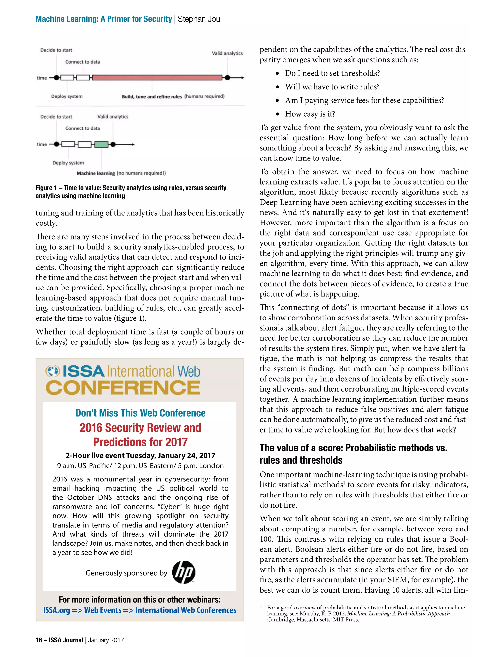 pendent on the capabilities of the analytics. The real cost dis-
parity emerges when we ask questions such as:
•	 Do I need to set thresholds?
•	 Will we have to write rules?
•	 Am I paying service fees for these capabilities?
•	 How easy is it?
To get value from the system, you obviously want to ask the
essential question: How long before we can actually learn
something about a breach? By asking and answering this, we
can know time to value.
To obtain the answer, we need to focus on how machine
learning extracts value. It’s popular to focus attention on the
algorithm, most likely because recently algorithms such as
Deep Learning have been achieving exciting successes in the
news. And it’s naturally easy to get lost in that excitement!
However, more important than the algorithm is a focus on
the right data and correspondent use case appropriate for
your particular organization. Getting the right datasets for
the job and applying the right principles will trump any giv-
en algorithm, every time. With this approach, we can allow
machine learning to do what it does best: find evidence, and
connect the dots between pieces of evidence, to create a true
picture of what is happening.
This “connecting of dots” is important because it allows us
to show corroboration across datasets. When security profes-
sionals talk about alert fatigue, they are really referring to the
need for better corroboration so they can reduce the number
of results the system fires. Simply put, when we have alert fa-
tigue, the math is not helping us compress the results that
the system is finding. But math can help compress billions
of events per day into dozens of incidents by effectively scor-
ing all events, and then corroborating multiple-scored events
together. A machine learning implementation further means
that this approach to reduce false positives and alert fatigue
can be done automatically, to give us the reduced cost and fast-
er time to value we’re looking for. But how does that work?
The value of a score: Probabilistic methods vs.
rules and thresholds
One important machine-learning technique is using probabi-
listic statistical methods1
to score events for risky indicators,
rather than to rely on rules with thresholds that either fire or
do not fire.
When we talk about scoring an event, we are simply talking
about computing a number, for example, between zero and
100. This contrasts with relying on rules that issue a Bool-
ean alert. Boolean alerts either fire or do not fire, based on
parameters and thresholds the operator has set. The problem
with this approach is that since alerts either fire or do not
fire, as the alerts accumulate (in your SIEM, for example), the
best we can do is count them. Having 10 alerts, all with lim-
1 For a good overview of probabilistic and statistical methods as it applies to machine
learning, see: Murphy, K. P. 2012. Machine Learning: A Probabilistic Approach,
Cambridge, Massachusetts: MIT Press.
tuning and training of the analytics that has been historically
costly.
There are many steps involved in the process between decid-
ing to start to build a security analytics-enabled process, to
receiving valid analytics that can detect and respond to inci-
dents. Choosing the right approach can significantly reduce
the time and the cost between the project start and when val-
ue can be provided. Specifically, choosing a proper machine
learning-based approach that does not require manual tun-
ing, customization, building of rules, etc., can greatly accel-
erate the time to value (figure 1).
Whether total deployment time is fast (a couple of hours or
few days) or painfully slow (as long as a year!) is largely de-
Figure 1 – Time to value: Security analytics using rules, versus security
analytics using machine learning
Don’t Miss This Web Conference
2016 Security Review and
Predictions for 2017
2-Hour live event Tuesday, January 24, 2017
9 a.m. US-Pacific/ 12 p.m. US-Eastern/ 5 p.m. London
2016 was a monumental year in cybersecurity: from
email hacking impacting the US political world to
the October DNS attacks and the ongoing rise of
ransomware and IoT concerns. “Cyber” is huge right
now. How will this growing spotlight on security
translate in terms of media and regulatory attention?
And what kinds of threats will dominate the 2017
landscape? Join us, make notes, and then check back in
a year to see how we did!
Generously sponsored by
For more information on this or other webinars:
ISSA.org => Web Events => International Web Conferences
16 – ISSA Journal | January 2017
Machine Learning: A Primer for Security | Stephan Jou
 