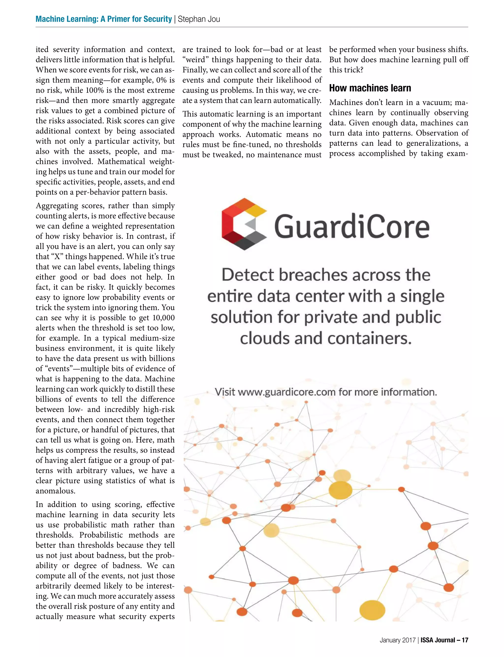 are trained to look for—bad or at least
“weird” things happening to their data.
Finally, we can collect and score all of the
events and compute their likelihood of
causing us problems. In this way, we cre-
ate a system that can learn automatically.
This automatic learning is an important
component of why the machine learning
approach works. Automatic means no
rules must be fine-tuned, no thresholds
must be tweaked, no maintenance must
ited severity information and context,
delivers little information that is helpful.
When we score events for risk, we can as-
sign them meaning—for example, 0% is
no risk, while 100% is the most extreme
risk—and then more smartly aggregate
risk values to get a combined picture of
the risks associated. Risk scores can give
additional context by being associated
with not only a particular activity, but
also with the assets, people, and ma-
chines involved. Mathematical weight-
ing helps us tune and train our model for
specific activities, people, assets, and end
points on a per-behavior pattern basis.
Aggregating scores, rather than simply
counting alerts, is more effective because
we can define a weighted representation
of how risky behavior is. In contrast, if
all you have is an alert, you can only say
that “X” things happened. While it’s true
that we can label events, labeling things
either good or bad does not help. In
fact, it can be risky. It quickly becomes
easy to ignore low probability events or
trick the system into ignoring them. You
can see why it is possible to get 10,000
alerts when the threshold is set too low,
for example. In a typical medium-size
business environment, it is quite likely
to have the data present us with billions
of “events”—multiple bits of evidence of
what is happening to the data. Machine
learning can work quickly to distill these
billions of events to tell the difference
between low- and incredibly high-risk
events, and then connect them together
for a picture, or handful of pictures, that
can tell us what is going on. Here, math
helps us compress the results, so instead
of having alert fatigue or a group of pat-
terns with arbitrary values, we have a
clear picture using statistics of what is
anomalous.
In addition to using scoring, effective
machine learning in data security lets
us use probabilistic math rather than
thresholds. Probabilistic methods are
better than thresholds because they tell
us not just about badness, but the prob-
ability or degree of badness. We can
compute all of the events, not just those
arbitrarily deemed likely to be interest-
ing. We can much more accurately assess
the overall risk posture of any entity and
actually measure what security experts
be performed when your business shifts.
But how does machine learning pull off
this trick?
How machines learn
Machines don’t learn in a vacuum; ma-
chines learn by continually observing
data. Given enough data, machines can
turn data into patterns. Observation of
patterns can lead to generalizations, a
process accomplished by taking exam-
January 2017 | ISSA Journal – 17
Machine Learning: A Primer for Security | Stephan Jou
 