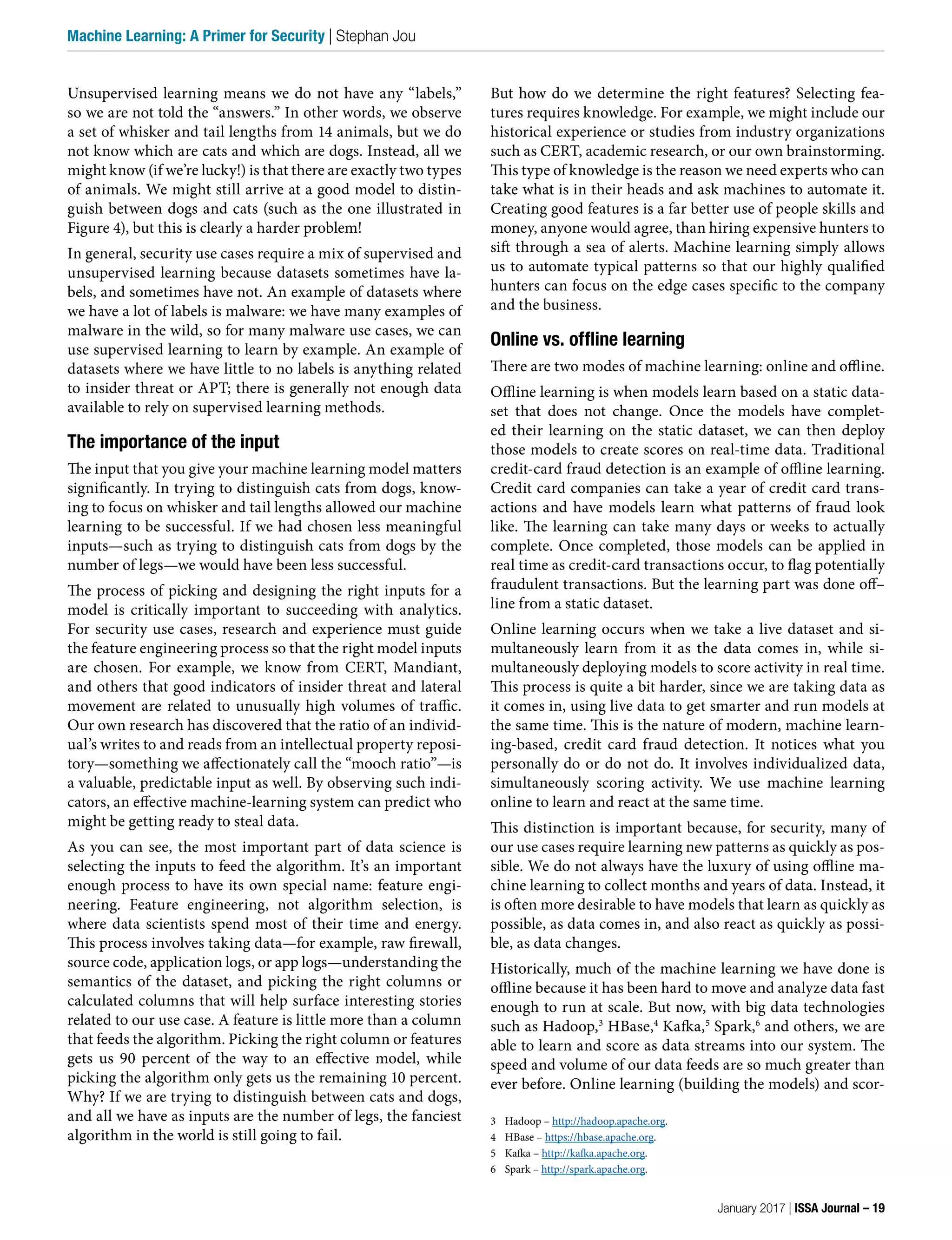 But how do we determine the right features? Selecting fea-
tures requires knowledge. For example, we might include our
historical experience or studies from industry organizations
such as CERT, academic research, or our own brainstorming.
This type of knowledge is the reason we need experts who can
take what is in their heads and ask machines to automate it.
Creating good features is a far better use of people skills and
money, anyone would agree, than hiring expensive hunters to
sift through a sea of alerts. Machine learning simply allows
us to automate typical patterns so that our highly qualified
hunters can focus on the edge cases specific to the company
and the business.
Online vs. offline learning
There are two modes of machine learning: online and offline.
Offline learning is when models learn based on a static data-
set that does not change. Once the models have complet-
ed their learning on the static dataset, we can then deploy
those models to create scores on real-time data. Traditional
credit-card fraud detection is an example of offline learning.
Credit card companies can take a year of credit card trans-
actions and have models learn what patterns of fraud look
like. The learning can take many days or weeks to actually
complete. Once completed, those models can be applied in
real time as credit-card transactions occur, to flag potentially
fraudulent transactions. But the learning part was done off–
line from a static dataset.
Online learning occurs when we take a live dataset and si-
multaneously learn from it as the data comes in, while si-
multaneously deploying models to score activity in real time.
This process is quite a bit harder, since we are taking data as
it comes in, using live data to get smarter and run models at
the same time. This is the nature of modern, machine learn-
ing-based, credit card fraud detection. It notices what you
personally do or do not do. It involves individualized data,
simultaneously scoring activity. We use machine learning
online to learn and react at the same time.
This distinction is important because, for security, many of
our use cases require learning new patterns as quickly as pos-
sible. We do not always have the luxury of using offline ma-
chine learning to collect months and years of data. Instead, it
is often more desirable to have models that learn as quickly as
possible, as data comes in, and also react as quickly as possi-
ble, as data changes.
Historically, much of the machine learning we have done is
offline because it has been hard to move and analyze data fast
enough to run at scale. But now, with big data technologies
such as Hadoop,3
HBase,4
Kafka,5
Spark,6
and others, we are
able to learn and score as data streams into our system. The
speed and volume of our data feeds are so much greater than
ever before. Online learning (building the models) and scor-
3 Hadoop – http://hadoop.apache.org.
4 HBase – https://hbase.apache.org.
5 Kafka – http://kafka.apache.org.
6 Spark – http://spark.apache.org.
Unsupervised learning means we do not have any “labels,”
so we are not told the “answers.” In other words, we observe
a set of whisker and tail lengths from 14 animals, but we do
not know which are cats and which are dogs. Instead, all we
might know (if we’re lucky!) is that there are exactly two types
of animals. We might still arrive at a good model to distin-
guish between dogs and cats (such as the one illustrated in
Figure 4), but this is clearly a harder problem!
In general, security use cases require a mix of supervised and
unsupervised learning because datasets sometimes have la-
bels, and sometimes have not. An example of datasets where
we have a lot of labels is malware: we have many examples of
malware in the wild, so for many malware use cases, we can
use supervised learning to learn by example. An example of
datasets where we have little to no labels is anything related
to insider threat or APT; there is generally not enough data
available to rely on supervised learning methods.
The importance of the input
The input that you give your machine learning model matters
significantly. In trying to distinguish cats from dogs, know-
ing to focus on whisker and tail lengths allowed our machine
learning to be successful. If we had chosen less meaningful
inputs—such as trying to distinguish cats from dogs by the
number of legs—we would have been less successful.
The process of picking and designing the right inputs for a
model is critically important to succeeding with analytics.
For security use cases, research and experience must guide
the feature engineering process so that the right model inputs
are chosen. For example, we know from CERT, Mandiant,
and others that good indicators of insider threat and lateral
movement are related to unusually high volumes of traffic.
Our own research has discovered that the ratio of an individ-
ual’s writes to and reads from an intellectual property reposi-
tory—something we affectionately call the “mooch ratio”—is
a valuable, predictable input as well. By observing such indi-
cators, an effective machine-learning system can predict who
might be getting ready to steal data.
As you can see, the most important part of data science is
selecting the inputs to feed the algorithm. It’s an important
enough process to have its own special name: feature engi-
neering. Feature engineering, not algorithm selection, is
where data scientists spend most of their time and energy.
This process involves taking data—for example, raw firewall,
source code, application logs, or app logs—understanding the
semantics of the dataset, and picking the right columns or
calculated columns that will help surface interesting stories
related to our use case. A feature is little more than a column
that feeds the algorithm. Picking the right column or features
gets us 90 percent of the way to an effective model, while
picking the algorithm only gets us the remaining 10 percent.
Why? If we are trying to distinguish between cats and dogs,
and all we have as inputs are the number of legs, the fanciest
algorithm in the world is still going to fail.
January 2017 | ISSA Journal – 19
Machine Learning: A Primer for Security | Stephan Jou
 