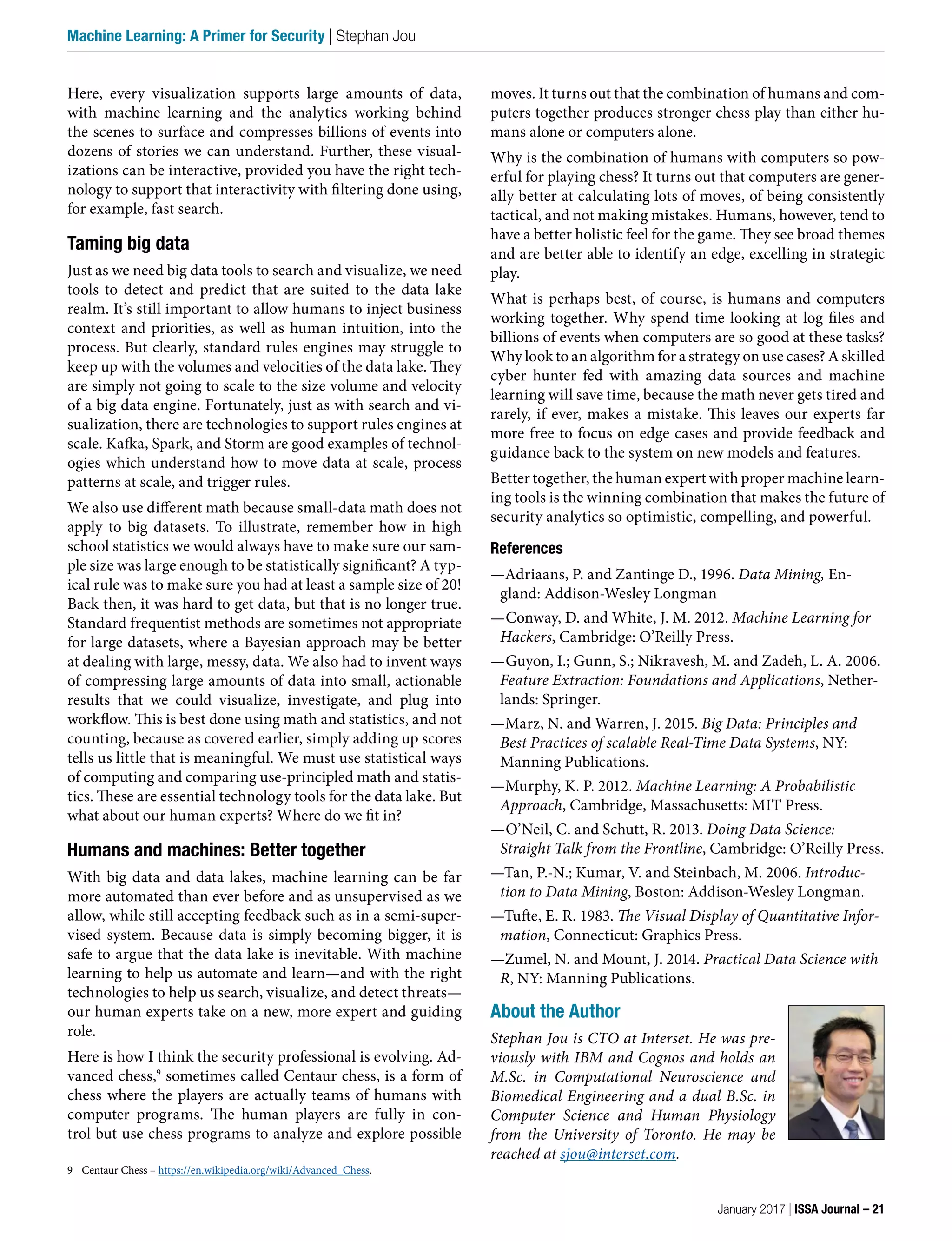 moves. It turns out that the combination of humans and com-
puters together produces stronger chess play than either hu-
mans alone or computers alone.
Why is the combination of humans with computers so pow-
erful for playing chess? It turns out that computers are gener-
ally better at calculating lots of moves, of being consistently
tactical, and not making mistakes. Humans, however, tend to
have a better holistic feel for the game. They see broad themes
and are better able to identify an edge, excelling in strategic
play.
What is perhaps best, of course, is humans and computers
working together. Why spend time looking at log files and
billions of events when computers are so good at these tasks?
Why look to an algorithm for a strategy on use cases? A skilled
cyber hunter fed with amazing data sources and machine
learning will save time, because the math never gets tired and
rarely, if ever, makes a mistake. This leaves our experts far
more free to focus on edge cases and provide feedback and
guidance back to the system on new models and features.
Better together, the human expert with proper machine learn-
ing tools is the winning combination that makes the future of
security analytics so optimistic, compelling, and powerful.
References
—Adriaans, P. and Zantinge D., 1996. Data Mining, En-
gland: Addison-Wesley Longman
—Conway, D. and White, J. M. 2012. Machine Learning for
Hackers, Cambridge: O’Reilly Press.
—Guyon, I.; Gunn, S.; Nikravesh, M. and Zadeh, L. A. 2006.
Feature Extraction: Foundations and Applications, Nether-
lands: Springer.
—Marz, N. and Warren, J. 2015. Big Data: Principles and
Best Practices of scalable Real-Time Data Systems, NY:
Manning Publications.
—Murphy, K. P. 2012. Machine Learning: A Probabilistic
Approach, Cambridge, Massachusetts: MIT Press.
—O’Neil, C. and Schutt, R. 2013. Doing Data Science:
Straight Talk from the Frontline, Cambridge: O’Reilly Press.
—Tan, P.-N.; Kumar, V. and Steinbach, M. 2006. Introduc-
tion to Data Mining, Boston: Addison-Wesley Longman.
—Tufte, E. R. 1983. The Visual Display of Quantitative Infor-
mation, Connecticut: Graphics Press.
—Zumel, N. and Mount, J. 2014. Practical Data Science with
R, NY: Manning Publications.
About the Author
Stephan Jou is CTO at Interset. He was pre-
viously with IBM and Cognos and holds an
M.Sc. in Computational Neuroscience and
Biomedical Engineering and a dual B.Sc. in
Computer Science and Human Physiology
from the University of Toronto. He may be
reached at sjou@interset.com.
Here, every visualization supports large amounts of data,
with machine learning and the analytics working behind
the scenes to surface and compresses billions of events into
dozens of stories we can understand. Further, these visual-
izations can be interactive, provided you have the right tech-
nology to support that interactivity with filtering done using,
for example, fast search.
Taming big data
Just as we need big data tools to search and visualize, we need
tools to detect and predict that are suited to the data lake
realm. It’s still important to allow humans to inject business
context and priorities, as well as human intuition, into the
process. But clearly, standard rules engines may struggle to
keep up with the volumes and velocities of the data lake. They
are simply not going to scale to the size volume and velocity
of a big data engine. Fortunately, just as with search and vi-
sualization, there are technologies to support rules engines at
scale. Kafka, Spark, and Storm are good examples of technol-
ogies which understand how to move data at scale, process
patterns at scale, and trigger rules.
We also use different math because small-data math does not
apply to big datasets. To illustrate, remember how in high
school statistics we would always have to make sure our sam-
ple size was large enough to be statistically significant? A typ-
ical rule was to make sure you had at least a sample size of 20!
Back then, it was hard to get data, but that is no longer true.
Standard frequentist methods are sometimes not appropriate
for large datasets, where a Bayesian approach may be better
at dealing with large, messy, data. We also had to invent ways
of compressing large amounts of data into small, actionable
results that we could visualize, investigate, and plug into
workflow. This is best done using math and statistics, and not
counting, because as covered earlier, simply adding up scores
tells us little that is meaningful. We must use statistical ways
of computing and comparing use-principled math and statis-
tics. These are essential technology tools for the data lake. But
what about our human experts? Where do we fit in?
Humans and machines: Better together
With big data and data lakes, machine learning can be far
more automated than ever before and as unsupervised as we
allow, while still accepting feedback such as in a semi-super-
vised system. Because data is simply becoming bigger, it is
safe to argue that the data lake is inevitable. With machine
learning to help us automate and learn—and with the right
technologies to help us search, visualize, and detect threats—
our human experts take on a new, more expert and guiding
role.
Here is how I think the security professional is evolving. Ad-
vanced chess,9
sometimes called Centaur chess, is a form of
chess where the players are actually teams of humans with
computer programs. The human players are fully in con-
trol but use chess programs to analyze and explore possible
9 Centaur Chess – https://en.wikipedia.org/wiki/Advanced_Chess.
January 2017 | ISSA Journal – 21
Machine Learning: A Primer for Security | Stephan Jou
 