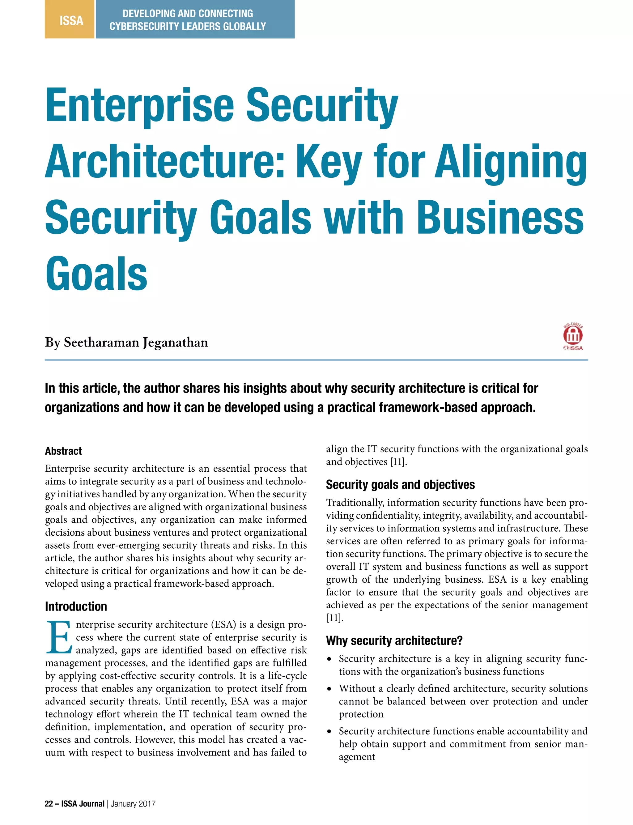 In this article, the author shares his insights about why security architecture is critical for
organizations and how it can be developed using a practical framework-based approach.
By Seetharaman Jeganathan
Enterprise Security
Architecture: Key for Aligning
Security Goals with Business
Goals
22 – ISSA Journal | January 2017
ISSA
DEVELOPING AND CONNECTING
CYBERSECURITY LEADERS GLOBALLY
Abstract
Enterprise security architecture is an essential process that
aims to integrate security as a part of business and technolo-
gy initiatives handled by any organization. When the security
goals and objectives are aligned with organizational business
goals and objectives, any organization can make informed
decisions about business ventures and protect organizational
assets from ever-emerging security threats and risks. In this
article, the author shares his insights about why security ar-
chitecture is critical for organizations and how it can be de-
veloped using a practical framework-based approach.
Introduction
E
nterprise security architecture (ESA) is a design pro-
cess where the current state of enterprise security is
analyzed, gaps are identified based on effective risk
management processes, and the identified gaps are fulfilled
by applying cost-effective security controls. It is a life-cycle
process that enables any organization to protect itself from
advanced security threats. Until recently, ESA was a major
technology effort wherein the IT technical team owned the
definition, implementation, and operation of security pro-
cesses and controls. However, this model has created a vac-
uum with respect to business involvement and has failed to
align the IT security functions with the organizational goals
and objectives [11].
Security goals and objectives
Traditionally, information security functions have been pro-
viding confidentiality, integrity, availability, and accountabil-
ity services to information systems and infrastructure. These
services are often referred to as primary goals for informa-
tion security functions. The primary objective is to secure the
overall IT system and business functions as well as support
growth of the underlying business. ESA is a key enabling
factor to ensure that the security goals and objectives are
achieved as per the expectations of the senior management
[11].
Why security architecture?
•	 Security architecture is a key in aligning security func-
tions with the organization’s business functions
•	 Without a clearly defined architecture, security solutions
cannot be balanced between over protection and under
protection
•	 Security architecture functions enable accountability and
help obtain support and commitment from senior man-
agement
 