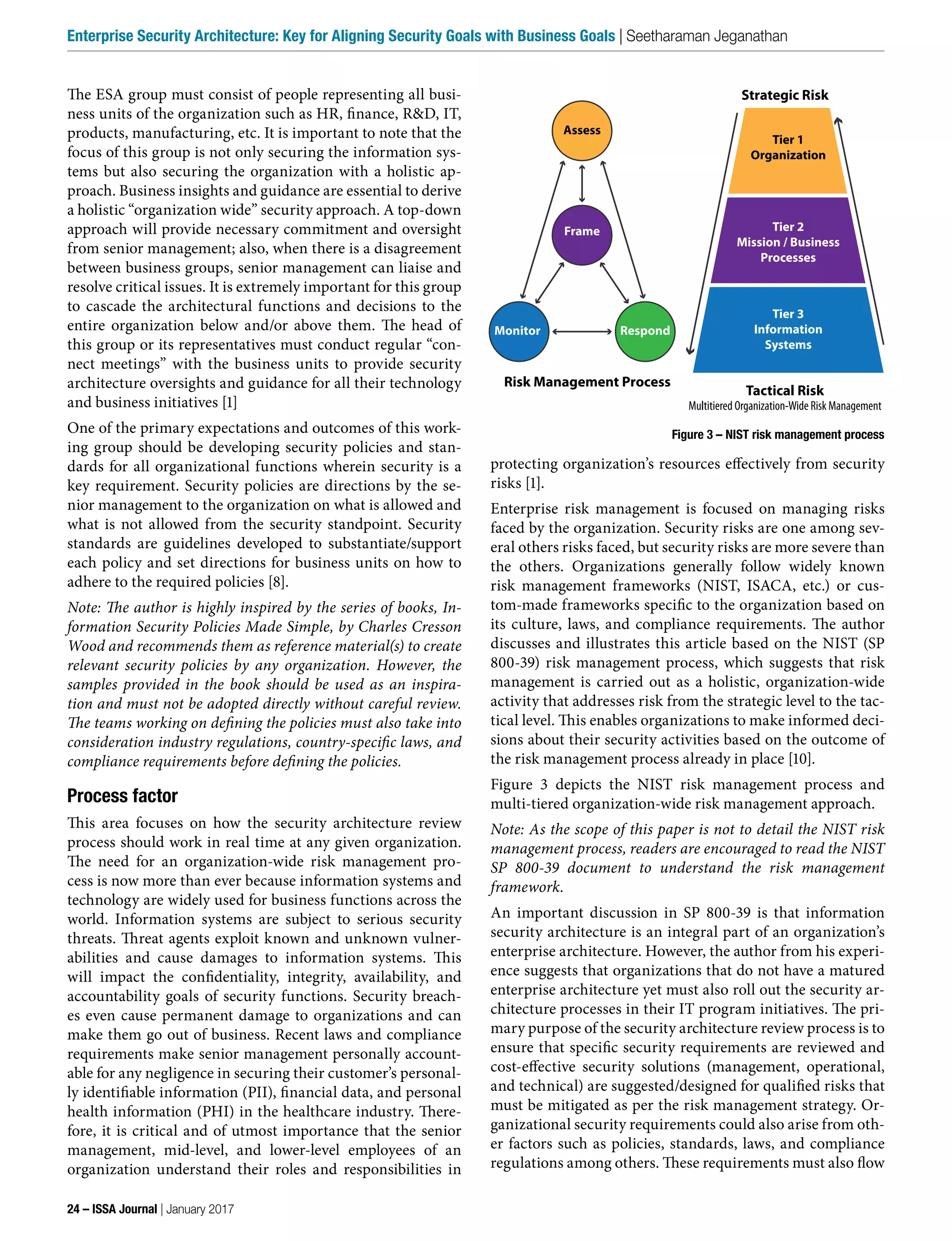 The ESA group must consist of people representing all busi-
ness units of the organization such as HR, finance, R&D, IT,
products, manufacturing, etc. It is important to note that the
focus of this group is not only securing the information sys-
tems but also securing the organization with a holistic ap-
proach. Business insights and guidance are essential to derive
a holistic “organization wide” security approach. A top-down
approach will provide necessary commitment and oversight
from senior management; also, when there is a disagreement
between business groups, senior management can liaise and
resolve critical issues. It is extremely important for this group
to cascade the architectural functions and decisions to the
entire organization below and/or above them. The head of
this group or its representatives must conduct regular “con-
nect meetings” with the business units to provide security
architecture oversights and guidance for all their technology
and business initiatives [1]
One of the primary expectations and outcomes of this work-
ing group should be developing security policies and stan-
dards for all organizational functions wherein security is a
key requirement. Security policies are directions by the se-
nior management to the organization on what is allowed and
what is not allowed from the security standpoint. Security
standards are guidelines developed to substantiate/support
each policy and set directions for business units on how to
adhere to the required policies [8].
Note: The author is highly inspired by the series of books, In-
formation Security Policies Made Simple, by Charles Cresson
Wood and recommends them as reference material(s) to create
relevant security policies by any organization. However, the
samples provided in the book should be used as an inspira-
tion and must not be adopted directly without careful review.
The teams working on defining the policies must also take into
consideration industry regulations, country-specific laws, and
compliance requirements before defining the policies.
Process factor
This area focuses on how the security architecture review
process should work in real time at any given organization.
The need for an organization-wide risk management pro-
cess is now more than ever because information systems and
technology are widely used for business functions across the
world. Information systems are subject to serious security
threats. Threat agents exploit known and unknown vulner-
abilities and cause damages to information systems. This
will impact the confidentiality, integrity, availability, and
accountability goals of security functions. Security breach-
es even cause permanent damage to organizations and can
make them go out of business. Recent laws and compliance
requirements make senior management personally account-
able for any negligence in securing their customer’s personal-
ly identifiable information (PII), financial data, and personal
health information (PHI) in the healthcare industry. There-
fore, it is critical and of utmost importance that the senior
management, mid-level, and lower-level employees of an
organization understand their roles and responsibilities in
protecting organization’s resources effectively from security
risks [1].
Enterprise risk management is focused on managing risks
faced by the organization. Security risks are one among sev-
eral others risks faced, but security risks are more severe than
the others. Organizations generally follow widely known
risk management frameworks (NIST, ISACA, etc.) or cus-
tom-made frameworks specific to the organization based on
its culture, laws, and compliance requirements. The author
discusses and illustrates this article based on the NIST (SP
800-39) risk management process, which suggests that risk
management is carried out as a holistic, organization-wide
activity that addresses risk from the strategic level to the tac-
tical level. This enables organizations to make informed deci-
sions about their security activities based on the outcome of
the risk management process already in place [10].
Figure 3 depicts the NIST risk management process and
multi-tiered organization-wide risk management approach.
Note: As the scope of this paper is not to detail the NIST risk
management process, readers are encouraged to read the NIST
SP 800-39 document to understand the risk management
framework.
An important discussion in SP 800-39 is that information
security architecture is an integral part of an organization’s
enterprise architecture. However, the author from his experi-
ence suggests that organizations that do not have a matured
enterprise architecture yet must also roll out the security ar-
chitecture processes in their IT program initiatives. The pri-
mary purpose of the security architecture review process is to
ensure that specific security requirements are reviewed and
cost-effective security solutions (management, operational,
and technical) are suggested/designed for qualified risks that
must be mitigated as per the risk management strategy. Or-
ganizational security requirements could also arise from oth-
er factors such as policies, standards, laws, and compliance
regulations among others. These requirements must also flow
Figure 3 – NIST risk management process
Strategic Risk
Tactical Risk
Multitiered Organization-Wide Risk Management
Risk Management Process
Tier 1
Organization
Tier 2
Mission / Business
Processes
Tier 3
Information
Systems
Assess
Frame
Monitor Respond
24 – ISSA Journal | January 2017
Enterprise Security Architecture: Key for Aligning Security Goals with Business Goals | Seetharaman Jeganathan
 
