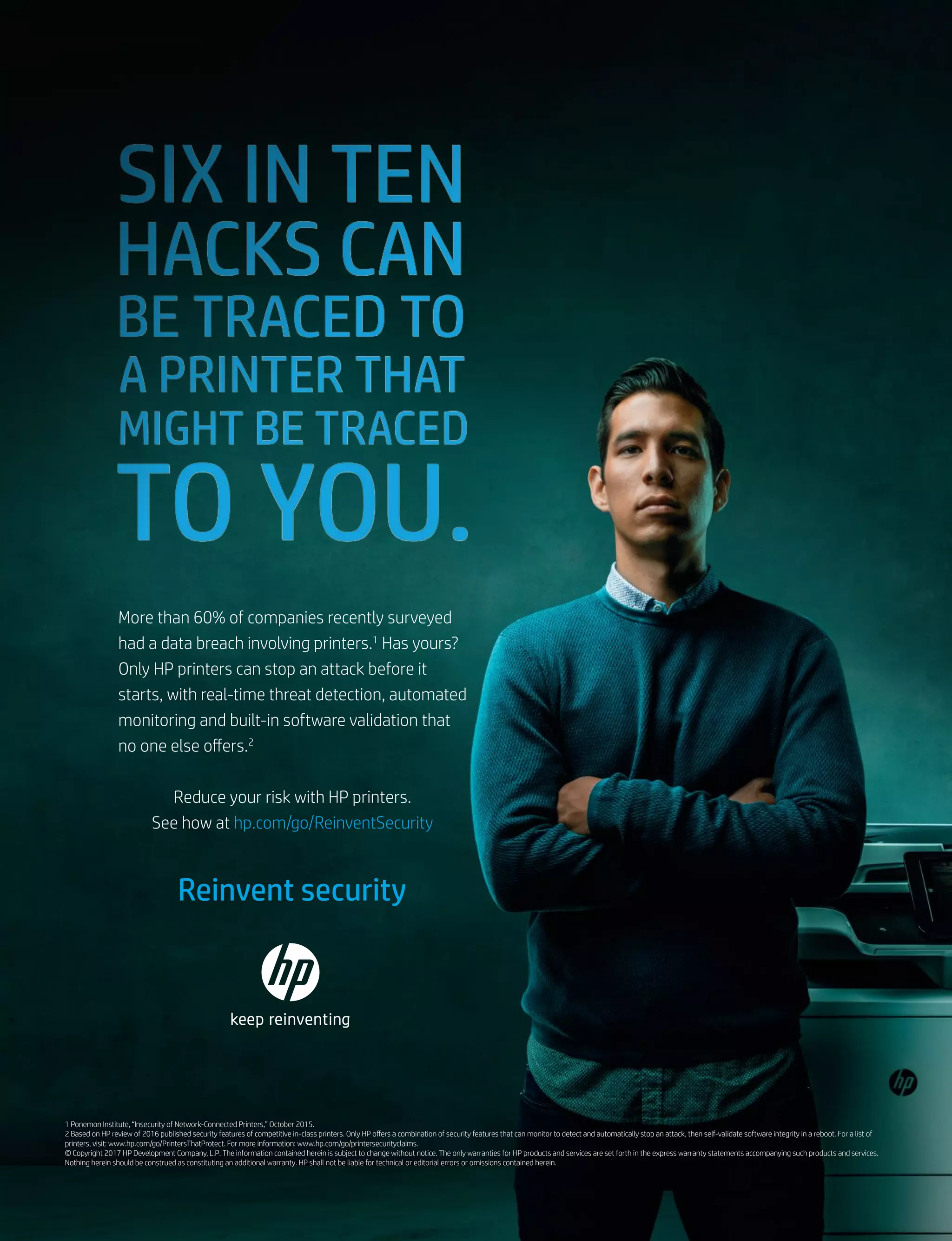 More than 60% of companies recently surveyed
had a data breach involving printers.1
Has yours?
Only HP printers can stop an attack before it
starts, with real-time threat detection, automated
monitoring and built-in software validation that
no one else offers.2
Reduce your risk with HP printers.
See how at hp.com/go/ReinventSecurity
1 Ponemon Institute, “Insecurity of Network-Connected Printers,” October 2015.
2 Based on HP review of 2016 published security features of competitive in-class printers. Only HP offers a combination of security features that can monitor to detect and automatically stop an attack, then self-validate software integrity in a reboot. For a list of
printers, visit: www.hp.com/go/PrintersThatProtect. For more information: www.hp.com/go/printersecurityclaims.
© Copyright 2017 HP Development Company, L.P. The information contained herein is subject to change without notice. The only warranties for HP products and services are set forth in the express warranty statements accompanying such products and services.
Nothing herein should be construed as constituting an additional warranty. HP shall not be liable for technical or editorial errors or omissions contained herein.
Reinvent security
 