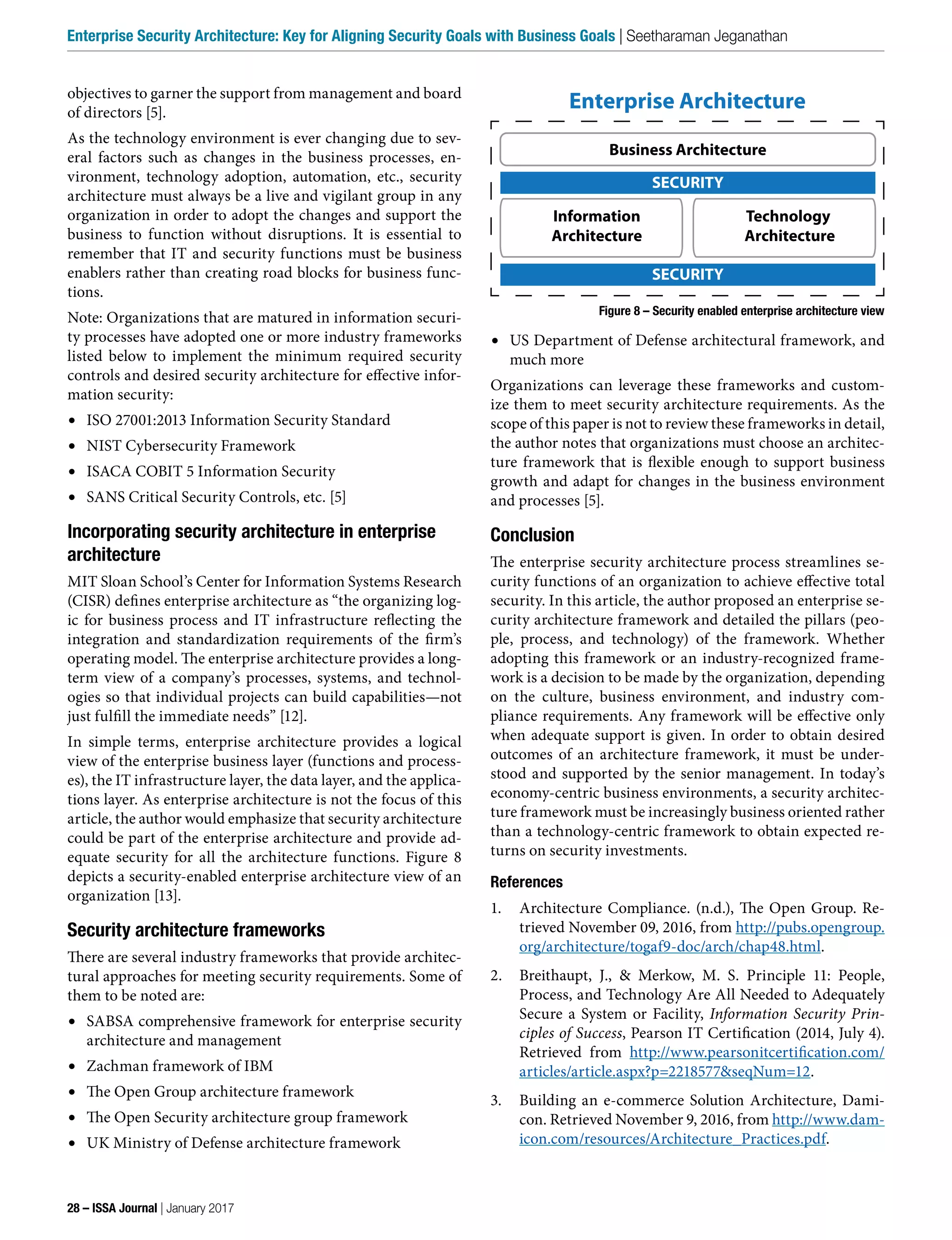 •	 US Department of Defense architectural framework, and
much more
Organizations can leverage these frameworks and custom-
ize them to meet security architecture requirements. As the
scope of this paper is not to review these frameworks in detail,
the author notes that organizations must choose an architec-
ture framework that is flexible enough to support business
growth and adapt for changes in the business environment
and processes [5].
Conclusion
The enterprise security architecture process streamlines se-
curity functions of an organization to achieve effective total
security. In this article, the author proposed an enterprise se-
curity architecture framework and detailed the pillars (peo-
ple, process, and technology) of the framework. Whether
adopting this framework or an industry-recognized frame-
work is a decision to be made by the organization, depending
on the culture, business environment, and industry com-
pliance requirements. Any framework will be effective only
when adequate support is given. In order to obtain desired
outcomes of an architecture framework, it must be under-
stood and supported by the senior management. In today’s
economy-centric business environments, a security architec-
ture framework must be increasingly business oriented rather
than a technology-centric framework to obtain expected re-
turns on security investments.
References
1. Architecture Compliance. (n.d.), The Open Group. Re-
trieved November 09, 2016, from http://pubs.opengroup.
org/architecture/togaf9-doc/arch/chap48.html.
2. Breithaupt, J., & Merkow, M. S. Principle 11: People,
Process, and Technology Are All Needed to Adequately
Secure a System or Facility, Information Security Prin-
ciples of Success, Pearson IT Certification (2014, July 4).
Retrieved from http://www.pearsonitcertification.com/
articles/article.aspx?p=2218577&seqNum=12.
3. Building an e-commerce Solution Architecture, Dami-
con. Retrieved November 9, 2016, from http://www.dam-
icon.com/resources/Architecture_Practices.pdf.
objectives to garner the support from management and board
of directors [5].
As the technology environment is ever changing due to sev-
eral factors such as changes in the business processes, en-
vironment, technology adoption, automation, etc., security
architecture must always be a live and vigilant group in any
organization in order to adopt the changes and support the
business to function without disruptions. It is essential to
remember that IT and security functions must be business
enablers rather than creating road blocks for business func-
tions.
Note: Organizations that are matured in information securi-
ty processes have adopted one or more industry frameworks
listed below to implement the minimum required security
controls and desired security architecture for effective infor-
mation security:
•	 ISO 27001:2013 Information Security Standard
•	 NIST Cybersecurity Framework
•	 ISACA COBIT 5 Information Security
•	 SANS Critical Security Controls, etc. [5]
Incorporating security architecture in enterprise
architecture
MIT Sloan School’s Center for Information Systems Research
(CISR) defines enterprise architecture as “the organizing log-
ic for business process and IT infrastructure reflecting the
integration and standardization requirements of the firm’s
operating model. The enterprise architecture provides a long-
term view of a company’s processes, systems, and technol-
ogies so that individual projects can build capabilities—not
just fulfill the immediate needs” [12].
In simple terms, enterprise architecture provides a logical
view of the enterprise business layer (functions and process-
es), the IT infrastructure layer, the data layer, and the applica-
tions layer. As enterprise architecture is not the focus of this
article, the author would emphasize that security architecture
could be part of the enterprise architecture and provide ad-
equate security for all the architecture functions. Figure 8
depicts a security-enabled enterprise architecture view of an
organization [13].
Security architecture frameworks
There are several industry frameworks that provide architec-
tural approaches for meeting security requirements. Some of
them to be noted are:
•	 SABSA comprehensive framework for enterprise security
architecture and management
•	 Zachman framework of IBM
•	 The Open Group architecture framework
•	 The Open Security architecture group framework
•	 UK Ministry of Defense architecture framework
Enterprise Architecture
Business Architecture
Information
Architecture
Technology
Architecture
SECURITY
SECURITY
Figure 8 – Security enabled enterprise architecture view
28 – ISSA Journal | January 2017
Enterprise Security Architecture: Key for Aligning Security Goals with Business Goals | Seetharaman Jeganathan
 