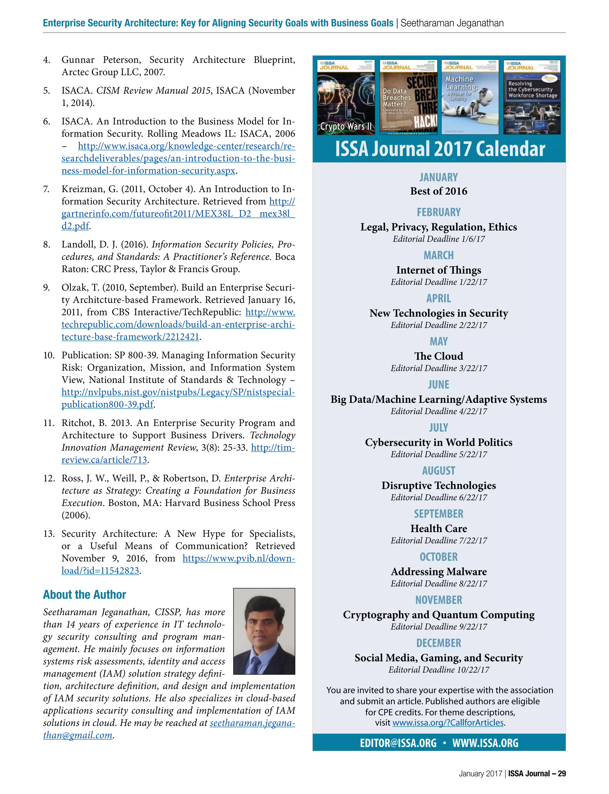 4. Gunnar Peterson, Security Architecture Blueprint,
Arctec Group LLC, 2007.
5. ISACA. CISM Review Manual 2015, ISACA (November
1, 2014).
6. ISACA. An Introduction to the Business Model for In-
formation Security. Rolling Meadows IL: ISACA, 2006
– http://www.isaca.org/knowledge-center/research/re-
searchdeliverables/pages/an-introduction-to-the-busi-
ness-model-for-information-security.aspx.
7. Kreizman, G. (2011, October 4). An Introduction to In-
formation Security Architecture. Retrieved from http://
gartnerinfo.com/futureofit2011/MEX38L_D2 mex38l_
d2.pdf.
8. Landoll, D. J. (2016). Information Security Policies, Pro-
cedures, and Standards: A Practitioner’s Reference. Boca
Raton: CRC Press, Taylor & Francis Group.
9. Olzak, T. (2010, September). Build an Enterprise Securi-
ty Architcture-based Framework. Retrieved January 16,
2011, from CBS Interactive/TechRepublic: http://www.
techrepublic.com/downloads/build-an-enterprise-archi-
tecture-base-framework/2212421.
10. Publication: SP 800-39. Managing Information Security
Risk: Organization, Mission, and Information System
View, National Institute of Standards & Technology –
http://nvlpubs.nist.gov/nistpubs/Legacy/SP/nistspecial-
publication800-39.pdf.
11. Ritchot, B.  2013.  An Enterprise Security Program and
Architecture to Support Business Drivers.  Technology
Innovation Management Review, 3(8): 25-33. http://tim-
review.ca/article/713.
12. Ross, J. W., Weill, P., & Robertson, D. Enterprise Archi-
tecture as Strategy: Creating a Foundation for Business
Execution. Boston, MA: Harvard Business School Press
(2006).
13. Security Architecture: A New Hype for Specialists,
or a Useful Means of Communication? Retrieved
November 9, 2016, from https://www.pvib.nl/down-
load/?id=11542823.
About the Author
Seetharaman Jeganathan, CISSP, has more
than 14 years of experience in IT technolo-
gy security consulting and program man-
agement. He mainly focuses on information
systems risk assessments, identity and access
management (IAM) solution strategy defini-
tion, architecture definition, and design and implementation
of IAM security solutions. He also specializes in cloud-based
applications security consulting and implementation of IAM
solutions in cloud. He may be reached at seetharaman.jegana-
than@gmail.com.
EDITOR@ISSA.ORG  •  WWW.ISSA.ORG
ISSA Journal 2017 Calendar
JANUARY
Best of 2016
FEBRUARY
Legal, Privacy, Regulation, Ethics
Editorial Deadline 1/6/17
MARCH
Internet of Things
Editorial Deadline 1/22/17
APRIL
New Technologies in Security
Editorial Deadline 2/22/17
MAY
The Cloud
Editorial Deadline 3/22/17
JUNE
Big Data/Machine Learning/Adaptive Systems
Editorial Deadline 4/22/17
JULY
Cybersecurity in World Politics
Editorial Deadline 5/22/17
AUGUST
Disruptive Technologies
Editorial Deadline 6/22/17
SEPTEMBER
Health Care
Editorial Deadline 7/22/17
OCTOBER
Addressing Malware
Editorial Deadline 8/22/17
NOVEMBER
Cryptography and Quantum Computing
Editorial Deadline 9/22/17
DECEMBER
Social Media, Gaming, and Security
Editorial Deadline 10/22/17
March 2016
Volume 14 Issue 3
Crypto Wars II
Fragmentation in Mobile Devices
Mobile Application Security
Mobile App Testing for the Enterprise
Crypto Wars II
MOBILE APPS
May 2016
Volume 14 Issue 5
Do Data Breaches Matter?
A Review of Breach Data and What to Do Next
FedRAMP’s Database Scanning Requirement:
The Letter and Spirit
Smart Practices in Managing an Identity Auditing Project
On the Costs of Bitcoin Connectivity
★ ★ ★ ISSA ★ ★ ELECTION ★ ★ 2016 ★ ★ ★
Do Data
Breaches
Matter?
A Review of Breach Data
and What to Do Next
BREACH REPORTS:
COMPARE/CONTRAST
You are invited to share your expertise with the association
and submit an article. Published authors are eligible
for CPE credits. For theme descriptions,
visit www.issa.org/?CallforArticles.
January 2017 | ISSA Journal – 29
Enterprise Security Architecture: Key for Aligning Security Goals with Business Goals | Seetharaman Jeganathan
 