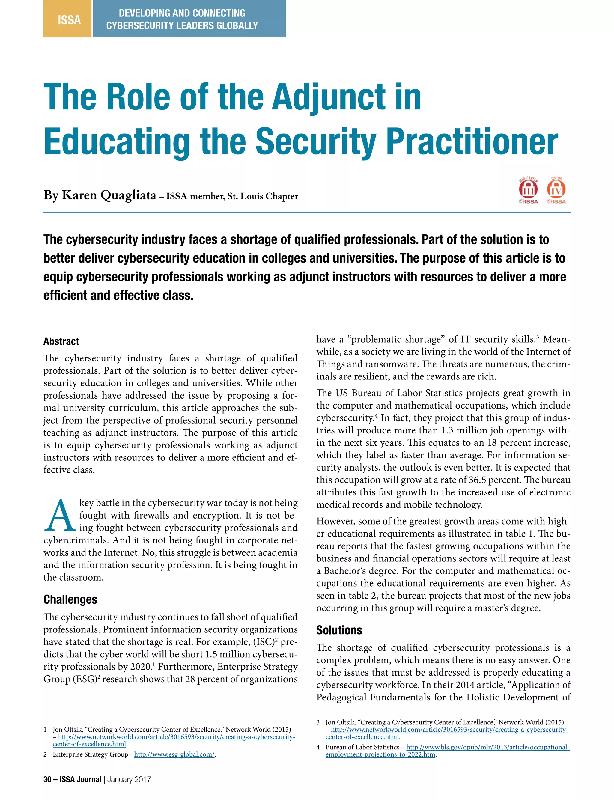 Abstract
The cybersecurity industry faces a shortage of qualified
professionals. Part of the solution is to better deliver cyber-
security education in colleges and universities. While other
professionals have addressed the issue by proposing a for-
mal university curriculum, this article approaches the sub-
ject from the perspective of professional security personnel
teaching as adjunct instructors. The purpose of this article
is to equip cybersecurity professionals working as adjunct
instructors with resources to deliver a more efficient and ef-
fective class.
A
key battle in the cybersecurity war today is not being
fought with firewalls and encryption. It is not be-
ing fought between cybersecurity professionals and
cybercriminals. And it is not being fought in corporate net-
works and the Internet. No, this struggle is between academia
and the information security profession. It is being fought in
the classroom.
Challenges
The cybersecurity industry continues to fall short of qualified
professionals. Prominent information security organizations
have stated that the shortage is real. For example, (ISC)2
pre-
dicts that the cyber world will be short 1.5 million cybersecu-
rity professionals by 2020.1
Furthermore, Enterprise Strategy
Group (ESG)2
research shows that 28 percent of organizations
1 Jon Oltsik, “Creating a Cybersecurity Center of Excellence,” Network World (2015)
– http://www.networkworld.com/article/3016593/security/creating-a-cybersecurity-
center-of-excellence.html.
2 Enterprise Strategy Group - http://www.esg-global.com/.
have a “problematic shortage” of IT security skills.3
Mean-
while, as a society we are living in the world of the Internet of
Things and ransomware. The threats are numerous, the crim-
inals are resilient, and the rewards are rich.
The US Bureau of Labor Statistics projects great growth in
the computer and mathematical occupations, which include
cybersecurity.4
In fact, they project that this group of indus-
tries will produce more than 1.3 million job openings with-
in the next six years. This equates to an 18 percent increase,
which they label as faster than average. For information se-
curity analysts, the outlook is even better. It is expected that
this occupation will grow at a rate of 36.5 percent. The bureau
attributes this fast growth to the increased use of electronic
medical records and mobile technology.
However, some of the greatest growth areas come with high-
er educational requirements as illustrated in table 1. The bu-
reau reports that the fastest growing occupations within the
business and financial operations sectors will require at least
a Bachelor’s degree. For the computer and mathematical oc-
cupations the educational requirements are even higher. As
seen in table 2, the bureau projects that most of the new jobs
occurring in this group will require a master’s degree.
Solutions
The shortage of qualified cybersecurity professionals is a
complex problem, which means there is no easy answer. One
of the issues that must be addressed is properly educating a
cybersecurity workforce. In their 2014 article, “Application of
Pedagogical Fundamentals for the Holistic Development of
3 Jon Oltsik, “Creating a Cybersecurity Center of Excellence,” Network World (2015)
– http://www.networkworld.com/article/3016593/security/creating-a-cybersecurity-
center-of-excellence.html.
4 Bureau of Labor Statistics – http://www.bls.gov/opub/mlr/2013/article/occupational-
employment-projections-to-2022.htm.
The Role of the Adjunct in
Educating the Security Practitioner
By Karen Quagliata – ISSA member, St. Louis Chapter
The cybersecurity industry faces a shortage of qualified professionals. Part of the solution is to
better deliver cybersecurity education in colleges and universities. The purpose of this article is to
equip cybersecurity professionals working as adjunct instructors with resources to deliver a more
efficient and effective class.
30 – ISSA Journal | January 2017
ISSA
DEVELOPING AND CONNECTING
CYBERSECURITY LEADERS GLOBALLY
 