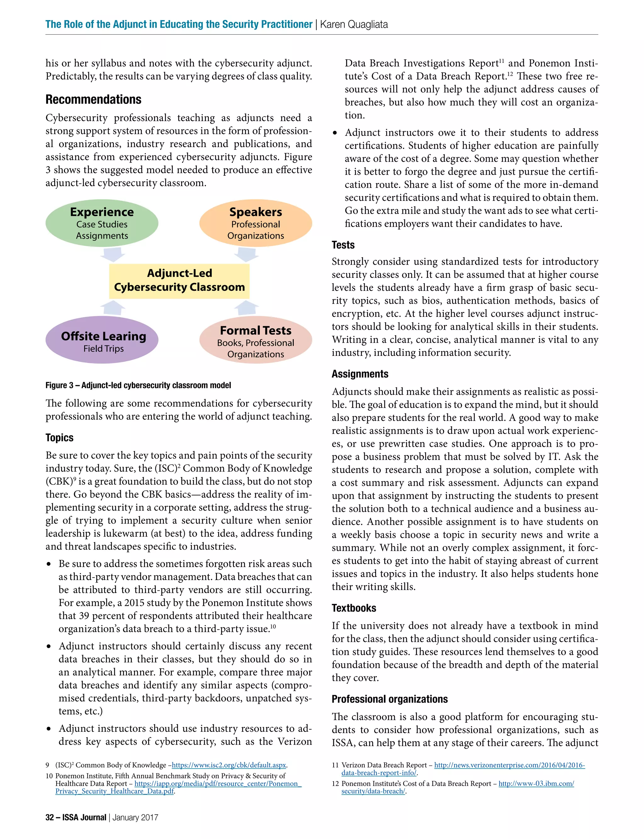 his or her syllabus and notes with the cybersecurity adjunct.
Predictably, the results can be varying degrees of class quality.
Recommendations
Cybersecurity professionals teaching as adjuncts need a
strong support system of resources in the form of profession-
al organizations, industry research and publications, and
assistance from experienced cybersecurity adjuncts. Figure
3 shows the suggested model needed to produce an effective
adjunct-led cybersecurity classroom.
Figure 3 – Adjunct-led cybersecurity classroom model
The following are some recommendations for cybersecurity
professionals who are entering the world of adjunct teaching.
Topics
Be sure to cover the key topics and pain points of the security
industry today. Sure, the (ISC)2
Common Body of Knowledge
(CBK)9
is a great foundation to build the class, but do not stop
there. Go beyond the CBK basics—address the reality of im-
plementing security in a corporate setting, address the strug-
gle of trying to implement a security culture when senior
leadership is lukewarm (at best) to the idea, address funding
and threat landscapes specific to industries.
•	 Be sure to address the sometimes forgotten risk areas such
as third-party vendor management. Data breaches that can
be attributed to third-party vendors are still occurring.
For example, a 2015 study by the Ponemon Institute shows
that 39 percent of respondents attributed their healthcare
organization’s data breach to a third-party issue.10
•	 Adjunct instructors should certainly discuss any recent
data breaches in their classes, but they should do so in
an analytical manner. For example, compare three major
data breaches and identify any similar aspects (compro-
mised credentials, third-party backdoors, unpatched sys-
tems, etc.)
•	 Adjunct instructors should use industry resources to ad-
dress key aspects of cybersecurity, such as the Verizon
9 (ISC)2
Common Body of Knowledge –https://www.isc2.org/cbk/default.aspx.
10 Ponemon Institute, Fifth Annual Benchmark Study on Privacy & Security of
Healthcare Data Report – https://iapp.org/media/pdf/resource_center/Ponemon_
Privacy_Security_Healthcare_Data.pdf.
Data Breach Investigations Report11
and Ponemon Insti-
tute’s Cost of a Data Breach Report.12
These two free re-
sources will not only help the adjunct address causes of
breaches, but also how much they will cost an organiza-
tion.
•	 Adjunct instructors owe it to their students to address
certifications. Students of higher education are painfully
aware of the cost of a degree. Some may question whether
it is better to forgo the degree and just pursue the certifi-
cation route. Share a list of some of the more in-demand
security certifications and what is required to obtain them.
Go the extra mile and study the want ads to see what certi-
fications employers want their candidates to have.
Tests
Strongly consider using standardized tests for introductory
security classes only. It can be assumed that at higher course
levels the students already have a firm grasp of basic secu-
rity topics, such as bios, authentication methods, basics of
encryption, etc. At the higher level courses adjunct instruc-
tors should be looking for analytical skills in their students.
Writing in a clear, concise, analytical manner is vital to any
industry, including information security.
Assignments
Adjuncts should make their assignments as realistic as possi-
ble. The goal of education is to expand the mind, but it should
also prepare students for the real world. A good way to make
realistic assignments is to draw upon actual work experienc-
es, or use prewritten case studies. One approach is to pro-
pose a business problem that must be solved by IT. Ask the
students to research and propose a solution, complete with
a cost summary and risk assessment. Adjuncts can expand
upon that assignment by instructing the students to present
the solution both to a technical audience and a business au-
dience. Another possible assignment is to have students on
a weekly basis choose a topic in security news and write a
summary. While not an overly complex assignment, it forc-
es students to get into the habit of staying abreast of current
issues and topics in the industry. It also helps students hone
their writing skills.
Textbooks
If the university does not already have a textbook in mind
for the class, then the adjunct should consider using certifica-
tion study guides. These resources lend themselves to a good
foundation because of the breadth and depth of the material
they cover.
Professional organizations
The classroom is also a good platform for encouraging stu-
dents to consider how professional organizations, such as
ISSA, can help them at any stage of their careers. The adjunct
11 Verizon Data Breach Report – http://news.verizonenterprise.com/2016/04/2016-
data-breach-report-info/.
12 Ponemon Institute’s Cost of a Data Breach Report – http://www-03.ibm.com/
security/data-breach/.
Experience
Case Studies
Assignments
Speakers
Professional
Organizations
Offsite Learing
Field Trips
Formal Tests
Books, Professional
Organizations
Adjunct-Led
Cybersecurity Classroom
32 – ISSA Journal | January 2017
The Role of the Adjunct in Educating the Security Practitioner | Karen Quagliata
 