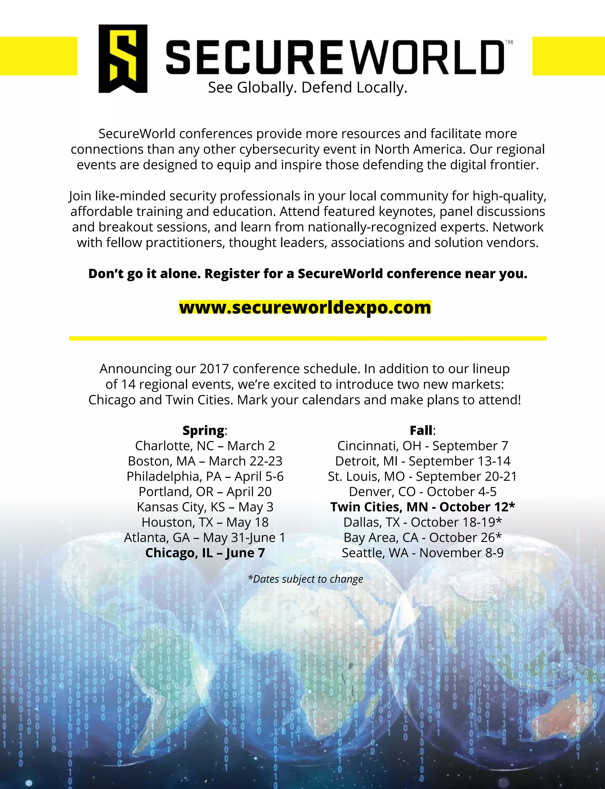 SecureWorld conferences provide more resources and facilitate more
connections than any other cybersecurity event in North America. Our regional
events are designed to equip and inspire those defending the digital frontier.
Join like-minded security professionals in your local community for high-quality,
affordable training and education. Attend featured keynotes, panel discussions
and breakout sessions, and learn from nationally-recognized experts. Network
with fellow practitioners, thought leaders, associations and solution vendors.
Don’t go it alone. Register for a SecureWorld conference near you.
See Globally. Defend Locally.
Announcing our 2017 conference schedule. In addition to our lineup
of 14 regional events, we’re excited to introduce two new markets:
Chicago and Twin Cities. Mark your calendars and make plans to attend!
*Dates subject to change
Fall:
Cincinnati, OH - September 7
Detroit, MI - September 13-14
St. Louis, MO - September 20-21
Denver, CO - October 4-5
Twin Cities, MN - October 12*
Dallas, TX - October 18-19*
Bay Area, CA - October 26*
Seattle, WA - November 8-9
Spring:
Charlotte, NC – March 2
Boston, MA – March 22-23
Philadelphia, PA – April 5-6
Portland, OR – April 20
Kansas City, KS – May 3
Houston, TX – May 18
Atlanta, GA – May 31-June 1
Chicago, IL – June 7
www.secureworldexpo.com
 
