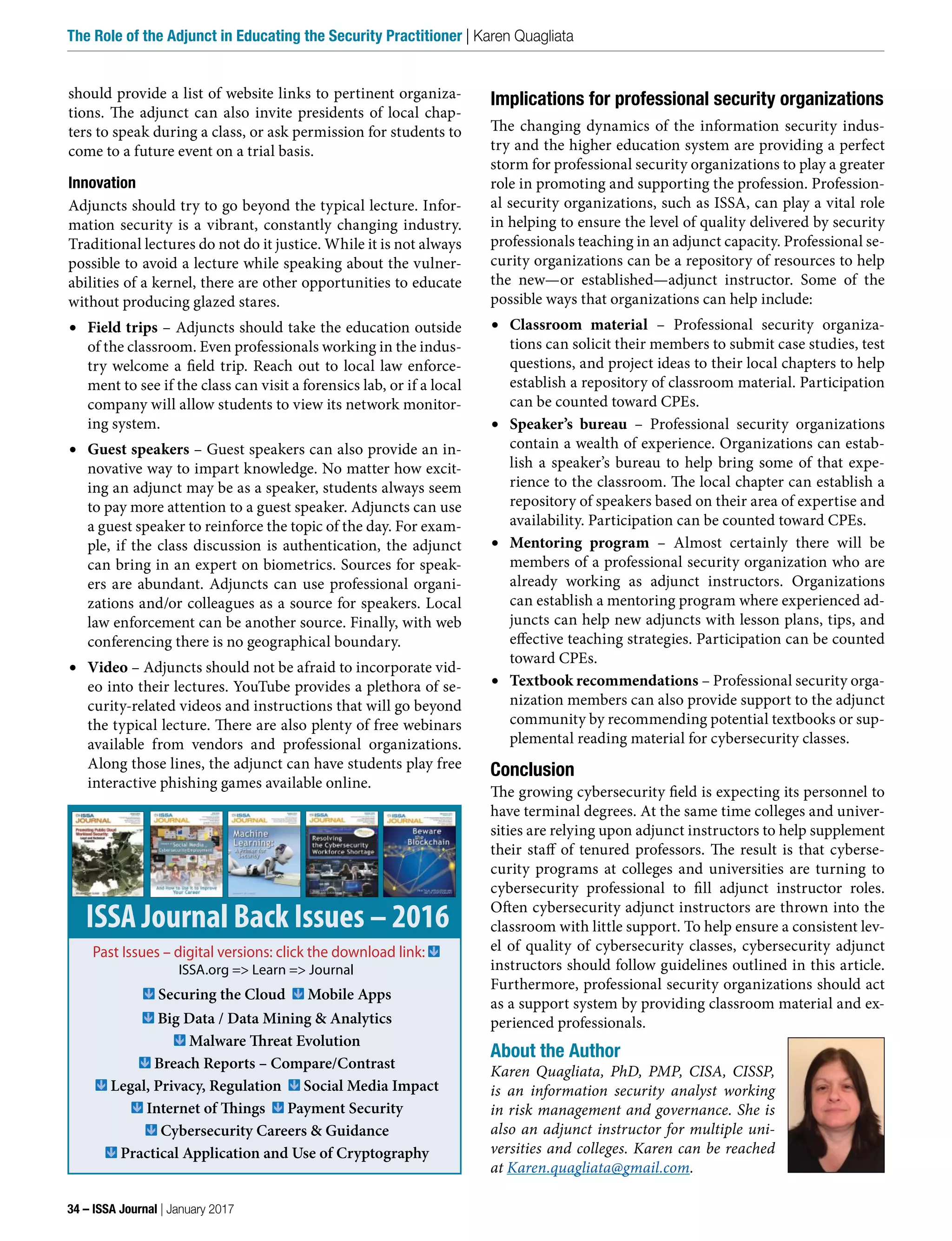 should provide a list of website links to pertinent organiza-
tions. The adjunct can also invite presidents of local chap-
ters to speak during a class, or ask permission for students to
come to a future event on a trial basis.
Innovation
Adjuncts should try to go beyond the typical lecture. Infor-
mation security is a vibrant, constantly changing industry.
Traditional lectures do not do it justice. While it is not always
possible to avoid a lecture while speaking about the vulner-
abilities of a kernel, there are other opportunities to educate
without producing glazed stares.
•	 Field trips – Adjuncts should take the education outside
of the classroom. Even professionals working in the indus-
try welcome a field trip. Reach out to local law enforce-
ment to see if the class can visit a forensics lab, or if a local
company will allow students to view its network monitor-
ing system.
•	 Guest speakers – Guest speakers can also provide an in-
novative way to impart knowledge. No matter how excit-
ing an adjunct may be as a speaker, students always seem
to pay more attention to a guest speaker. Adjuncts can use
a guest speaker to reinforce the topic of the day. For exam-
ple, if the class discussion is authentication, the adjunct
can bring in an expert on biometrics. Sources for speak-
ers are abundant. Adjuncts can use professional organi-
zations and/or colleagues as a source for speakers. Local
law enforcement can be another source. Finally, with web
conferencing there is no geographical boundary.
•	 Video – Adjuncts should not be afraid to incorporate vid-
eo into their lectures. YouTube provides a plethora of se-
curity-related videos and instructions that will go beyond
the typical lecture. There are also plenty of free webinars
available from vendors and professional organizations.
Along those lines, the adjunct can have students play free
interactive phishing games available online.
Implications for professional security organizations
The changing dynamics of the information security indus-
try and the higher education system are providing a perfect
storm for professional security organizations to play a greater
role in promoting and supporting the profession. Profession-
al security organizations, such as ISSA, can play a vital role
in helping to ensure the level of quality delivered by security
professionals teaching in an adjunct capacity. Professional se-
curity organizations can be a repository of resources to help
the new—or established—adjunct instructor. Some of the
possible ways that organizations can help include:
•	 Classroom material – Professional security organiza-
tions can solicit their members to submit case studies, test
questions, and project ideas to their local chapters to help
establish a repository of classroom material. Participation
can be counted toward CPEs.
•	 Speaker’s bureau – Professional security organizations
contain a wealth of experience. Organizations can estab-
lish a speaker’s bureau to help bring some of that expe-
rience to the classroom. The local chapter can establish a
repository of speakers based on their area of expertise and
availability. Participation can be counted toward CPEs.
•	 Mentoring program – Almost certainly there will be
members of a professional security organization who are
already working as adjunct instructors. Organizations
can establish a mentoring program where experienced ad-
juncts can help new adjuncts with lesson plans, tips, and
effective teaching strategies. Participation can be counted
toward CPEs.
•	 Textbook recommendations – Professional security orga-
nization members can also provide support to the adjunct
community by recommending potential textbooks or sup-
plemental reading material for cybersecurity classes.
Conclusion
The growing cybersecurity field is expecting its personnel to
have terminal degrees. At the same time colleges and univer-
sities are relying upon adjunct instructors to help supplement
their staff of tenured professors. The result is that cyberse-
curity programs at colleges and universities are turning to
cybersecurity professional to fill adjunct instructor roles.
Often cybersecurity adjunct instructors are thrown into the
classroom with little support. To help ensure a consistent lev-
el of quality of cybersecurity classes, cybersecurity adjunct
instructors should follow guidelines outlined in this article.
Furthermore, professional security organizations should act
as a support system by providing classroom material and ex-
perienced professionals.
About the Author
Karen Quagliata, PhD, PMP, CISA, CISSP,
is an information security analyst working
in risk management and governance. She is
also an adjunct instructor for multiple uni-
versities and colleges. Karen can be reached
at Karen.quagliata@gmail.com.
ISSA Journal Back Issues – 2016
Past Issues – digital versions: click the download link:
ISSA.org => Learn => Journal
Securing the Cloud Mobile Apps
Big Data / Data Mining & Analytics
Malware Threat Evolution
Breach Reports – Compare/Contrast
Legal, Privacy, Regulation Social Media Impact
Internet of Things Payment Security
Cybersecurity Careers & Guidance
Practical Application and Use of Cryptography
34 – ISSA Journal | January 2017
The Role of the Adjunct in Educating the Security Practitioner | Karen Quagliata
 