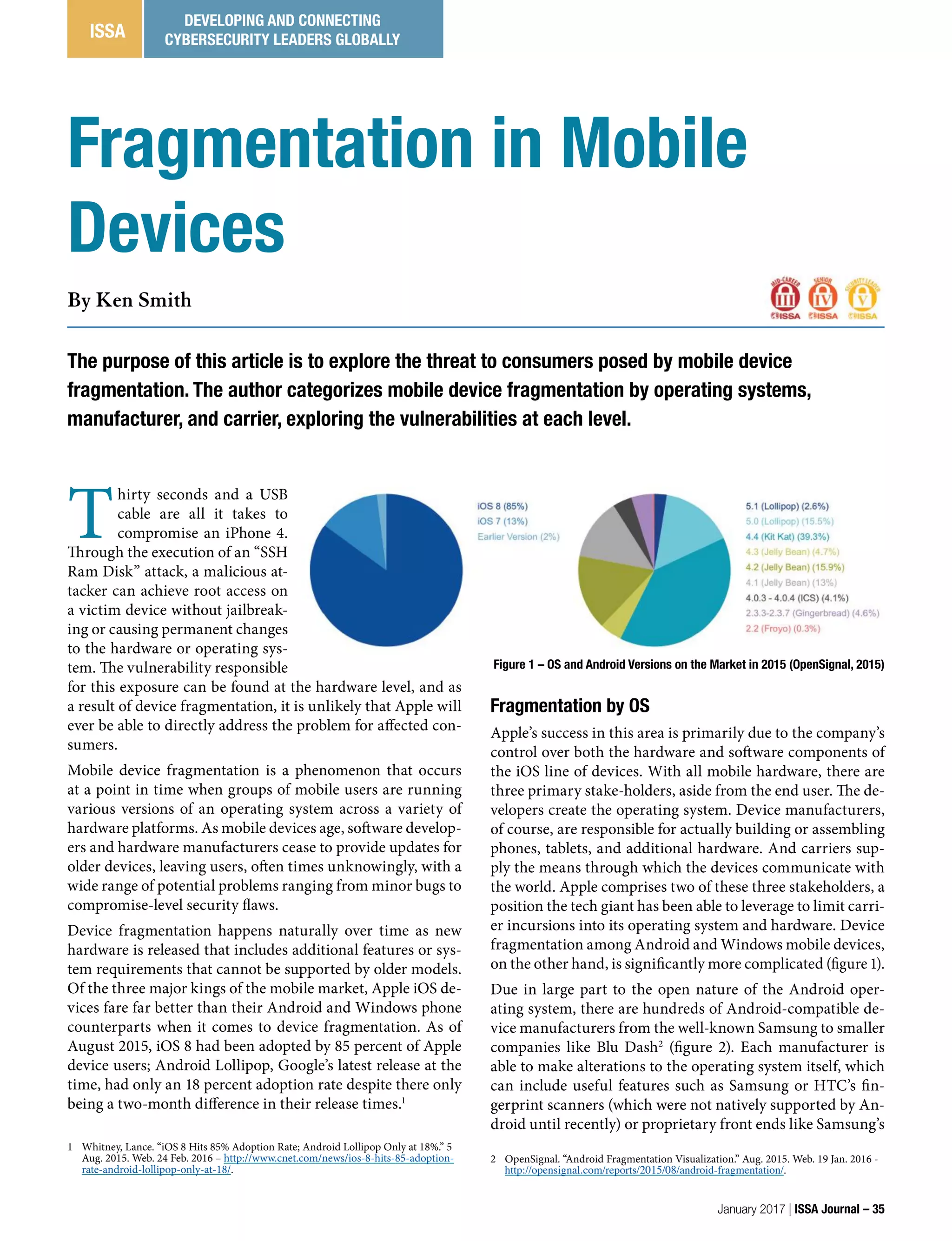 Fragmentation by OS
Apple’s success in this area is primarily due to the company’s
control over both the hardware and software components of
the iOS line of devices. With all mobile hardware, there are
three primary stake-holders, aside from the end user. The de-
velopers create the operating system. Device manufacturers,
of course, are responsible for actually building or assembling
phones, tablets, and additional hardware. And carriers sup-
ply the means through which the devices communicate with
the world. Apple comprises two of these three stakeholders, a
position the tech giant has been able to leverage to limit carri-
er incursions into its operating system and hardware. Device
fragmentation among Android and Windows mobile devices,
on the other hand, is significantly more complicated (figure 1).
Due in large part to the open nature of the Android oper-
ating system, there are hundreds of Android-compatible de-
vice manufacturers from the well-known Samsung to smaller
companies like Blu Dash2
(figure 2). Each manufacturer is
able to make alterations to the operating system itself, which
can include useful features such as Samsung or HTC’s fin-
gerprint scanners (which were not natively supported by An-
droid until recently) or proprietary front ends like Samsung’s
2 OpenSignal. “Android Fragmentation Visualization.” Aug. 2015. Web. 19 Jan. 2016 -
http://opensignal.com/reports/2015/08/android-fragmentation/.
T
hirty seconds and a USB
cable are all it takes to
compromise an iPhone 4.
Through the execution of an “SSH
Ram Disk” attack, a malicious at-
tacker can achieve root access on
a victim device without jailbreak-
ing or causing permanent changes
to the hardware or operating sys-
tem. The vulnerability responsible
for this exposure can be found at the hardware level, and as
a result of device fragmentation, it is unlikely that Apple will
ever be able to directly address the problem for affected con-
sumers.
Mobile device fragmentation is a phenomenon that occurs
at a point in time when groups of mobile users are running
various versions of an operating system across a variety of
hardware platforms. As mobile devices age, software develop-
ers and hardware manufacturers cease to provide updates for
older devices, leaving users, often times unknowingly, with a
wide range of potential problems ranging from minor bugs to
compromise-level security flaws.
Device fragmentation happens naturally over time as new
hardware is released that includes additional features or sys-
tem requirements that cannot be supported by older models.
Of the three major kings of the mobile market, Apple iOS de-
vices fare far better than their Android and Windows phone
counterparts when it comes to device fragmentation. As of
August 2015, iOS 8 had been adopted by 85 percent of Apple
device users; Android Lollipop, Google’s latest release at the
time, had only an 18 percent adoption rate despite there only
being a two-month difference in their release times.1
1 Whitney, Lance. “iOS 8 Hits 85% Adoption Rate; Android Lollipop Only at 18%.” 5
Aug. 2015. Web. 24 Feb. 2016 – http://www.cnet.com/news/ios-8-hits-85-adoption-
rate-android-lollipop-only-at-18/.
The purpose of this article is to explore the threat to consumers posed by mobile device
fragmentation. The author categorizes mobile device fragmentation by operating systems,
manufacturer, and carrier, exploring the vulnerabilities at each level.
By Ken Smith
Fragmentation in Mobile
Devices
Figure 1 – OS and Android Versions on the Market in 2015 (OpenSignal, 2015)
January 2017 | ISSA Journal – 35
ISSA
DEVELOPING AND CONNECTING
CYBERSECURITY LEADERS GLOBALLY
 