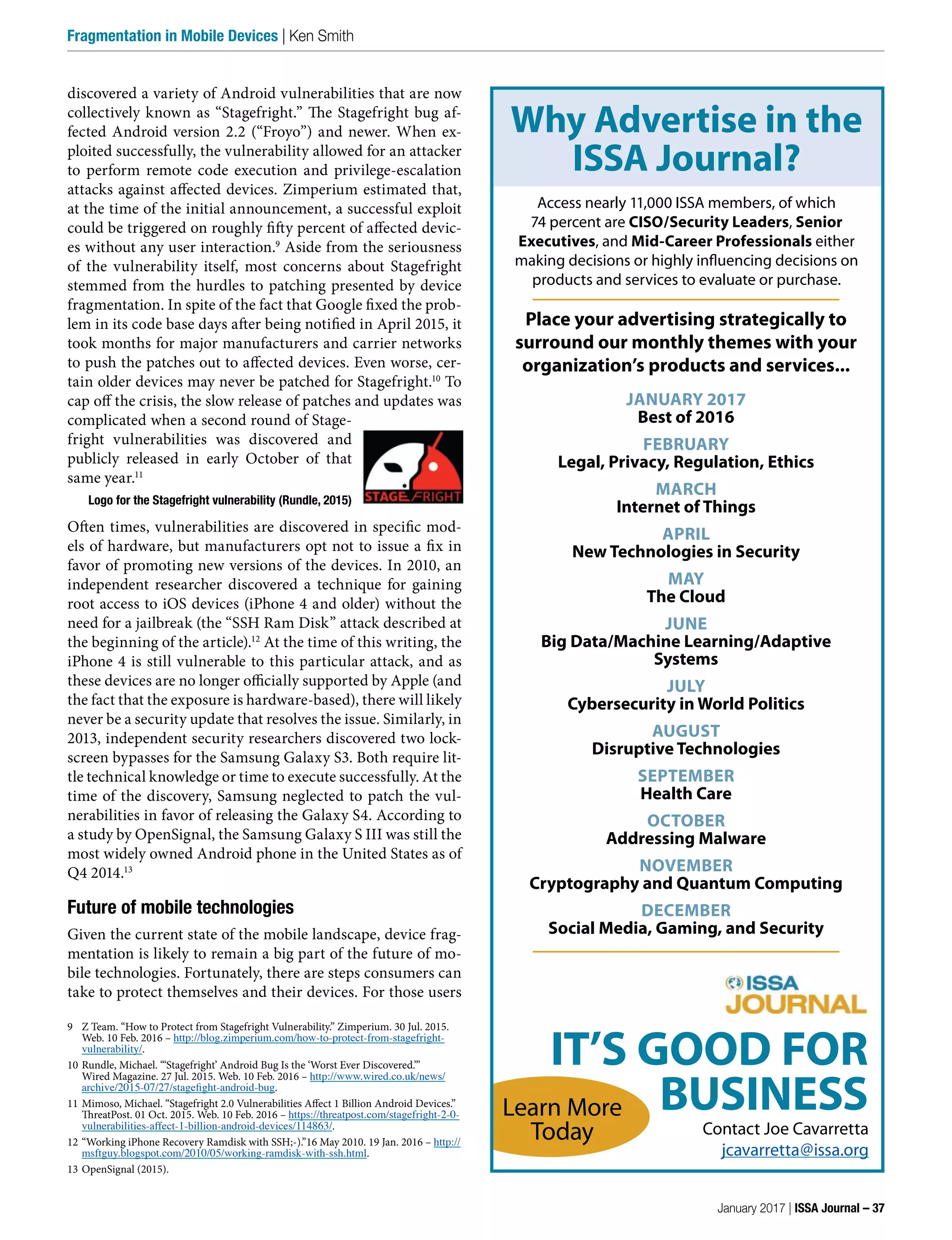 discovered a variety of Android vulnerabilities that are now
collectively known as “Stagefright.” The Stagefright bug af-
fected Android version 2.2 (“Froyo”) and newer. When ex-
ploited successfully, the vulnerability allowed for an attacker
to perform remote code execution and privilege-escalation
attacks against affected devices. Zimperium estimated that,
at the time of the initial announcement, a successful exploit
could be triggered on roughly fifty percent of affected devic-
es without any user interaction.9
Aside from the seriousness
of the vulnerability itself, most concerns about Stagefright
stemmed from the hurdles to patching presented by device
fragmentation. In spite of the fact that Google fixed the prob-
lem in its code base days after being notified in April 2015, it
took months for major manufacturers and carrier networks
to push the patches out to affected devices. Even worse, cer-
tain older devices may never be patched for Stagefright.10
To
cap off the crisis, the slow release of patches and updates was
complicated when a second round of Stage-
fright vulnerabilities was discovered and
publicly released in early October of that
same year.11
Logo for the Stagefright vulnerability (Rundle, 2015)
Often times, vulnerabilities are discovered in specific mod-
els of hardware, but manufacturers opt not to issue a fix in
favor of promoting new versions of the devices. In 2010, an
independent researcher discovered a technique for gaining
root access to iOS devices (iPhone 4 and older) without the
need for a jailbreak (the “SSH Ram Disk” attack described at
the beginning of the article).12
At the time of this writing, the
iPhone 4 is still vulnerable to this particular attack, and as
these devices are no longer officially supported by Apple (and
the fact that the exposure is hardware-based), there will likely
never be a security update that resolves the issue. Similarly, in
2013, independent security researchers discovered two lock-
screen bypasses for the Samsung Galaxy S3. Both require lit-
tle technical knowledge or time to execute successfully. At the
time of the discovery, Samsung neglected to patch the vul-
nerabilities in favor of releasing the Galaxy S4. According to
a study by OpenSignal, the Samsung Galaxy S III was still the
most widely owned Android phone in the United States as of
Q4 2014.13
Future of mobile technologies
Given the current state of the mobile landscape, device frag-
mentation is likely to remain a big part of the future of mo-
bile technologies. Fortunately, there are steps consumers can
take to protect themselves and their devices. For those users
9 Z Team. “How to Protect from Stagefright Vulnerability.” Zimperium. 30 Jul. 2015.
Web. 10 Feb. 2016 – http://blog.zimperium.com/how-to-protect-from-stagefright-
vulnerability/.
10 Rundle, Michael. “‘Stagefright’ Android Bug Is the ‘Worst Ever Discovered.’”
Wired Magazine. 27 Jul. 2015. Web. 10 Feb. 2016 – http://www.wired.co.uk/news/
archive/2015-07/27/stagefight-android-bug.
11 Mimoso, Michael. “Stagefright 2.0 Vulnerabilities Affect 1 Billion Android Devices.”
ThreatPost. 01 Oct. 2015. Web. 10 Feb. 2016 – https://threatpost.com/stagefright-2-0-
vulnerabilities-affect-1-billion-android-devices/114863/.
12 “Working iPhone Recovery Ramdisk with SSH;-).”16 May 2010. 19 Jan. 2016 – http://
msftguy.blogspot.com/2010/05/working-ramdisk-with-ssh.html.
13 OpenSignal (2015).
January 2017 | ISSA Journal – 37
Fragmentation in Mobile Devices | Ken Smith
IT’S GOOD FOR
BUSINESS
Why Advertise in the
ISSA Journal?
Contact Joe Cavarretta
jcavarretta@issa.org
Learn More
Today
Access nearly 11,000 ISSA members, of which
74 percent are CISO/Security Leaders, Senior
Executives, and Mid-Career Professionals either
making decisions or highly influencing decisions on
products and services to evaluate or purchase.
Place your advertising strategically to
surround our monthly themes with your
organization’s products and services...
JANUARY 2017
Best of 2016
FEBRUARY
Legal, Privacy, Regulation, Ethics
MARCH
Internet of Things
APRIL
New Technologies in Security
MAY
The Cloud
JUNE
Big Data/Machine Learning/Adaptive
Systems
JULY
Cybersecurity in World Politics
AUGUST
Disruptive Technologies
SEPTEMBER
Health Care
OCTOBER
Addressing Malware
NOVEMBER
Cryptography and Quantum Computing
DECEMBER
Social Media, Gaming, and Security
 