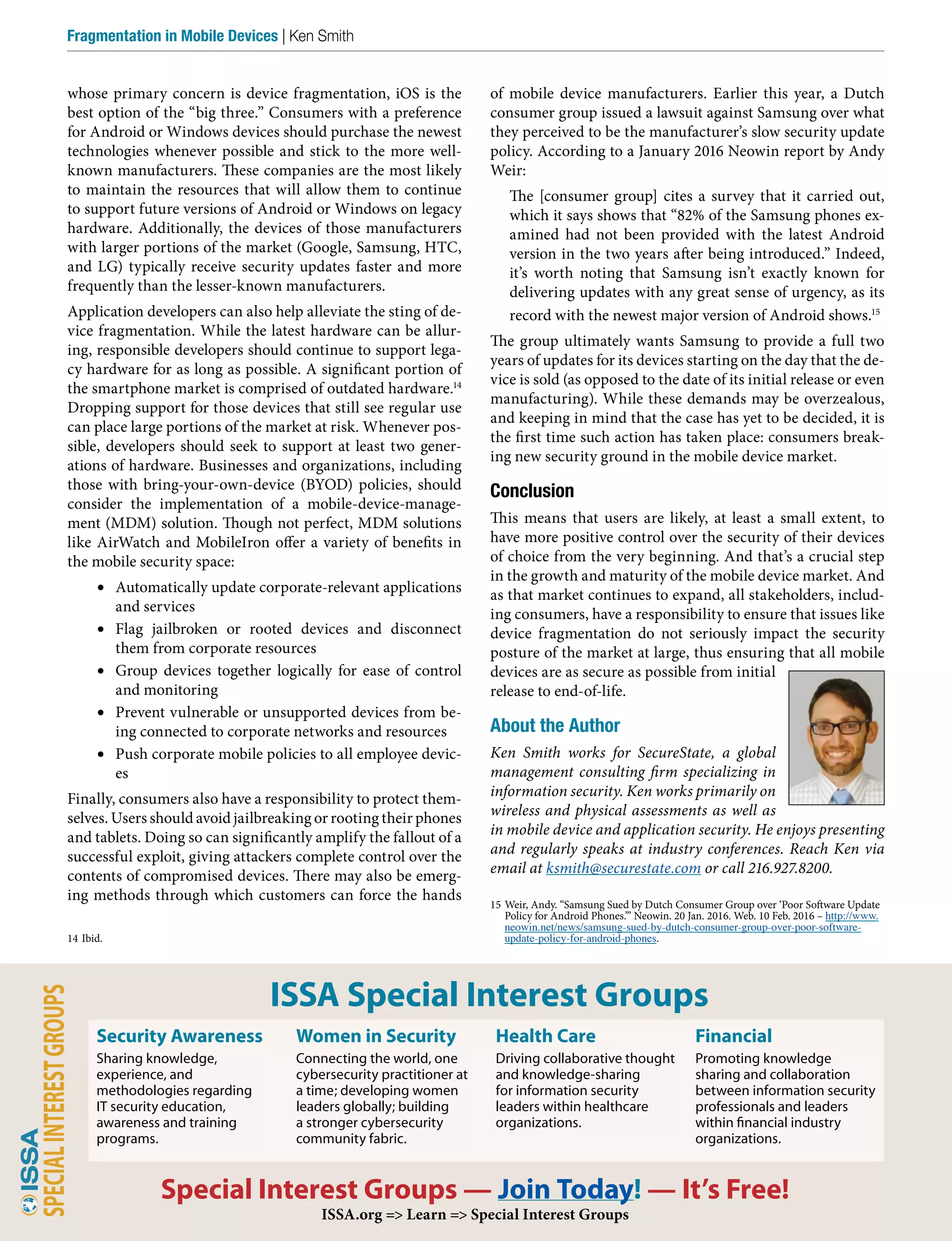 of mobile device manufacturers. Earlier this year, a Dutch
consumer group issued a lawsuit against Samsung over what
they perceived to be the manufacturer’s slow security update
policy. According to a January 2016 Neowin report by Andy
Weir:
The [consumer group] cites a survey that it carried out,
which it says shows that “82% of the Samsung phones ex-
amined had not been provided with the latest Android
version in the two years after being introduced.” Indeed,
it’s worth noting that Samsung isn’t exactly known for
delivering updates with any great sense of urgency, as its
record with the newest major version of Android shows.15
The group ultimately wants Samsung to provide a full two
years of updates for its devices starting on the day that the de-
vice is sold (as opposed to the date of its initial release or even
manufacturing). While these demands may be overzealous,
and keeping in mind that the case has yet to be decided, it is
the first time such action has taken place: consumers break-
ing new security ground in the mobile device market.
Conclusion
This means that users are likely, at least a small extent, to
have more positive control over the security of their devices
of choice from the very beginning. And that’s a crucial step
in the growth and maturity of the mobile device market. And
as that market continues to expand, all stakeholders, includ-
ing consumers, have a responsibility to ensure that issues like
device fragmentation do not seriously impact the security
posture of the market at large, thus ensuring that all mobile
devices are as secure as possible from initial
release to end-of-life.
About the Author
Ken Smith works for SecureState, a global
management consulting firm specializing in
information security. Ken works primarily on
wireless and physical assessments as well as
in mobile device and application security. He enjoys presenting
and regularly speaks at industry conferences. Reach Ken via
email at ksmith@securestate.com or call 216.927.8200.
15 Weir, Andy. “Samsung Sued by Dutch Consumer Group over ‘Poor Software Update
Policy for Android Phones.’” Neowin. 20 Jan. 2016. Web. 10 Feb. 2016 – http://www.
neowin.net/news/samsung-sued-by-dutch-consumer-group-over-poor-software-
update-policy-for-android-phones.
whose primary concern is device fragmentation, iOS is the
best option of the “big three.” Consumers with a preference
for Android or Windows devices should purchase the newest
technologies whenever possible and stick to the more well-
known manufacturers. These companies are the most likely
to maintain the resources that will allow them to continue
to support future versions of Android or Windows on legacy
hardware. Additionally, the devices of those manufacturers
with larger portions of the market (Google, Samsung, HTC,
and LG) typically receive security updates faster and more
frequently than the lesser-known manufacturers.
Application developers can also help alleviate the sting of de-
vice fragmentation. While the latest hardware can be allur-
ing, responsible developers should continue to support lega-
cy hardware for as long as possible. A significant portion of
the smartphone market is comprised of outdated hardware.14
Dropping support for those devices that still see regular use
can place large portions of the market at risk. Whenever pos-
sible, developers should seek to support at least two gener-
ations of hardware. Businesses and organizations, including
those with bring-your-own-device (BYOD) policies, should
consider the implementation of a mobile-device-manage-
ment (MDM) solution. Though not perfect, MDM solutions
like AirWatch and MobileIron offer a variety of benefits in
the mobile security space:
•	 Automatically update corporate-relevant applications
and services
•	 Flag jailbroken or rooted devices and disconnect
them from corporate resources
•	 Group devices together logically for ease of control
and monitoring
•	 Prevent vulnerable or unsupported devices from be-
ing connected to corporate networks and resources
•	 Push corporate mobile policies to all employee devic-
es
Finally, consumers also have a responsibility to protect them-
selves. Users should avoid jailbreaking or rooting their phones
and tablets. Doing so can significantly amplify the fallout of a
successful exploit, giving attackers complete control over the
contents of compromised devices. There may also be emerg-
ing methods through which customers can force the hands
14 Ibid.
38 – ISSA Journal | January 2017
Fragmentation in Mobile Devices | Ken Smith
ISSA Special Interest Groups
Special Interest Groups — Join Today! — It’s Free!
ISSA.org => Learn => Special Interest Groups
Security Awareness
Sharing knowledge,
experience, and
methodologies regarding
IT security education,
awareness and training
programs.
Women in Security
Connecting the world, one
cybersecurity practitioner at
a time; developing women
leaders globally; building
a stronger cybersecurity
community fabric.
Health Care
Driving collaborative thought
and knowledge-sharing
for information security
leaders within healthcare
organizations.
Financial
Promoting knowledge
sharing and collaboration
between information security
professionals and leaders
within financial industry
organizations.
 