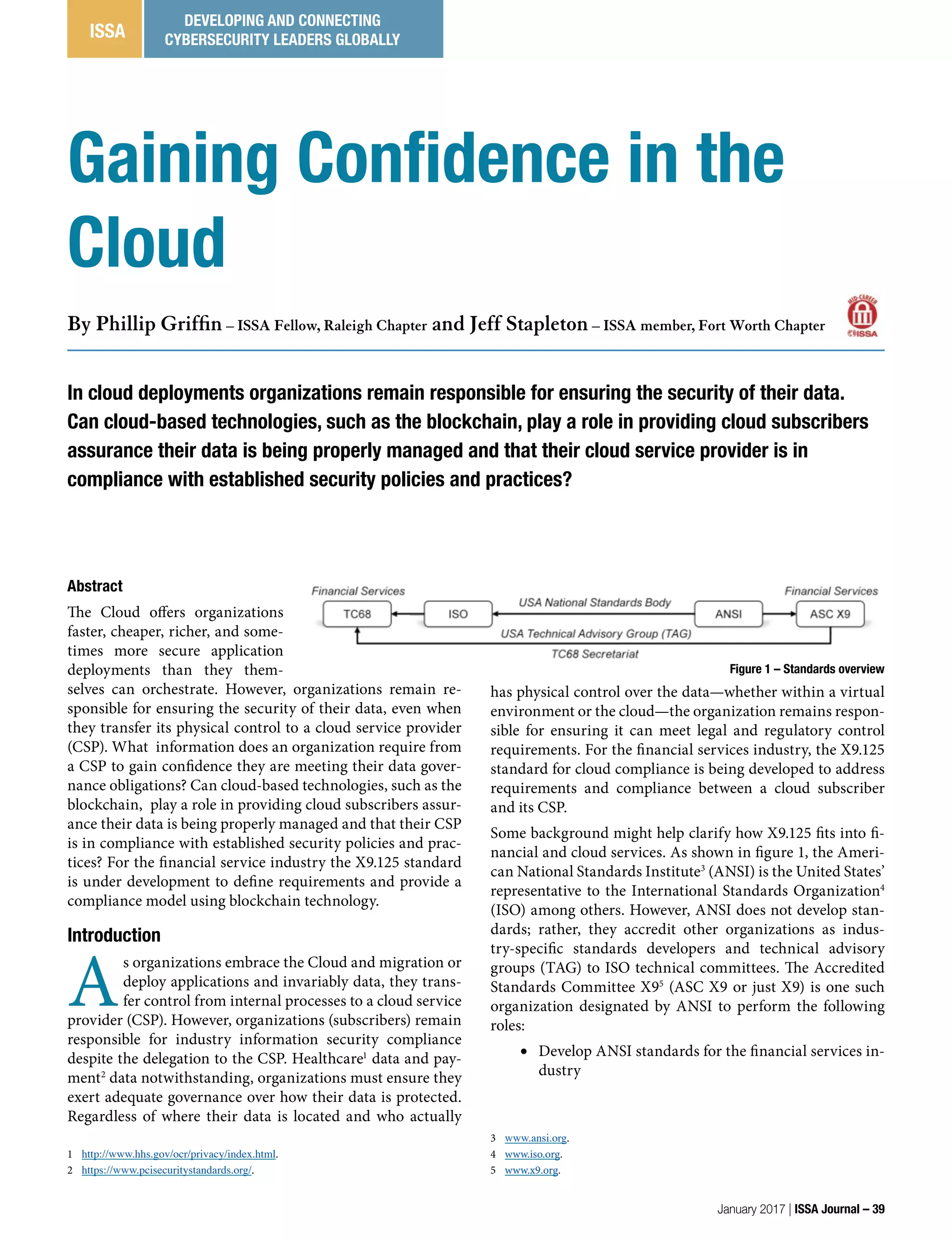 has physical control over the data—whether within a virtual
environment or the cloud—the organization remains respon-
sible for ensuring it can meet legal and regulatory control
requirements. For the financial services industry, the X9.125
standard for cloud compliance is being developed to address
requirements and compliance between a cloud subscriber
and its CSP.
Some background might help clarify how X9.125 fits into fi-
nancial and cloud services. As shown in figure 1, the Ameri-
can National Standards Institute3
(ANSI) is the United States’
representative to the International Standards Organization4
(ISO) among others. However, ANSI does not develop stan-
dards; rather, they accredit other organizations as indus-
try-specific standards developers and technical advisory
groups (TAG) to ISO technical committees. The Accredited
Standards Committee X95
(ASC X9 or just X9) is one such
organization designated by ANSI to perform the following
roles:
•	 Develop ANSI standards for the financial services in-
dustry
3 www.ansi.org.
4 www.iso.org.
5 www.x9.org.
Abstract
The Cloud offers organizations
faster, cheaper, richer, and some-
times more secure application
deployments than they them-
selves can orchestrate. However, organizations remain re-
sponsible for ensuring the security of their data, even when
they transfer its physical control to a cloud service provider
(CSP). What  information does an organization require from
a CSP to gain confidence they are meeting their data gover-
nance obligations? Can cloud-based technologies, such as the
blockchain, play a role in providing cloud subscribers assur-
ance their data is being properly managed and that their CSP
is in compliance with established security policies and prac-
tices? For the financial service industry the X9.125 standard
is under development to define requirements and provide a
compliance model using blockchain technology.
Introduction
A
s organizations embrace the Cloud and migration or
deploy applications and invariably data, they trans-
fer control from internal processes to a cloud service
provider (CSP). However, organizations (subscribers) remain
responsible for industry information security compliance
despite the delegation to the CSP. Healthcare1
data and pay-
ment2
data notwithstanding, organizations must ensure they
exert adequate governance over how their data is protected.
Regardless of where their data is located and who actually
1 http://www.hhs.gov/ocr/privacy/index.html.
2 https://www.pcisecuritystandards.org/.
Gaining Confidence in the
Cloud
By Phillip Griffin – ISSA Fellow, Raleigh Chapter and Jeff Stapleton – ISSA member, Fort Worth Chapter
In cloud deployments organizations remain responsible for ensuring the security of their data.
Can cloud-based technologies, such as the blockchain, play a role in providing cloud subscribers
assurance their data is being properly managed and that their cloud service provider is in
compliance with established security policies and practices?
Figure 1 – Standards overview
January 2017 | ISSA Journal – 39
ISSA
DEVELOPING AND CONNECTING
CYBERSECURITY LEADERS GLOBALLY
 