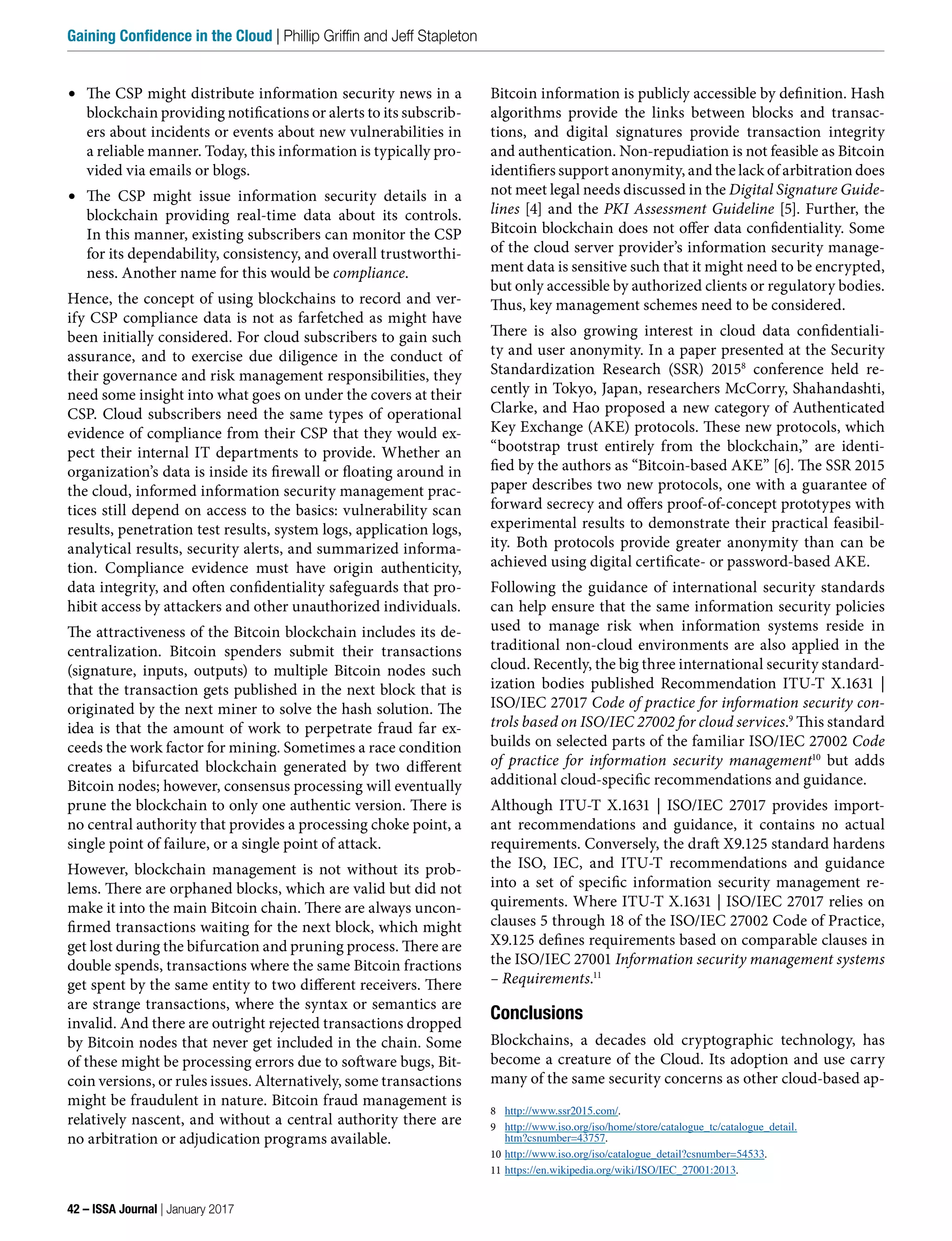 •	 The CSP might distribute information security news in a
blockchain providing notifications or alerts to its subscrib-
ers about incidents or events about new vulnerabilities in
a reliable manner. Today, this information is typically pro-
vided via emails or blogs.
•	 The CSP might issue information security details in a
blockchain providing real-time data about its controls.
In this manner, existing subscribers can monitor the CSP
for its dependability, consistency, and overall trustworthi-
ness. Another name for this would be compliance.
Hence, the concept of using blockchains to record and ver-
ify CSP compliance data is not as farfetched as might have
been initially considered. For cloud subscribers to gain such
assurance, and to exercise due diligence in the conduct of
their governance and risk management responsibilities, they
need some insight into what goes on under the covers at their
CSP. Cloud subscribers need the same types of operational
evidence of compliance from their CSP that they would ex-
pect their internal IT departments to provide. Whether an
organization’s data is inside its firewall or floating around in
the cloud, informed information security management prac-
tices still depend on access to the basics: vulnerability scan
results, penetration test results, system logs, application logs,
analytical results, security alerts, and summarized informa-
tion. Compliance evidence must have origin authenticity,
data integrity, and often confidentiality safeguards that pro-
hibit access by attackers and other unauthorized individuals.
The attractiveness of the Bitcoin blockchain includes its de-
centralization. Bitcoin spenders submit their transactions
(signature, inputs, outputs) to multiple Bitcoin nodes such
that the transaction gets published in the next block that is
originated by the next miner to solve the hash solution. The
idea is that the amount of work to perpetrate fraud far ex-
ceeds the work factor for mining. Sometimes a race condition
creates a bifurcated blockchain generated by two different
Bitcoin nodes; however, consensus processing will eventually
prune the blockchain to only one authentic version. There is
no central authority that provides a processing choke point, a
single point of failure, or a single point of attack.
However, blockchain management is not without its prob-
lems. There are orphaned blocks, which are valid but did not
make it into the main Bitcoin chain. There are always uncon-
firmed transactions waiting for the next block, which might
get lost during the bifurcation and pruning process. There are
double spends, transactions where the same Bitcoin fractions
get spent by the same entity to two different receivers. There
are strange transactions, where the syntax or semantics are
invalid. And there are outright rejected transactions dropped
by Bitcoin nodes that never get included in the chain. Some
of these might be processing errors due to software bugs, Bit-
coin versions, or rules issues. Alternatively, some transactions
might be fraudulent in nature. Bitcoin fraud management is
relatively nascent, and without a central authority there are
no arbitration or adjudication programs available.
Bitcoin information is publicly accessible by definition. Hash
algorithms provide the links between blocks and transac-
tions, and digital signatures provide transaction integrity
and authentication. Non-repudiation is not feasible as Bitcoin
identifiers support anonymity, and the lack of arbitration does
not meet legal needs discussed in the Digital Signature Guide-
lines [4] and the PKI Assessment Guideline [5]. Further, the
Bitcoin blockchain does not offer data confidentiality. Some
of the cloud server provider’s information security manage-
ment data is sensitive such that it might need to be encrypted,
but only accessible by authorized clients or regulatory bodies.
Thus, key management schemes need to be considered.
There is also growing interest in cloud data confidentiali-
ty and user anonymity. In a paper presented at the Security
Standardization Research (SSR) 20158
conference held re-
cently in Tokyo, Japan, researchers McCorry, Shahandashti,
Clarke, and Hao proposed a new category of Authenticated
Key Exchange (AKE) protocols. These new protocols, which
“bootstrap trust entirely from the blockchain,” are identi-
fied by the authors as “Bitcoin-based AKE” [6]. The SSR 2015
paper describes two new protocols, one with a guarantee of
forward secrecy and offers proof-of-concept prototypes with
experimental results to demonstrate their practical feasibil-
ity. Both protocols provide greater anonymity than can be
achieved using digital certificate- or password-based AKE.
Following the guidance of international security standards
can help ensure that the same information security policies
used to manage risk when information systems reside in
traditional non-cloud environments are also applied in the
cloud. Recently, the big three international security standard-
ization bodies published Recommendation ITU-T X.1631 |
ISO/IEC 27017 Code of practice for information security con-
trols based on ISO/IEC 27002 for cloud services.9
This standard
builds on selected parts of the familiar ISO/IEC 27002 Code
of practice for information security management10
but adds
additional cloud-specific recommendations and guidance.
Although ITU-T X.1631 | ISO/IEC 27017 provides import-
ant recommendations and guidance, it contains no actual
requirements. Conversely, the draft X9.125 standard hardens
the ISO, IEC, and ITU-T recommendations and guidance
into a set of specific information security management re-
quirements. Where ITU-T X.1631 | ISO/IEC 27017 relies on
clauses 5 through 18 of the ISO/IEC 27002 Code of Practice,
X9.125 defines requirements based on comparable clauses in
the ISO/IEC 27001 Information security management systems
– Requirements.11
Conclusions
Blockchains, a decades old cryptographic technology, has
become a creature of the Cloud. Its adoption and use carry
many of the same security concerns as other cloud-based ap-
8 http://www.ssr2015.com/.
9 http://www.iso.org/iso/home/store/catalogue_tc/catalogue_detail.
htm?csnumber=43757.
10 http://www.iso.org/iso/catalogue_detail?csnumber=54533.
11 https://en.wikipedia.org/wiki/ISO/IEC_27001:2013.
42 – ISSA Journal | January 2017
Gaining Confidence in the Cloud | Phillip Griffin and Jeff Stapleton
 