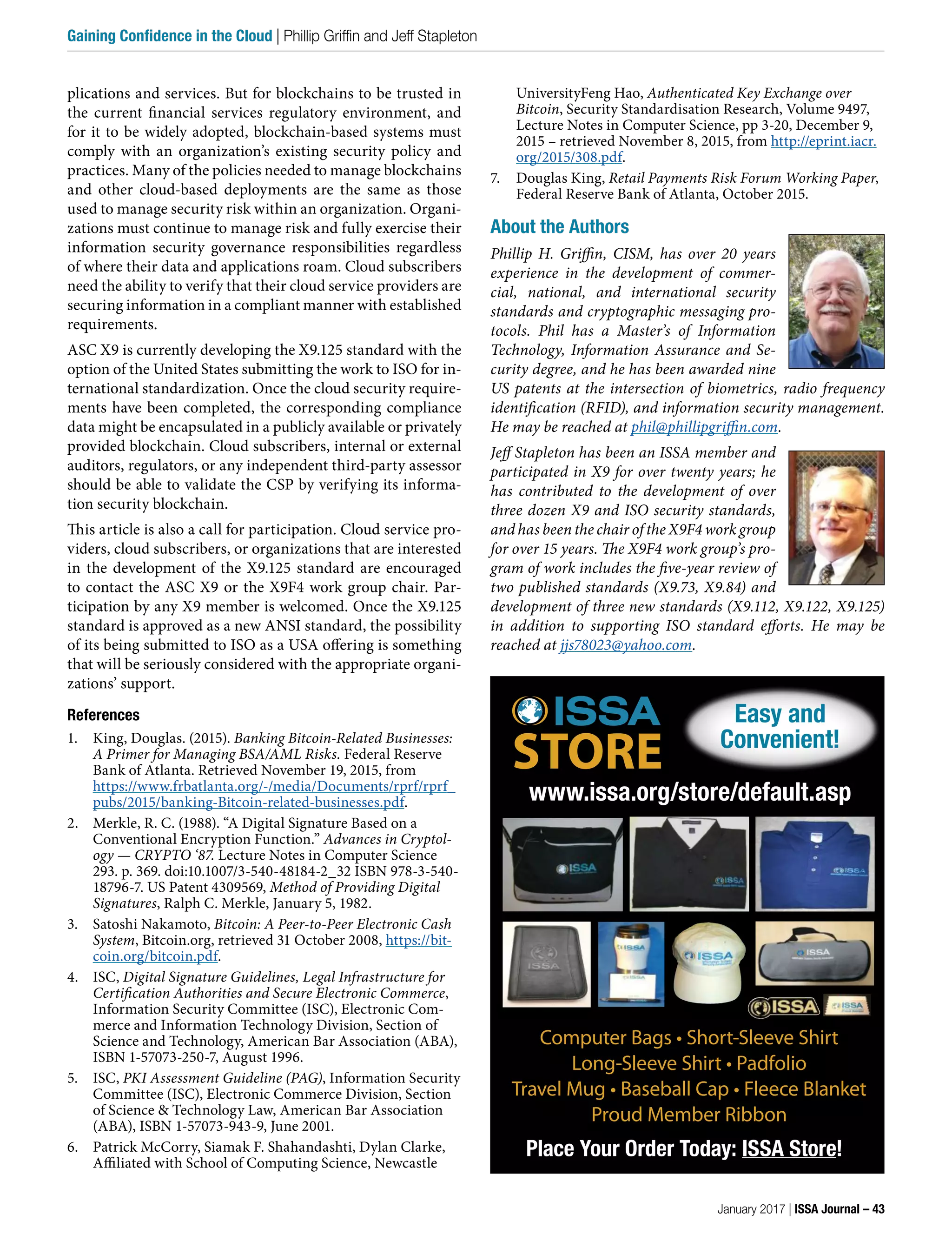 plications and services. But for blockchains to be trusted in
the current financial services regulatory environment, and
for it to be widely adopted, blockchain-based systems must
comply with an organization’s existing security policy and
practices. Many of the policies needed to manage blockchains
and other cloud-based deployments are the same as those
used to manage security risk within an organization. Organi-
zations must continue to manage risk and fully exercise their
information security governance responsibilities regardless
of where their data and applications roam. Cloud subscribers
need the ability to verify that their cloud service providers are
securing information in a compliant manner with established
requirements.
ASC X9 is currently developing the X9.125 standard with the
option of the United States submitting the work to ISO for in-
ternational standardization. Once the cloud security require-
ments have been completed, the corresponding compliance
data might be encapsulated in a publicly available or privately
provided blockchain. Cloud subscribers, internal or external
auditors, regulators, or any independent third-party assessor
should be able to validate the CSP by verifying its informa-
tion security blockchain.
This article is also a call for participation. Cloud service pro-
viders, cloud subscribers, or organizations that are interested
in the development of the X9.125 standard are encouraged
to contact the ASC X9 or the X9F4 work group chair. Par-
ticipation by any X9 member is welcomed. Once the X9.125
standard is approved as a new ANSI standard, the possibility
of its being submitted to ISO as a USA offering is something
that will be seriously considered with the appropriate organi-
zations’ support.
References
1. King, Douglas. (2015). Banking Bitcoin-Related Businesses:
A Primer for Managing BSA/AML Risks. Federal Reserve
Bank of Atlanta. Retrieved November 19, 2015, from
https://www.frbatlanta.org/-/media/Documents/rprf/rprf_
pubs/2015/banking-Bitcoin-related-businesses.pdf.
2. Merkle, R. C. (1988). “A Digital Signature Based on a
Conventional Encryption Function.” Advances in Cryptol-
ogy — CRYPTO ‘87. Lecture Notes in Computer Science
293. p. 369. doi:10.1007/3-540-48184-2_32 ISBN 978-3-540-
18796-7. US Patent 4309569, Method of Providing Digital
Signatures, Ralph C. Merkle, January 5, 1982.
3. Satoshi Nakamoto, Bitcoin: A Peer-to-Peer Electronic Cash
System, Bitcoin.org, retrieved 31 October 2008, https://bit-
coin.org/bitcoin.pdf.
4. ISC, Digital Signature Guidelines, Legal Infrastructure for
Certification Authorities and Secure Electronic Commerce,
Information Security Committee (ISC), Electronic Com-
merce and Information Technology Division, Section of
Science and Technology, American Bar Association (ABA),
ISBN 1-57073-250-7, August 1996.
5. ISC, PKI Assessment Guideline (PAG), Information Security
Committee (ISC), Electronic Commerce Division, Section
of Science & Technology Law, American Bar Association
(ABA), ISBN 1-57073-943-9, June 2001.
6. Patrick McCorry, Siamak F. Shahandashti, Dylan Clarke,
Affiliated with School of Computing Science, Newcastle
UniversityFeng Hao, Authenticated Key Exchange over
Bitcoin, Security Standardisation Research, Volume 9497,
Lecture Notes in Computer Science, pp 3-20, December 9,
2015 – retrieved November 8, 2015, from http://eprint.iacr.
org/2015/308.pdf.
7. Douglas King, Retail Payments Risk Forum Working Paper,
Federal Reserve Bank of Atlanta, October 2015.
About the Authors
Phillip H. Griffin, CISM, has over 20 years
experience in the development of commer-
cial, national, and international security
standards and cryptographic messaging pro-
tocols. Phil has a Master’s of Information
Technology, Information Assurance and Se-
curity degree, and he has been awarded nine
US patents at the intersection of biometrics, radio frequency
identification (RFID), and information security management.
He may be reached at phil@phillipgriffin.com.
Jeff Stapleton has been an ISSA member and
participated in X9 for over twenty years; he
has contributed to the development of over
three dozen X9 and ISO security standards,
and has been the chair of the X9F4 work group
for over 15 years. The X9F4 work group’s pro-
gram of work includes the five-year review of
two published standards (X9.73, X9.84) and
development of three new standards (X9.112, X9.122, X9.125)
in addition to supporting ISO standard efforts. He may be
reached at jjs78023@yahoo.com.
Easy and
Convenient!
Place Your Order Today: ISSA Store!
www.issa.org/store/default.asp
Computer Bags • Short-Sleeve Shirt
Long-Sleeve Shirt • Padfolio
Travel Mug • Baseball Cap • Fleece Blanket
Proud Member Ribbon
January 2017 | ISSA Journal – 43
Gaining Confidence in the Cloud | Phillip Griffin and Jeff Stapleton
 