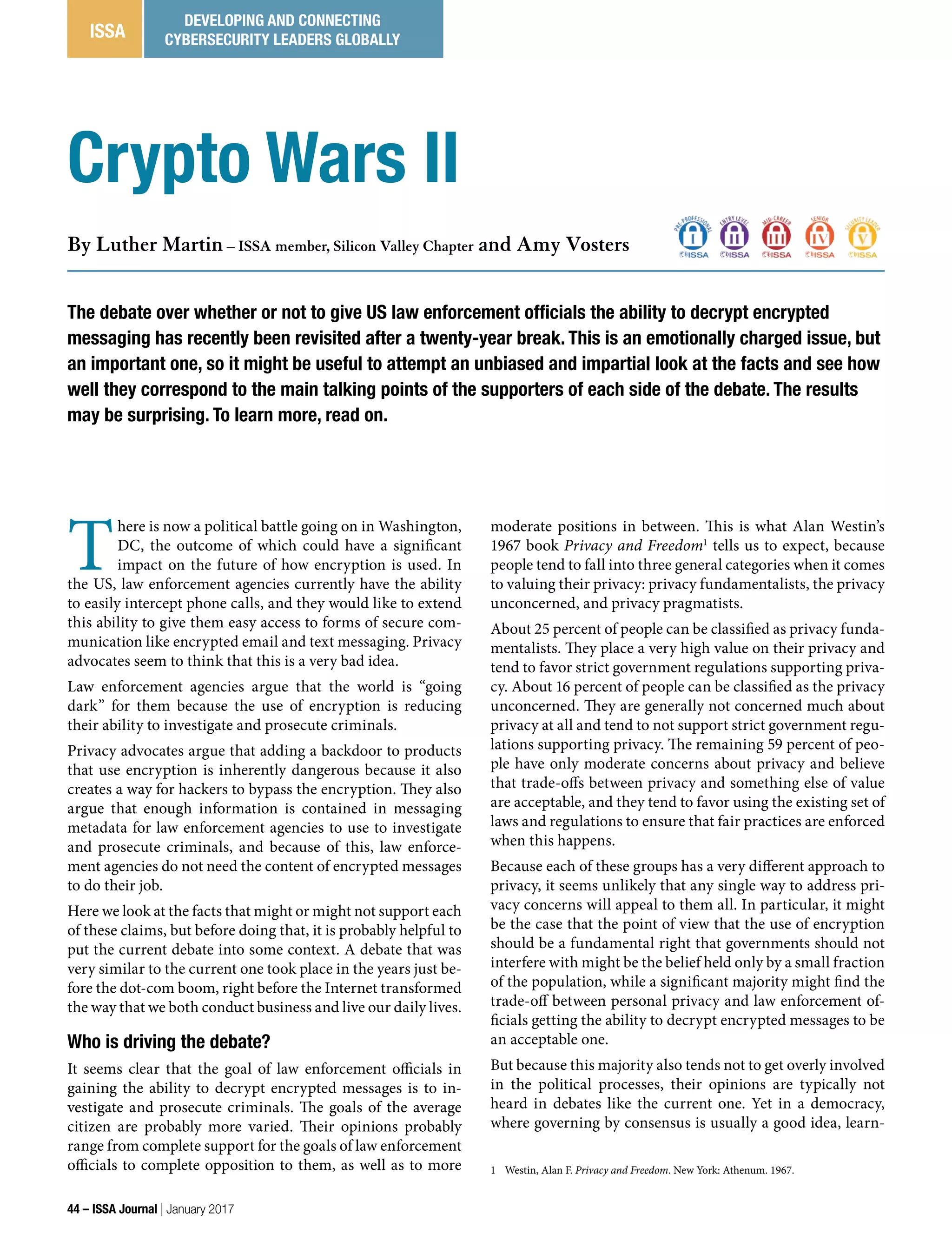 T
here is now a political battle going on in Washington,
DC, the outcome of which could have a significant
impact on the future of how encryption is used. In
the US, law enforcement agencies currently have the ability
to easily intercept phone calls, and they would like to extend
this ability to give them easy access to forms of secure com-
munication like encrypted email and text messaging. Privacy
advocates seem to think that this is a very bad idea.
Law enforcement agencies argue that the world is “going
dark” for them because the use of encryption is reducing
their ability to investigate and prosecute criminals.
Privacy advocates argue that adding a backdoor to products
that use encryption is inherently dangerous because it also
creates a way for hackers to bypass the encryption. They also
argue that enough information is contained in messaging
metadata for law enforcement agencies to use to investigate
and prosecute criminals, and because of this, law enforce-
ment agencies do not need the content of encrypted messages
to do their job.
Here we look at the facts that might or might not support each
of these claims, but before doing that, it is probably helpful to
put the current debate into some context. A debate that was
very similar to the current one took place in the years just be-
fore the dot-com boom, right before the Internet transformed
the way that we both conduct business and live our daily lives.
Who is driving the debate?
It seems clear that the goal of law enforcement officials in
gaining the ability to decrypt encrypted messages is to in-
vestigate and prosecute criminals. The goals of the average
citizen are probably more varied. Their opinions probably
range from complete support for the goals of law enforcement
officials to complete opposition to them, as well as to more
moderate positions in between. This is what Alan Westin’s
1967 book Privacy and Freedom1
tells us to expect, because
people tend to fall into three general categories when it comes
to valuing their privacy: privacy fundamentalists, the privacy
unconcerned, and privacy pragmatists.
About 25 percent of people can be classified as privacy funda-
mentalists. They place a very high value on their privacy and
tend to favor strict government regulations supporting priva-
cy. About 16 percent of people can be classified as the privacy
unconcerned. They are generally not concerned much about
privacy at all and tend to not support strict government regu-
lations supporting privacy. The remaining 59 percent of peo-
ple have only moderate concerns about privacy and believe
that trade-offs between privacy and something else of value
are acceptable, and they tend to favor using the existing set of
laws and regulations to ensure that fair practices are enforced
when this happens.
Because each of these groups has a very different approach to
privacy, it seems unlikely that any single way to address pri-
vacy concerns will appeal to them all. In particular, it might
be the case that the point of view that the use of encryption
should be a fundamental right that governments should not
interfere with might be the belief held only by a small fraction
of the population, while a significant majority might find the
trade-off between personal privacy and law enforcement of-
ficials getting the ability to decrypt encrypted messages to be
an acceptable one.
But because this majority also tends not to get overly involved
in the political processes, their opinions are typically not
heard in debates like the current one. Yet in a democracy,
where governing by consensus is usually a good idea, learn-
1 Westin, Alan F. Privacy and Freedom. New York: Athenum. 1967.
The debate over whether or not to give US law enforcement officials the ability to decrypt encrypted
messaging has recently been revisited after a twenty-year break. This is an emotionally charged issue, but
an important one, so it might be useful to attempt an unbiased and impartial look at the facts and see how
well they correspond to the main talking points of the supporters of each side of the debate. The results
may be surprising. To learn more, read on.
By Luther Martin – ISSA member, Silicon Valley Chapter and Amy Vosters
Crypto Wars II
44 – ISSA Journal | January 2017
ISSA
DEVELOPING AND CONNECTING
CYBERSECURITY LEADERS GLOBALLY
 