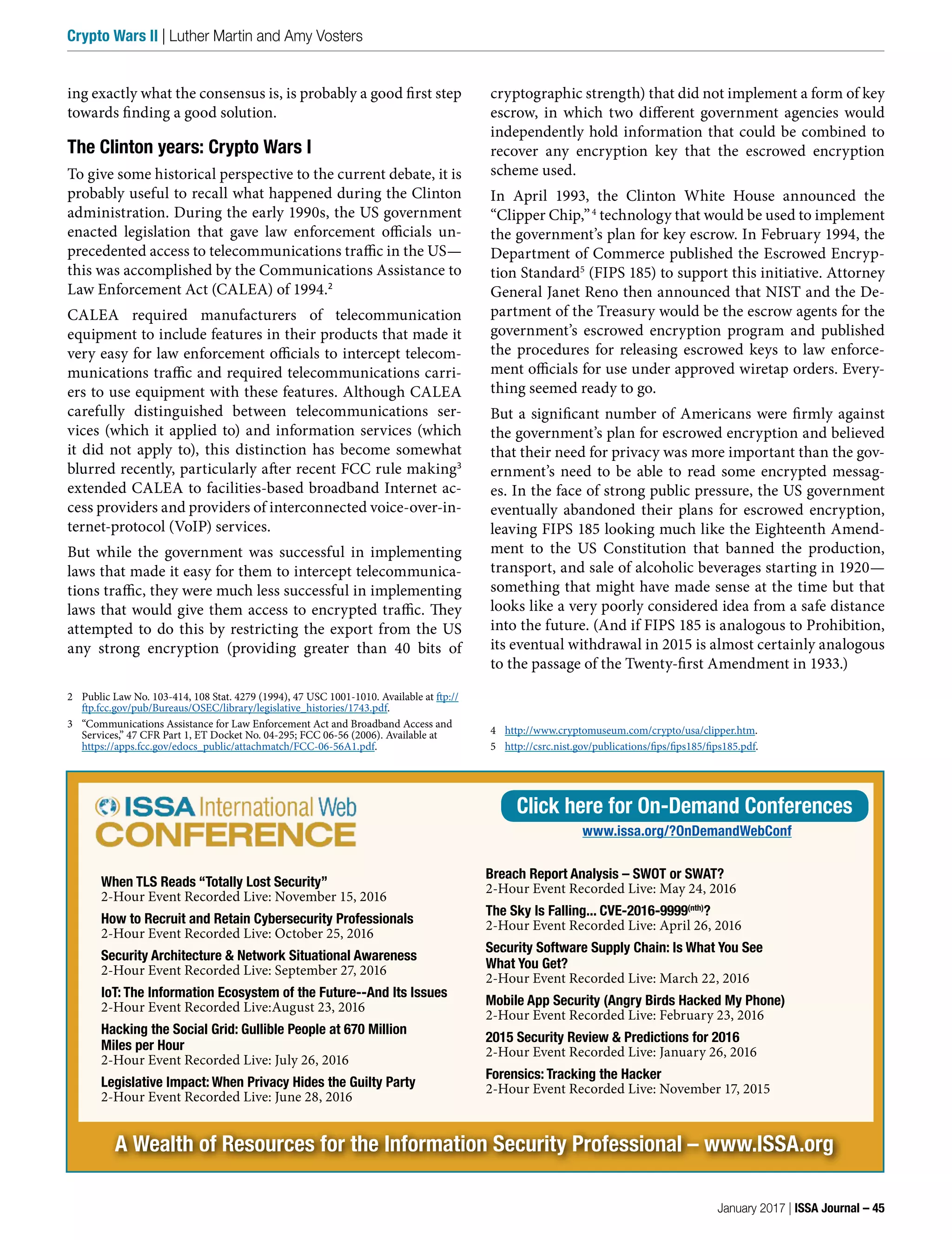 ing exactly what the consensus is, is probably a good first step
towards finding a good solution.
The Clinton years: Crypto Wars I
To give some historical perspective to the current debate, it is
probably useful to recall what happened during the Clinton
administration. During the early 1990s, the US government
enacted legislation that gave law enforcement officials un-
precedented access to telecommunications traffic in the US—
this was accomplished by the Communications Assistance to
Law Enforcement Act (CALEA) of 1994.2
CALEA required manufacturers of telecommunication
equipment to include features in their products that made it
very easy for law enforcement officials to intercept telecom-
munications traffic and required telecommunications carri-
ers to use equipment with these features. Although CALEA
carefully distinguished between telecommunications ser-
vices (which it applied to) and information services (which
it did not apply to), this distinction has become somewhat
blurred recently, particularly after recent FCC rule making3
extended CALEA to facilities-based broadband Internet ac-
cess providers and providers of interconnected voice-over-in-
ternet-protocol (VoIP) services.
But while the government was successful in implementing
laws that made it easy for them to intercept telecommunica-
tions traffic, they were much less successful in implementing
laws that would give them access to encrypted traffic. They
attempted to do this by restricting the export from the US
any strong encryption (providing greater than 40 bits of
2 Public Law No. 103-414, 108 Stat. 4279 (1994), 47 USC 1001-1010. Available at ftp://
ftp.fcc.gov/pub/Bureaus/OSEC/library/legislative_histories/1743.pdf.
3 “Communications Assistance for Law Enforcement Act and Broadband Access and
Services,” 47 CFR Part 1, ET Docket No. 04-295; FCC 06-56 (2006). Available at
https://apps.fcc.gov/edocs_public/attachmatch/FCC-06-56A1.pdf.
cryptographic strength) that did not implement a form of key
escrow, in which two different government agencies would
independently hold information that could be combined to
recover any encryption key that the escrowed encryption
scheme used.
In April 1993, the Clinton White House announced the
“Clipper Chip,”4
technology that would be used to implement
the government’s plan for key escrow. In February 1994, the
Department of Commerce published the Escrowed Encryp-
tion Standard5
(FIPS 185) to support this initiative. Attorney
General Janet Reno then announced that NIST and the De-
partment of the Treasury would be the escrow agents for the
government’s escrowed encryption program and published
the procedures for releasing escrowed keys to law enforce-
ment officials for use under approved wiretap orders. Every-
thing seemed ready to go.
But a significant number of Americans were firmly against
the government’s plan for escrowed encryption and believed
that their need for privacy was more important than the gov-
ernment’s need to be able to read some encrypted messag-
es. In the face of strong public pressure, the US government
eventually abandoned their plans for escrowed encryption,
leaving FIPS 185 looking much like the Eighteenth Amend-
ment to the US Constitution that banned the production,
transport, and sale of alcoholic beverages starting in 1920—
something that might have made sense at the time but that
looks like a very poorly considered idea from a safe distance
into the future. (And if FIPS 185 is analogous to Prohibition,
its eventual withdrawal in 2015 is almost certainly analogous
to the passage of the Twenty-first Amendment in 1933.)
4 http://www.cryptomuseum.com/crypto/usa/clipper.htm.
5 http://csrc.nist.gov/publications/fips/fips185/fips185.pdf.
A Wealth of Resources for the Information Security Professional – www.ISSA.org
When TLS Reads “Totally Lost Security”
2-Hour Event Recorded Live: November 15, 2016
How to Recruit and Retain Cybersecurity Professionals
2-Hour Event Recorded Live: October 25, 2016
Security Architecture & Network Situational Awareness
2-Hour Event Recorded Live: September 27, 2016
IoT: The Information Ecosystem of the Future--And Its Issues
2-Hour Event Recorded Live:August 23, 2016
Hacking the Social Grid: Gullible People at 670 Million
Miles per Hour
2-Hour Event Recorded Live: July 26, 2016
Legislative Impact: When Privacy Hides the Guilty Party
2-Hour Event Recorded Live: June 28, 2016
Breach Report Analysis – SWOT or SWAT?
2-Hour Event Recorded Live: May 24, 2016
The Sky Is Falling... CVE-2016-9999(nth)
?
2-Hour Event Recorded Live: April 26, 2016
Security Software Supply Chain: Is What You See
What You Get?
2-Hour Event Recorded Live: March 22, 2016
Mobile App Security (Angry Birds Hacked My Phone)
2-Hour Event Recorded Live: February 23, 2016
2015 Security Review & Predictions for 2016
2-Hour Event Recorded Live: January 26, 2016
Forensics: Tracking the Hacker
2-Hour Event Recorded Live: November 17, 2015
Click here for On-Demand Conferences
www.issa.org/?OnDemandWebConf
January 2017 | ISSA Journal – 45
Crypto Wars II | Luther Martin and Amy Vosters
 