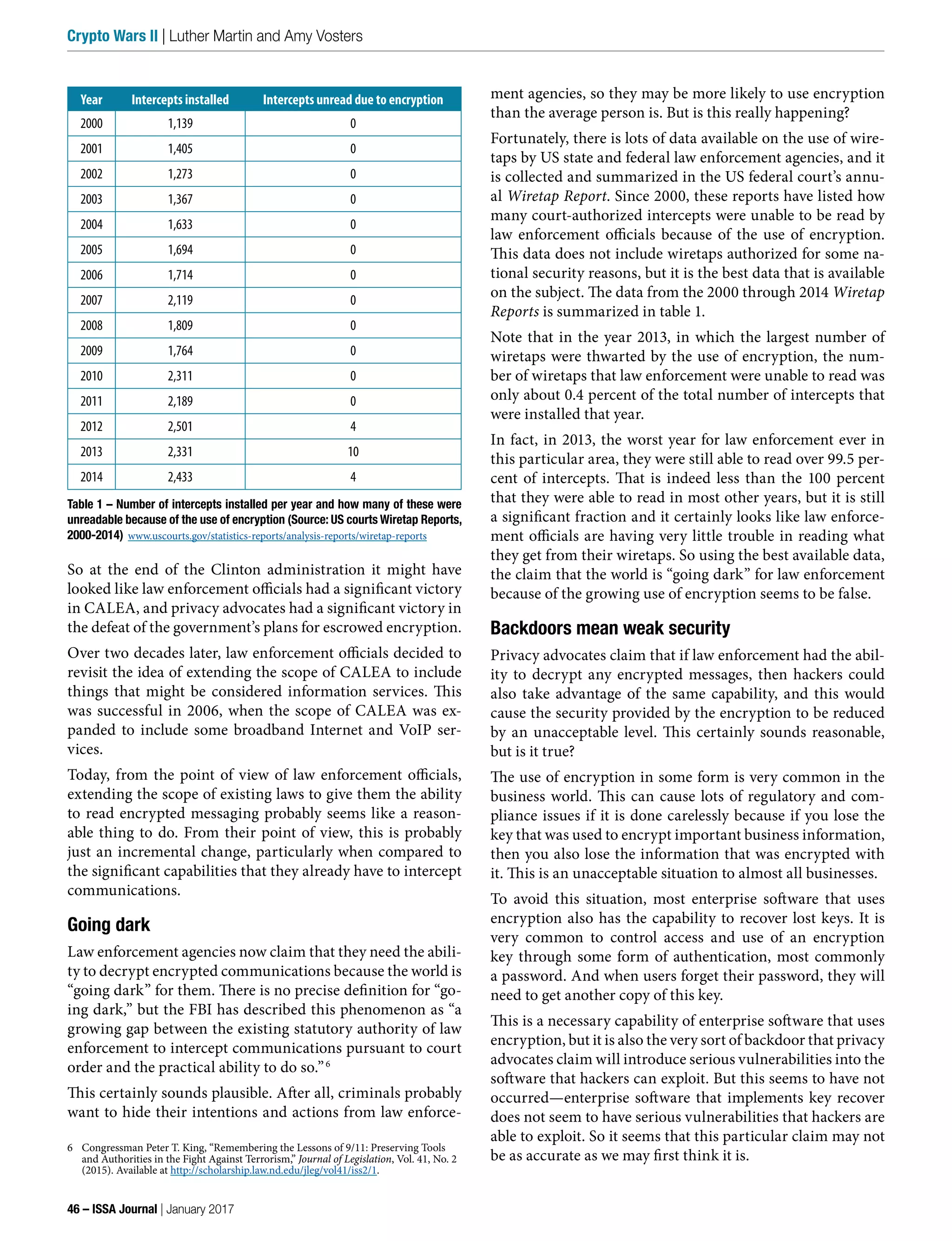 ment agencies, so they may be more likely to use encryption
than the average person is. But is this really happening?
Fortunately, there is lots of data available on the use of wire-
taps by US state and federal law enforcement agencies, and it
is collected and summarized in the US federal court’s annu-
al Wiretap Report. Since 2000, these reports have listed how
many court-authorized intercepts were unable to be read by
law enforcement officials because of the use of encryption.
This data does not include wiretaps authorized for some na-
tional security reasons, but it is the best data that is available
on the subject. The data from the 2000 through 2014 Wiretap
Reports is summarized in table 1.
Note that in the year 2013, in which the largest number of
wiretaps were thwarted by the use of encryption, the num-
ber of wiretaps that law enforcement were unable to read was
only about 0.4 percent of the total number of intercepts that
were installed that year.
In fact, in 2013, the worst year for law enforcement ever in
this particular area, they were still able to read over 99.5 per-
cent of intercepts. That is indeed less than the 100 percent
that they were able to read in most other years, but it is still
a significant fraction and it certainly looks like law enforce-
ment officials are having very little trouble in reading what
they get from their wiretaps. So using the best available data,
the claim that the world is “going dark” for law enforcement
because of the growing use of encryption seems to be false.
Backdoors mean weak security
Privacy advocates claim that if law enforcement had the abil-
ity to decrypt any encrypted messages, then hackers could
also take advantage of the same capability, and this would
cause the security provided by the encryption to be reduced
by an unacceptable level. This certainly sounds reasonable,
but is it true?
The use of encryption in some form is very common in the
business world. This can cause lots of regulatory and com-
pliance issues if it is done carelessly because if you lose the
key that was used to encrypt important business information,
then you also lose the information that was encrypted with
it. This is an unacceptable situation to almost all businesses.
To avoid this situation, most enterprise software that uses
encryption also has the capability to recover lost keys. It is
very common to control access and use of an encryption
key through some form of authentication, most commonly
a password. And when users forget their password, they will
need to get another copy of this key.
This is a necessary capability of enterprise software that uses
encryption, but it is also the very sort of backdoor that privacy
advocates claim will introduce serious vulnerabilities into the
software that hackers can exploit. But this seems to have not
occurred—enterprise software that implements key recover
does not seem to have serious vulnerabilities that hackers are
able to exploit. So it seems that this particular claim may not
be as accurate as we may first think it is.
So at the end of the Clinton administration it might have
looked like law enforcement officials had a significant victory
in CALEA, and privacy advocates had a significant victory in
the defeat of the government’s plans for escrowed encryption.
Over two decades later, law enforcement officials decided to
revisit the idea of extending the scope of CALEA to include
things that might be considered information services. This
was successful in 2006, when the scope of CALEA was ex-
panded to include some broadband Internet and VoIP ser-
vices.
Today, from the point of view of law enforcement officials,
extending the scope of existing laws to give them the ability
to read encrypted messaging probably seems like a reason-
able thing to do. From their point of view, this is probably
just an incremental change, particularly when compared to
the significant capabilities that they already have to intercept
communications.
Going dark
Law enforcement agencies now claim that they need the abili-
ty to decrypt encrypted communications because the world is
“going dark” for them. There is no precise definition for “go-
ing dark,” but the FBI has described this phenomenon as “a
growing gap between the existing statutory authority of law
enforcement to intercept communications pursuant to court
order and the practical ability to do so.”6
This certainly sounds plausible. After all, criminals probably
want to hide their intentions and actions from law enforce-
6 Congressman Peter T. King, “Remembering the Lessons of 9/11: Preserving Tools
and Authorities in the Fight Against Terrorism,” Journal of Legislation, Vol. 41, No. 2
(2015). Available at http://scholarship.law.nd.edu/jleg/vol41/iss2/1.
Year Intercepts installed Intercepts unread due to encryption
2000 1,139 0
2001 1,405 0
2002 1,273 0
2003 1,367 0
2004 1,633 0
2005 1,694 0
2006 1,714 0
2007 2,119 0
2008 1,809 0
2009 1,764 0
2010 2,311 0
2011 2,189 0
2012 2,501 4
2013 2,331 10
2014 2,433 4
Table 1 – Number of intercepts installed per year and how many of these were
unreadable because of the use of encryption (Source: US courts Wiretap Reports,
2000-2014) www.uscourts.gov/statistics-reports/analysis-reports/wiretap-reports
46 – ISSA Journal | January 2017
Crypto Wars II | Luther Martin and Amy Vosters
 