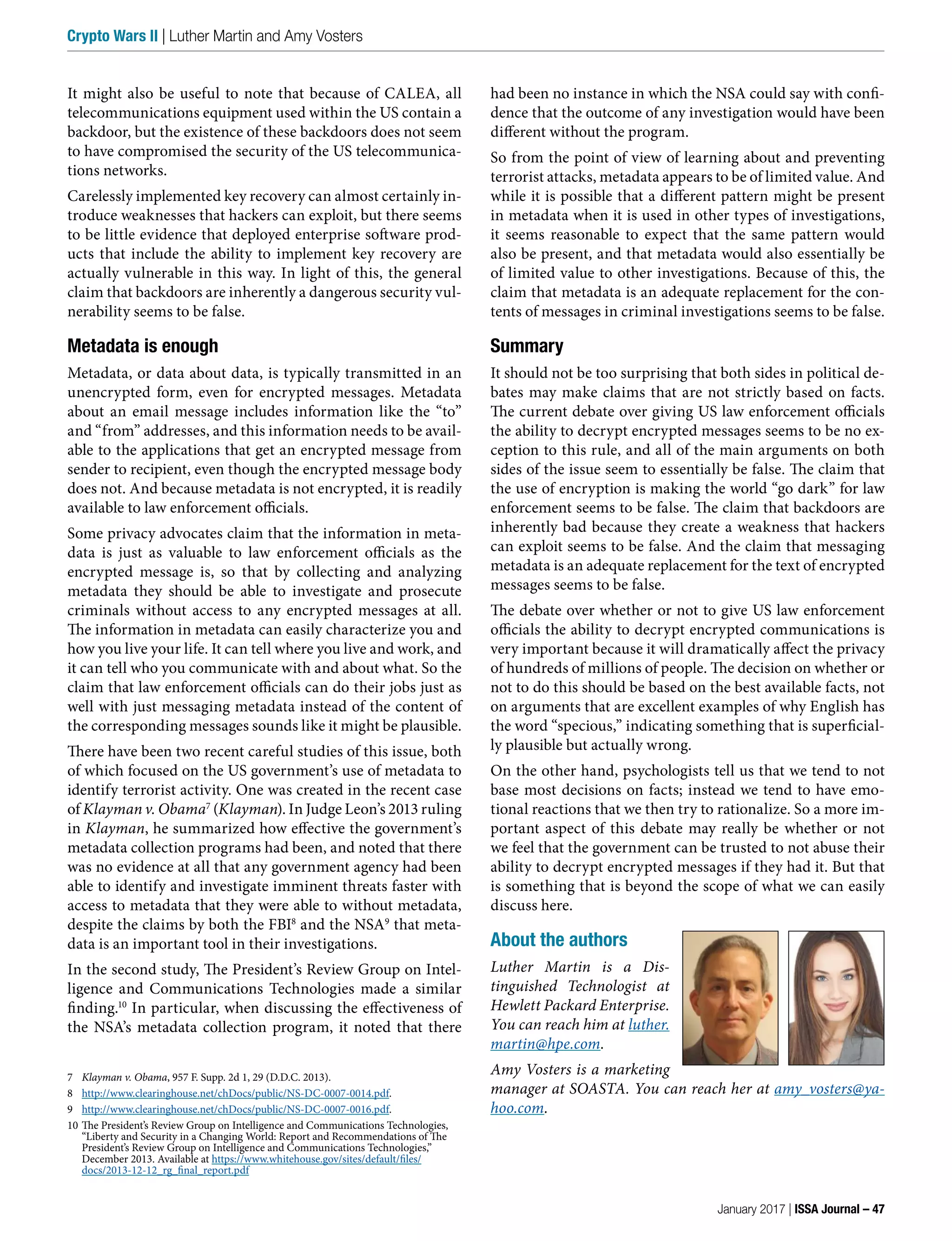 It might also be useful to note that because of CALEA, all
telecommunications equipment used within the US contain a
backdoor, but the existence of these backdoors does not seem
to have compromised the security of the US telecommunica-
tions networks.
Carelessly implemented key recovery can almost certainly in-
troduce weaknesses that hackers can exploit, but there seems
to be little evidence that deployed enterprise software prod-
ucts that include the ability to implement key recovery are
actually vulnerable in this way. In light of this, the general
claim that backdoors are inherently a dangerous security vul-
nerability seems to be false.
Metadata is enough
Metadata, or data about data, is typically transmitted in an
unencrypted form, even for encrypted messages. Metadata
about an email message includes information like the “to”
and “from” addresses, and this information needs to be avail-
able to the applications that get an encrypted message from
sender to recipient, even though the encrypted message body
does not. And because metadata is not encrypted, it is readily
available to law enforcement officials.
Some privacy advocates claim that the information in meta-
data is just as valuable to law enforcement officials as the
encrypted message is, so that by collecting and analyzing
metadata they should be able to investigate and prosecute
criminals without access to any encrypted messages at all.
The information in metadata can easily characterize you and
how you live your life. It can tell where you live and work, and
it can tell who you communicate with and about what. So the
claim that law enforcement officials can do their jobs just as
well with just messaging metadata instead of the content of
the corresponding messages sounds like it might be plausible.
There have been two recent careful studies of this issue, both
of which focused on the US government’s use of metadata to
identify terrorist activity. One was created in the recent case
of Klayman v. Obama7
(Klayman). In Judge Leon’s 2013 ruling
in Klayman, he summarized how effective the government’s
metadata collection programs had been, and noted that there
was no evidence at all that any government agency had been
able to identify and investigate imminent threats faster with
access to metadata that they were able to without metadata,
despite the claims by both the FBI8
and the NSA9
that meta-
data is an important tool in their investigations.
In the second study, The President’s Review Group on Intel-
ligence and Communications Technologies made a similar
finding.10
 In particular, when discussing the effectiveness of
the NSA’s metadata collection program, it noted that there
7 Klayman v. Obama, 957 F. Supp. 2d 1, 29 (D.D.C. 2013).
8 http://www.clearinghouse.net/chDocs/public/NS-DC-0007-0014.pdf.
9 http://www.clearinghouse.net/chDocs/public/NS-DC-0007-0016.pdf.
10 The President’s Review Group on Intelligence and Communications Technologies,
“Liberty and Security in a Changing World: Report and Recommendations of The
President’s Review Group on Intelligence and Communications Technologies,”
December 2013. Available at https://www.whitehouse.gov/sites/default/files/
docs/2013-12-12_rg_final_report.pdf
had been no instance in which the NSA could say with confi-
dence that the outcome of any investigation would have been
different without the program.
So from the point of view of learning about and preventing
terrorist attacks, metadata appears to be of limited value. And
while it is possible that a different pattern might be present
in metadata when it is used in other types of investigations,
it seems reasonable to expect that the same pattern would
also be present, and that metadata would also essentially be
of limited value to other investigations. Because of this, the
claim that metadata is an adequate replacement for the con-
tents of messages in criminal investigations seems to be false.
Summary
It should not be too surprising that both sides in political de-
bates may make claims that are not strictly based on facts.
The current debate over giving US law enforcement officials
the ability to decrypt encrypted messages seems to be no ex-
ception to this rule, and all of the main arguments on both
sides of the issue seem to essentially be false. The claim that
the use of encryption is making the world “go dark” for law
enforcement seems to be false. The claim that backdoors are
inherently bad because they create a weakness that hackers
can exploit seems to be false. And the claim that messaging
metadata is an adequate replacement for the text of encrypted
messages seems to be false.
The debate over whether or not to give US law enforcement
officials the ability to decrypt encrypted communications is
very important because it will dramatically affect the privacy
of hundreds of millions of people. The decision on whether or
not to do this should be based on the best available facts, not
on arguments that are excellent examples of why English has
the word “specious,” indicating something that is superficial-
ly plausible but actually wrong.
On the other hand, psychologists tell us that we tend to not
base most decisions on facts; instead we tend to have emo-
tional reactions that we then try to rationalize. So a more im-
portant aspect of this debate may really be whether or not
we feel that the government can be trusted to not abuse their
ability to decrypt encrypted messages if they had it. But that
is something that is beyond the scope of what we can easily
discuss here.
About the authors
Luther Martin is a Dis-
tinguished Technologist at
Hewlett Packard Enterprise.
You can reach him at luther.
martin@hpe.com.
Amy Vosters is a marketing
manager at SOASTA. You can reach her at amy_vosters@ya-
hoo.com.
January 2017 | ISSA Journal – 47
Crypto Wars II | Luther Martin and Amy Vosters
 