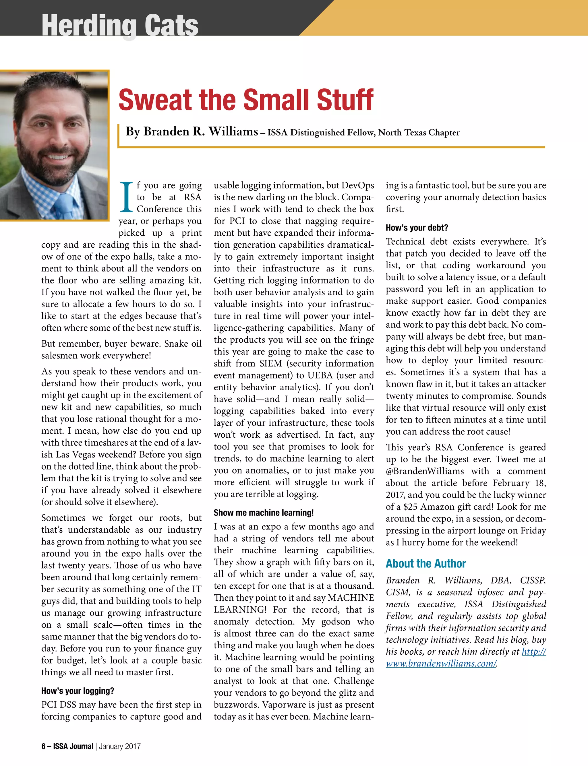 I
f you are going
to be at RSA
Conference this
year, or perhaps you
picked up a print
copy and are reading this in the shad-
ow of one of the expo halls, take a mo-
ment to think about all the vendors on
the floor who are selling amazing kit.
If you have not walked the floor yet, be
sure to allocate a few hours to do so. I
like to start at the edges because that’s
often where some of the best new stuff is.
But remember, buyer beware. Snake oil
salesmen work everywhere!
As you speak to these vendors and un-
derstand how their products work, you
might get caught up in the excitement of
new kit and new capabilities, so much
that you lose rational thought for a mo-
ment. I mean, how else do you end up
with three timeshares at the end of a lav-
ish Las Vegas weekend? Before you sign
on the dotted line, think about the prob-
lem that the kit is trying to solve and see
if you have already solved it elsewhere
(or should solve it elsewhere).
Sometimes we forget our roots, but
that’s understandable as our industry
has grown from nothing to what you see
around you in the expo halls over the
last twenty years. Those of us who have
been around that long certainly remem-
ber security as something one of the IT
guys did, that and building tools to help
us manage our growing infrastructure
on a small scale—often times in the
same manner that the big vendors do to-
day. Before you run to your finance guy
for budget, let’s look at a couple basic
things we all need to master first.
How’s your logging?
PCI DSS may have been the first step in
forcing companies to capture good and
usable logging information, but DevOps
is the new darling on the block. Compa-
nies I work with tend to check the box
for PCI to close that nagging require-
ment but have expanded their informa-
tion generation capabilities dramatical-
ly to gain extremely important insight
into their infrastructure as it runs.
Getting rich logging information to do
both user behavior analysis and to gain
valuable insights into your infrastruc-
ture in real time will power your intel-
ligence-gathering capabilities. Many of
the products you will see on the fringe
this year are going to make the case to
shift from SIEM (security information
event management) to UEBA (user and
entity behavior analytics). If you don’t
have solid—and I mean really solid—
logging capabilities baked into every
layer of your infrastructure, these tools
won’t work as advertised. In fact, any
tool you see that promises to look for
trends, to do machine learning to alert
you on anomalies, or to just make you
more efficient will struggle to work if
you are terrible at logging.
Show me machine learning!
I was at an expo a few months ago and
had a string of vendors tell me about
their machine learning capabilities.
They show a graph with fifty bars on it,
all of which are under a value of, say,
ten except for one that is at a thousand.
Then they point to it and say MACHINE
LEARNING! For the record, that is
anomaly detection. My godson who
is almost three can do the exact same
thing and make you laugh when he does
it. Machine learning would be pointing
to one of the small bars and telling an
analyst to look at that one. Challenge
your vendors to go beyond the glitz and
buzzwords. Vaporware is just as present
today as it has ever been. Machine learn-
ing is a fantastic tool, but be sure you are
covering your anomaly detection basics
first.
How’s your debt?
Technical debt exists everywhere. It’s
that patch you decided to leave off the
list, or that coding workaround you
built to solve a latency issue, or a default
password you left in an application to
make support easier. Good companies
know exactly how far in debt they are
and work to pay this debt back. No com-
pany will always be debt free, but man-
aging this debt will help you understand
how to deploy your limited resourc-
es. Sometimes it’s a system that has a
known flaw in it, but it takes an attacker
twenty minutes to compromise. Sounds
like that virtual resource will only exist
for ten to fifteen minutes at a time until
you can address the root cause!
This year’s RSA Conference is geared
up to be the biggest ever. Tweet me at
@BrandenWilliams with a comment
about the article before February 18,
2017, and you could be the lucky winner
of a $25 Amazon gift card! Look for me
around the expo, in a session, or decom-
pressing in the airport lounge on Friday
as I hurry home for the weekend!
About the Author
Branden R. Williams, DBA, CISSP,
CISM, is a seasoned infosec and pay-
ments executive, ISSA Distinguished
Fellow, and regularly assists top global
firms with their information security and
technology initiatives. Read his blog, buy
his books, or reach him directly at http://
www.brandenwilliams.com/.
Sweat the Small Stuff
By Branden R. Williams – ISSA Distinguished Fellow, North Texas Chapter
Herding Cats
6 – ISSA Journal | January 2017
 