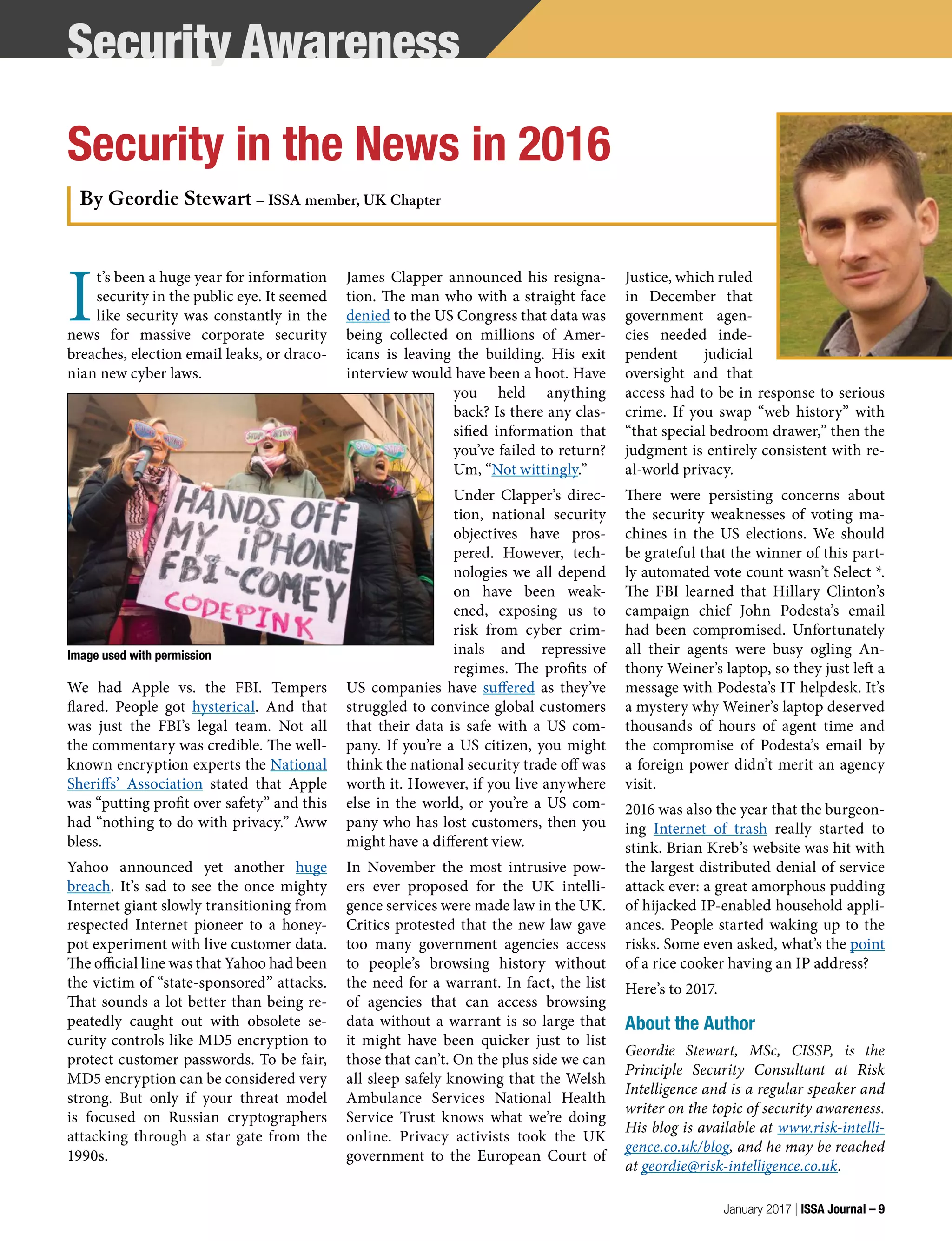 I
t’s been a huge year for information
security in the public eye. It seemed
like security was constantly in the
news for massive corporate security
breaches, election email leaks, or draco-
nian new cyber laws.
We had Apple vs. the FBI. Tempers
flared. People got hysterical. And that
was just the FBI’s legal team. Not all
the commentary was credible. The well-
known encryption experts the National
Sheriffs’ Association stated that Apple
was “putting profit over safety” and this
had “nothing to do with privacy.” Aww
bless.
Yahoo announced yet another huge
breach. It’s sad to see the once mighty
Internet giant slowly transitioning from
respected Internet pioneer to a honey-
pot experiment with live customer data.
The official line was that Yahoo had been
the victim of “state-sponsored” attacks.
That sounds a lot better than being re-
peatedly caught out with obsolete se-
curity controls like MD5 encryption to
protect customer passwords. To be fair,
MD5 encryption can be considered very
strong. But only if your threat model
is focused on Russian cryptographers
attacking through a star gate from the
1990s.
James Clapper announced his resigna-
tion. The man who with a straight face
denied to the US Congress that data was
being collected on millions of Amer-
icans is leaving the building. His exit
interview would have been a hoot. Have
you held anything
back? Is there any clas-
sified information that
you’ve failed to return?
Um, “Not wittingly.”
Under Clapper’s direc-
tion, national security
objectives have pros-
pered. However, tech-
nologies we all depend
on have been weak-
ened, exposing us to
risk from cyber crim-
inals and repressive
regimes. The profits of
US companies have suffered as they’ve
struggled to convince global customers
that their data is safe with a US com-
pany. If you’re a US citizen, you might
think the national security trade off was
worth it. However, if you live anywhere
else in the world, or you’re a US com-
pany who has lost customers, then you
might have a different view.
In November the most intrusive pow-
ers ever proposed for the UK intelli-
gence services were made law in the UK.
Critics protested that the new law gave
too many government agencies access
to people’s browsing history without
the need for a warrant. In fact, the list
of agencies that can access browsing
data without a warrant is so large that
it might have been quicker just to list
those that can’t. On the plus side we can
all sleep safely knowing that the Welsh
Ambulance Services National Health
Service Trust knows what we’re doing
online. Privacy activists took the UK
government to the European Court of
Justice, which ruled
in December that
government agen-
cies needed inde-
pendent judicial
oversight and that
access had to be in response to serious
crime. If you swap “web history” with
“that special bedroom drawer,” then the
judgment is entirely consistent with re-
al-world privacy.
There were persisting concerns about
the security weaknesses of voting ma-
chines in the US elections. We should
be grateful that the winner of this part-
ly automated vote count wasn’t Select *.
The FBI learned that Hillary Clinton’s
campaign chief John Podesta’s email
had been compromised. Unfortunately
all their agents were busy ogling An-
thony Weiner’s laptop, so they just left a
message with Podesta’s IT helpdesk. It’s
a mystery why Weiner’s laptop deserved
thousands of hours of agent time and
the compromise of Podesta’s email by
a foreign power didn’t merit an agency
visit.
2016 was also the year that the burgeon-
ing Internet of trash really started to
stink. Brian Kreb’s website was hit with
the largest distributed denial of service
attack ever: a great amorphous pudding
of hijacked IP-enabled household appli-
ances. People started waking up to the
risks. Some even asked, what’s the point
of a rice cooker having an IP address?
Here’s to 2017.
About the Author
Geordie Stewart, MSc, CISSP, is the
Principle Security Consultant at Risk
Intelligence and is a regular speaker and
writer on the topic of security awareness.
His blog is available at www.risk-intelli-
gence.co.uk/blog, and he may be reached
at geordie@risk-intelligence.co.uk.
Security Awareness
Security in the News in 2016
By Geordie Stewart – ISSA member, UK Chapter
Image used with permission
January 2017 | ISSA Journal – 9
 