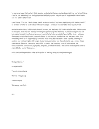 ’m lost, or at least that’s what I think is going on, but what if you’re lost and can’t tell that you’re lost? What
if you’re just wandering? Or doing just fine at keeping up with the path you’re supposed to be on? How
can you tell the difference?
I don’t know if I’m lost. I wish I knew, I wish an alarm inside of my brain would just go off blaring “LOST!”
so id know whether to seek help or retrace my steps – whatever needed to be done to get un-lost.
Humans can honestly come off as pathetic at times; the way they can’t even decipher their ownemotions
or thoughts…that they are feeling? Thinking? Experiencing? It’s like being in preschool again and not
being able to read, therefore comprehend much of what’s being asked of you half the time – helpless.
Dependent on another human to explain things to you which is exactly how you are years later. You
constantly crave to be supported by someone else, using the help as if it were a crutch. Leaning on
another and not bearing the full weight of your confusion alone has the potential to just….make things
make sense. Whether it’s advice, a shoulder to cry on, the company to avoid being alone, the
encouragement, compassion, sympathy, empathy, or whatever else – the human soul depends on it to
make it to the end of life’s game.
Don’t preach independence if we’re incapable of actually being so, not pretending so.
“Independence.”
In dependence,
You rely on another’s
Hand to help you up
Instead of just
Using your own feet.
-t.j.t.
 