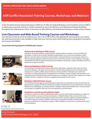 FEDERAL MEDIATION AND CONCILIATION SERVICE
ADR Conflict Resolution Training Courses, Workshops, and Webinars
Under the Administrative Dispute Resolution (ADR) Act of 1996, the Federal Mediation and Conciliation Service (FMCS)
is called upon to provide training in conflict resolution to aid in the effective use of Alternative Dispute Resolution
throughout the Federal government. To that end, we offer both live and web-based training on a wide variety of topics.
Live Classroom and Web-Based Training Courses and Workshops
Live classroom training can be provided at your site or at an FMCS office with appropriate training space. Live, interac-
tive web-based training is also available to help meet your training needs while breaking down geographic boundaries
and saving travel dollars!
Customized training programs available upon request.
40-Hour Basic Mediation Skills Course
Individuals assuming mediation or other dispute resolution duties must learn a new set of skills and
techniques in order to be successful. Mediation fundamentals, such as the 8-step mediation model,
effective communications and interest-based problem solving techniques, are among the subjects an
effective dispute resolution professional must master. Interactive exercises, mock mediations, role-plays,
and debriefs with FMCS’s experienced professional mediators will provide a unique and effective learning
experience for agency neutrals.
Advanced Mediation Skills Training
This workshop is for experienced neutrals interested in taking their mediation skills to the next level.
Interactive dialogues, role-plays, demonstrations, and other skills building exercises will help neutrals
manage more complex conflicts, dispute dynamics and personalities. Participants also will receive
instruction in cutting-edge theories and approaches to mediation, inquiry, mediator self-awareness, and
integrating interest-based principles and techniques into a mediator’s“tool kit.”Some experience as a lead
mediator and basic mediation training are suggested prerequisites for this course.
Mediation Skills Refresher Course
This workshop will help agency neutrals keep their skills sharp and refreshed as well as provide them the
opportunity to engage with FMCS’s professional mediators to help them practice and improve in the areas
they find most challenging. An overview of basic mediation skills will be provided with a strong emphasis
on role plays to strengthen skills and to try new approaches and techniques.
Facilitation and Advanced Facilitation Skills
Facilitation is a process in which a skilled neutral offers structure and procedural guidance to enable any
type of committee or group to achieve shared goals. A skilled facilitator relies on many of the same
communications, interest-based problem solving, and conflict resolution skills that mediators deploy in
any conflict resolution setting. Facilitation skills can be incorporated into FMCS mediator training
programs or delivered as a stand-alone program. FMCS mediators can also serve as coaches and mentors
to new facilitators.
www.fmcs.gov
2100 K Street NW, Washington, D.C. 20427
www fmcs gov
 